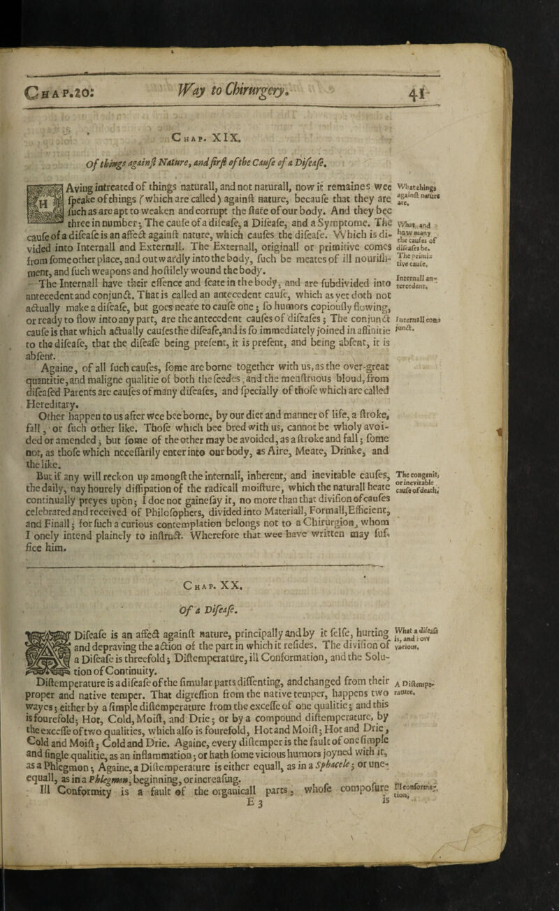 ' ■ Chap. XIX. of things againji Nature, andprfl ofthe Caufe of a Di/eap, I Aviiigiotfof things naturall, and not naturall, nowit remaines wee What^Wngs fpeake of things fwhich are called) againft nature, becaufe that they are fuch as are apt to weaken and corrupt the ftate of our body. And they bee three in number*, The caufe of a difeafe, a Difeafe, and aSyrnptome. The what, and caufeofadifeafeisanaffc^i againft nature, which caufes thedifeafe. Which is di- vided into Intcrnall and Externall. The Extcrnall, originall or primitive comes diteafes be. from fome other place, and outwardly into the body, fuch be meatespf ill nourifli- ment, and fuch weapons and ho ftilely wound the body. The Internall have their cflTencc and featcinthebody, and are fubdivided into teSentf* antecedent and conjund. That is called an antecedent caufe, which as yet doth not adually make a difeafe, but goes neate to caufe one 5 fo humors copioufly flowing, or ready to flow into any parr, are the antecedent caulesof difeafes; The conjund intemaikon? caufe is that which adually caufesthe difeafe,and is fo immediately joined in aflSnitie to thedifeafe, that the difeafe being prefent, it isprefent, and being abfent, it is abfent. ' Againe, of all fuch caufes, feme arc borne together with us, as the over-great quantitie,and maligne qualitie of both thefeedes^and the menflrtious bloud,from difeafed Parents are caufes of many difeafes, and Ipecially of thofe which are called > Hereditary. Other happen to us after wee bee borne, by our diet and manner of life, a ftroke, fall, or flich other like. Thofe which bee bred with us, cannot be wholy avoi¬ ded or amended j but feme of the other may be avoided, as a ftroke and fall j fome nor, as thofe which neceffarily enter into our body, as Aire, Meate, Drinke, and the like. But if any will reckon up amongft the internal!, inherent,' and inevitable caufes, the daily, nayhourely dilflpationof the radicall moifture, which the naturall heate caurcofdeach; continually preyes upon; I doe not gainefeyit, no more than that divifion of caufes celebrated and received of Philofbphcrs, divided into Materiall,formal!,Efficient, andFinall; for fuch a curious contemplation belongs not to aChirurgioHj whom I onely intend plainely to inftru^. Wherefore that wee have written may (uf. free him. Chap. XX. Of a Difeafi, Difeafe is an affeiS: againft nature, principally and by it felfe , hurting and depraving the adion of the part in which it refides. The divifion of a Difeafe is threefold 5 Diftemperaturc, ill Conformation, and the Sola- tion of Continuity. Diftemperaturc is adifeafe of the fimular parts diffenting, and changed from their proper and native temper. That digreflion from the native temper, happens two waycs; cither by a Ample diftemperaturc from the cxceffeof one qualitie; and this isfourefold; Hot, Cold,Moift, and Drie; or by a compound diftemperaturc, by the excelTe of two qualities, which alfo is fourefold. Hot and Moift; Hot and Drie, Cold and Moift. Cold and Drie. Againe, every diftemper is the fault of oncfjmple and Angle qualitie, as an inflammation; or hath fome vicious humors joyned with it, as a Phlegmon *, Againe, a Diftemperaturc is either equall, zimiSphacele-^ orune- cquall, as in a beginning, or increafiag. HI Conformity is a fault of the oiganicall parts, whofe coinpofure £3 ts What a is, andtoW va-dous. A Diftenipsi; rature. fllconfotinaj tion,