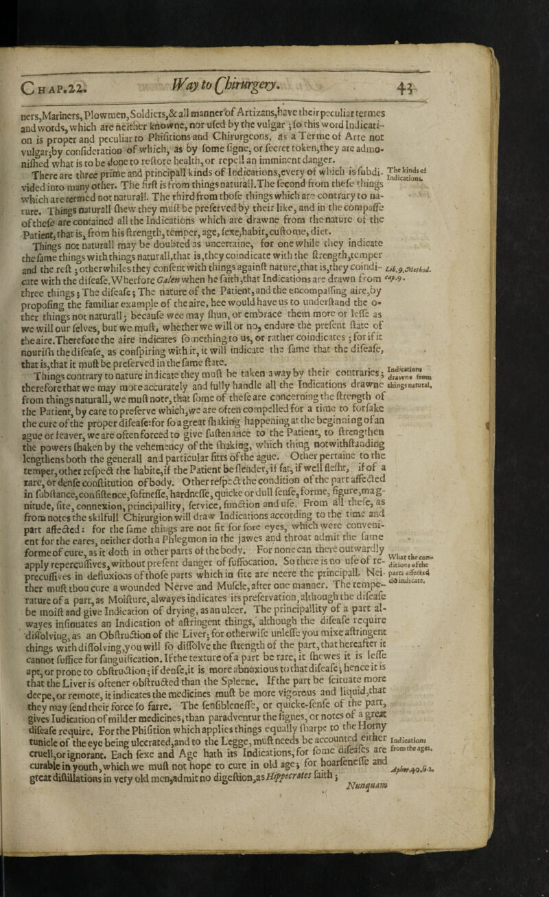 nerSjMariners, Plow men, Soldiers,& ail manner of ArtizanSjl:ave ihcir peculiar termes and words, which are neither knownc, nor ufed by the vulgar jfo this word Indicati¬ on is proper and peculiar to Phifitions and Chirurgeons, as a Ter me of Arte not vulgar-by confideradoo of which, as by fomefigae,orfecrcttoken,thcy ateadmo- niflied’what is to be done to reftore health, or repel*, an imminent danger. There arc three prime and principal! kinds of Indications,every of which isfubdi- vided into many other. The brft is from things oaturall.The fecond from thefc things ' which are termed not natural!. The third from tbofe things which are contrary to na¬ ture. Thinos oaturall (hew they muft be preferved by their like, and in thecorapaffe ofthefe arc contained all the Indications which are drawne from the nature of the Patient, that is, from his ftrength, temper, age, fexe,habit,cuftome, diet. Things not naturall may be doubted as uncertaine, for one while they indicate the fame things with things naturall,that is,they coindicatc with the ft reDgj:h,temper and the reft jotherwhilesthcy confentwith things againft nature,that is,they eomdi- cate with the difeafe.Whecfore when he faith,that Indications are drawn from ‘^<^•9. three things 5 The difeafe; The nature of the Patient, and the encompaffing aire,by propofing the familiar example of the aire, hec would have us to underftand the o- ther things not naturall j becaufe wee may ft\un, or embrace them more or k-ffe as we will our fclves, but we muft, whether we will or noj endure the prefent ftate of theaire.Thcrefotethe aire indicates fo mething to us, or rather coindicates; for if it nourifh the difeafe, as confpiring with ir, it will indicate the fame chat the difeafe, that is,that it rpuft be preferved in the fame ftate. , , . . Things contrary to nature indicate they muft he taken a way by their contraries; dnwnt from thereforethat we may more accurately and fully handle all the Indications drawne things from things naturall, we muft note, that feme of thefe are concerning the ftrength of the Patient, by care to preferve which,we are often compelled for a time to forfake the cure of the proper difeafcTor fo a great fhakidg happening at the beginning of an ague or feayer, we are often forced to give fuftcnance to the Patient, 10 ftrengrhen the powers ftiaken by the vehetnency of the fhakiag, which thing notwithftanding lengthens both the generall and particular fitts of the ague. Ocher pertaine to the temper, other rerpe(ft the habite,if the Patient beflcnder,if fat, if wcllflemr, if of a larc, or denfc conftitution of body. Other rerpe<ft the condition of the part uffe(fted in fubftance,confifteoce,rofcnefre3 hardnefre,quicke or dull fenfe,forme, figure,mag¬ nitude, fite, connexion, principallity, fervicc, fundion and ufe. From all theic, as from notes the skilfull Chirurgion will draw Indications according to the time ana part affeefed: for the fame things are not fit for fore eyes, which were conveni¬ ent for the eares, neither doth a Phlegmon in the jawes and throat admit the lame . forraeofcure,asit doth in ocher parts of the body. Fornonccan there outwardly apply repercuilives, without prefent danger of fuffocaiion, Sotheieisno nfeof re- precuflives in defluxions of thofe parts which in fite are necre the principall. Nei- ther muft thou core a wounded Nerve and Mufclc, after one manner. Thetempe— ratureofa part,as Moifturc,alwayesindicates itsprefervation,aldioughthe difeafe be moiftand give Indication of drying, as an ulcer. The prsncipallity of a part al- wayes infiouaccs an Indication of aftringent things, although the difeafe require ‘ ‘diflblving,as an Obftrudtion of the Liver; for otherwife imkffe you mixe aftringent things with diflblving,you will fo diftblvethe fttengthof the part, that hereafter ft cannot fuflice for (anguification.Ifthe texture ofa pare be rare, it fhewes it is lefm apc,orproDeto obftruaion;ifdenfcdt is more abnoxious to that difeafe; hence it is that the Liver is oftener obftruaed than the Splecse. If the part be fcituate more deepe, or remote, it indicates the medicines muft be more vigorous and liquid,that they may fend their force fo farre. The fenfiblcnefle, or q uickc-fenfc of the parr, gives ludication of milder medicines, than paradventur the fignes, or notes of a great difeafe require. ForthePhifition which applies things equally fharpe to the Horny tuniclc of the eye being ulcerated,and to the Lcgge, muft needs be accounted either indications cruell,or ignorant. Each fexe and Age hath its Indications, for fome difeafes are curable in youth,which we muft not hope to cure in old age; for boarlenclle and great diftillatioRs in very old men,admit no digcftion,as tJippccrAtes faith j