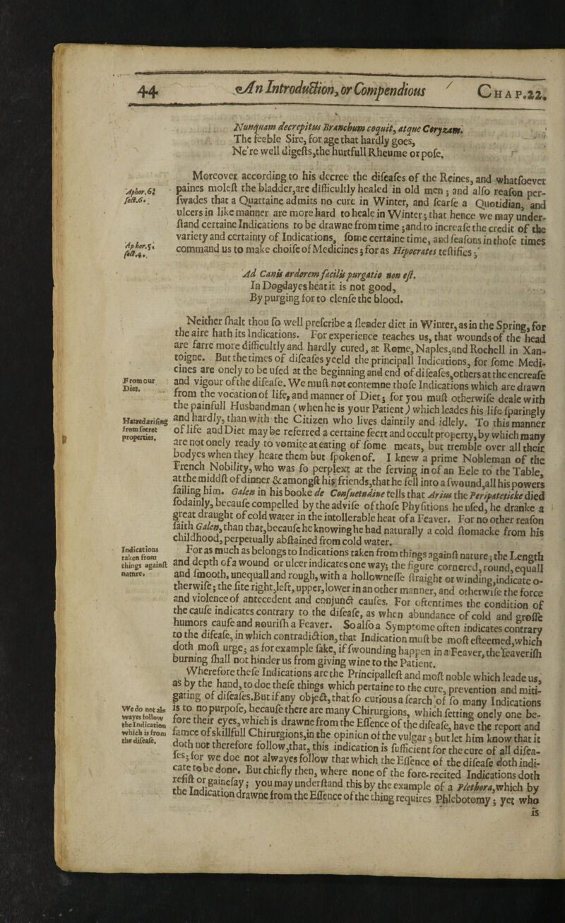 / ...a ' •< 'N 'cipher,6i fea.G,^ 'Apler.%\ From our^ Diet, Hatred arlilng fromfecret properties. Indications taken from things againft natnre. We do not al* wayes follow the Indication which is fro/n thedifeale. mnqumdecrepitu4Brmchumc0quit^at^ueCtryzAm. The feeble Sire, for age that hardly goes, Ne’rewelldigeftSjthefaurtfullRheuraeorpofe. r Moreover according to his decree the difeafes of the Rcines,and whatfoever . paines moleft the bladder,arc difficultly healed in old men j and alfo reafon per- fwades that a Qiiartainc admits no cure in Winter, and fcarfe a Quotidian and ulcers in like manner are more hard to heal^ in Winter j that hence we may under- Rand certaine Indications to be drawne from time jand to increafe the credit of the variety and certainty of Indications, fomc certaine time, and feafons in thofe times command us to make choife of Medicines 5 for as Hij^ocmes tcftifics 'jid Cants ardorem facilis purgatio non eji. In Dogdayesheatit is not good. By purging for to clenfe the blood. Neither fhalc thou fo well preferibe a flender diet in Winter, as in the Spring, for the aire hath its Indications. For experience teaches us, that wounds of the head are farre more difficultly and hardly cured, an Rome,Naples,and Rochell in Xan- toigne. But the times of difeafes yeeld the principall Indications, for feme Medi¬ cines are onejy to be ufed at the beginning and end of difeales,othersattkeencrcafe and vigour of the difeafe. We muft notcontemne thofe Indications which are drawn from thcvocationof life, and manner of Diets ^orjou muft otherwife deale with tne painfull Husbandman (when he is your Patient; which leades his life fparingly and hardly, than with the Citizen who lives daintily and ididy. To this manner ot life and Diet may be referred a certaine feert and occult property, by which many are notonely ready to vomite at eating of forae meats, but tremble over all their Dodyes when they hearcthem but fpokenof. I knew a prime Nobleman of the French Nullity, who was fo perplext at the ferving in of an Eele to the Table, at the middft of dinner & amongft his; friends,that he fell into a fwound,alI his powers failing him. Ga/en in his booke de Confuetndine tells that Aritss the Peripateticke died lodainly, bccaufc compelled by the advife of thofe Phyfitions he ufed, he dranke a great draught of cold water in the intollerable heat of a Fcaver. For no other reafbn naturally a cold ftomacke from his childhood, perpetually abftained from cold water, as much as belongs to Indications taken from things againft nature; the Length and depth of a wound or ulcer indicates one way; the figure cornered, round, equall and fnaooth. unequall and rough, with a hollownefle Rraight or winding,indicate o- therwife; the fite right left, upper,lower in an other manner, and otherwife the force and violenceof antecedent and conjund caufes. For oftentimes the condition of thecaufe indicates contpry to the difeafe, as when abundance of cold and srofle Symptomeoften indicates contrary to he difeafe, in which contradiaioB, that Indication muft be moft efteemed.which hnlm™ ^ M f f'0“nding happen in .nFcaver, thefeaveriffi Durning wall not hinder us from giving wine to the Patient Indications arc the Principalleft and moft noble which leade us, f.riL thmgs which pertaine to the cure, prevention and miti¬ gating of difeafes.Butifany objea,thatfo cutiousafearch'of fo many Indications becaufe there are many Chirurgions, which fetting oLly one be¬ fore their which IS drawne from the Elfence of the difeafe, have the r^tt and doTh nm fh‘ PPJf of‘he vulgar; but let him know that it doth not therefore follow,that, this indication is fufficient for the cure of all difea- follow that which theEflence of the difeafe doth indi- refift nr a chiefly then, where none of the fore-rccited Indications doth Ihe IndiSr^^l' ’■ ‘his by the example of a which by helndicatrondrawnefromtheEffcnceofthcthingrequires Phlebotomy; yet who is