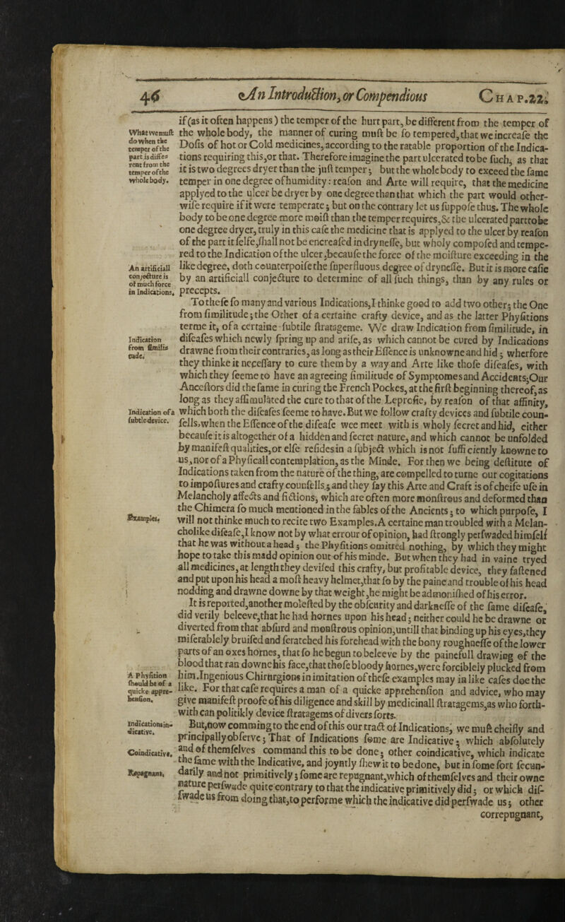 Whitwemuft do when the temper of the part is differ rent from the temper ofthe W^iolebody. An attiiiciall c6n;e^ure is of much force in Indications^ Indication from fimilif tude. Indication of a fubtle device. Sxamptcs; ! } A Phyritlon fhouldbeof a quiche appre- oenGon, indicatloniin* dicative. Ceindicativft K/pagnut, if(as it often happens) the temper of the hurt part, be different from the temper of the whole body, the manner o^ curing muft be fo tempered, that wcincreafe the Dofis of hot or Cold medicines, according to the ratable proportion of the Indica¬ tions requiring this,or that. Therefore imagine the part ulcerated to be fuebj as that it is two degrees dryer than the juft temper; but the whole body to exceed the fame temper in one degree ofhumidity.-rcaion and Arte will require, that the medicine applycdtothe ulcer be dryer by one degree than that which the part would other- wife require if it were temperate; but on the contrary let us fiippofe thus. The whole body to be one degree more moift than the temper requires,& the ulcerated partrobe one degree dryer, truly in this cafe the medicine that is applyed to the ulcer by rcafon of the part it felfe,fliall not be encreafed in dry nefife, but wholy compofed and tempe¬ red to the Indication of the ulcer jhecaufe the force of the moifture exceeding in the like degree, doth counterpoife the fuperfluous degfree of drynclTe. But it is more cafic by an artificial! conjecture to determine of all fueh things, than by any rules or precepts. To thefc fo many and various Indications,! thinke good to add two other 5 the One from fimilitudej the Other of a cerfaine crafty device, and as the latter Phyfitions terme it, ofa certaine fubtile flratagcme. Wc draw Indication from fimilitude, in difeafes which newly fpring up and arife, as which cannot be cured by Indications drawne from their contraries, as long as their Eflence is unknowneandhid; wherfore they thinke it neceflary to cure them by a way and Arte like thofe difeafes, with which they feeme to have an agreeing fimilitude of Symptomesand AccideatSjOur Anceftors did the fame in curing the French Pockes, at thefirft beginning thereof, as Jong as they afla mulcted the cure to that of the Leprofie, by reafon of that affinity, which both the difeafes feerae to have. But we follow crafty devices and fubtile coun« fells,when the Eflcncc of the difeafe wee meet with is wholy fecret and hid, cither becaufe it is altogether of a hidden and fccret nature, and which cannot be unfolded by manifefi qualities,or clfe refidesin afubje<a which is not fufficientiy knowneto us,nOr ofa Phyficail contemplation, as the Minde. For then wc being deftitutc of Indications taken from the nature of the thing, are compelled to turne our cogitations to impofiures and crafty counfells.; and they fay this Arte and Craft is of cbeife ufe in Melancholy aft'edts and fidlions, which are often more monfirous and deformed than the Chimera fo much mentioned in the fables of the Ancients 5 to which purpofe, I will not thinke much to recite two Examples, A certaine man troubled with a Melan- ^ know not by what errour of opinion, had ftrongly perfwaded himfelf that he was without a head 5 the Phyfiiions omitted nothing, by which they might hope to take this raadd opinion out of his minde. But when they had in vainc tryed all medicines, at length they deviled this crafty, but profitable device, they faftened and put upon his head a moft heavy hclmet,that fo by the paincand trouble of his head nodding and drawne downe by that weight,he might be adtnonifl^ed of his error. It is repoited,another molefted by the obfewrity and darkaeffe of the fame difeafe did verily belceve,that he had homes upon his head 5 neither could he be drawne or diverted from that abfurd and monftrous opinion,untiII that binding up his eyes,they mifcrablely bruifed and feratched his forehead with the bony roughneflfc of the lower parts of an oxes homes, that fb he begun to bciceve by the paincfull drawing ©f the blood that mn downe bis face,that thofe bloody homes,were forciblciy plucked from him.Ingenious Chirnrgions in imitation of thefe examples may in like cafes doe the like. For that cafe requires a man of a quicke apprehenfion and advice, who may give maoifeftproofeofhis diligence and skill by medicinal! ftratagems,as who forth¬ with can politikly device ftratagems of divers forts. But,now commingto the end of this our trad of Indications^ we muft cheifly and principallyobfervc; That of Indications feme are Indicative * which abfblutely andofthemfclves command this to be done* other coindicativc, which indicate fame with the Indicative, and joymiy fiiewit to be done, but in fome fort fccun- 8ri y and not primitively 5 fbmc are rcpugnant,which ofthemfelvesand their ownc Bacurc perfivade quite contrary to that the indicative primitively did j or which dif- X wade us from doing that,to perfof me which the mdicativc did perfwade us 5 other correpugnanc.