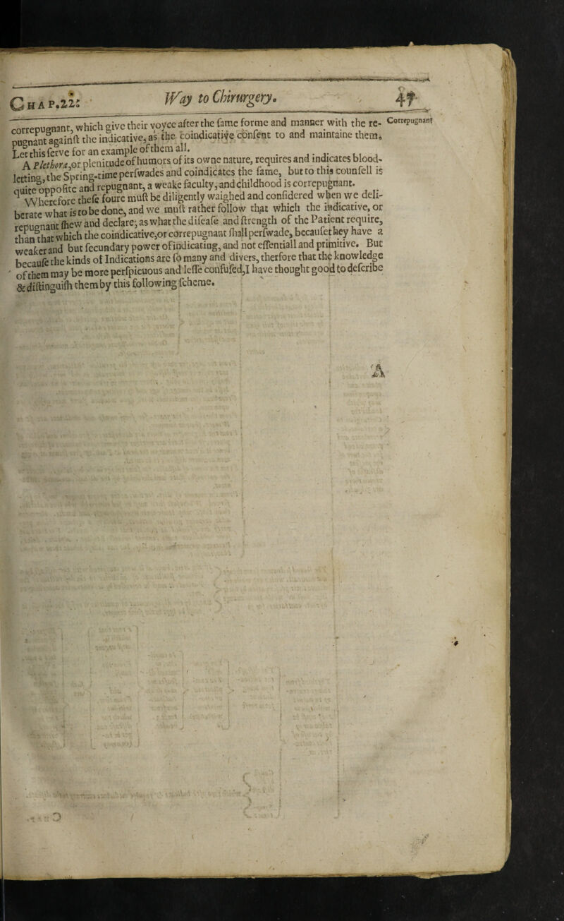 I H A P«2r2^» ^ _- -1 -- - - • ■ ■ ■■ ■ ■■■■•■ - nil • — ~ 7orrepugnant, which give thd^voyce after the fame forme and mafiBer with the re- Cow.m p° nant^inft the indicative^ as the coindtcautfe confeat to and maintame them. Letthisfetveforanexampleofthctnali. A Flelkra,01 plenitude of humors of ns owne nature, requires and indicates bkod> rheSDrino-.timeperfwadcsandcoiiidicatesthc fame, buttothis counfcll is nuiccoDPofitc and repugnant, a weake faculty, and childhood is correpugnant. ^ WhL^efore thefe fourc mud be diligently waighed and confidercd when we deli- Ufrate what is tobe done^ and we muft rather follow th,at which the indicative, or r^fcmantOiew and declare^as what andftrength of the Patient require, thL that which the coindicative,or correpugnant fliallperfwade, bccaiuethey have a txteaterand but fecundary power of indicating, and not effentialland prirnuive. But hpraufe the kinds ol Indications arc fo many and divers, thetfore that the knowledge ' of them may be more perfpicuous and leffc confufed,! haje thought good todeicnbe &diftinguilhthemby thisfollovyingfcherae. ^ > t i