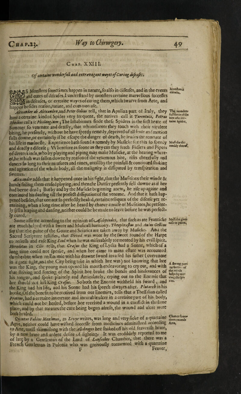 Cha^. XXIII; Ofcertaine wonierfaU md extravagant mayes ofCuring MfeafiSi ' I j^lorifters fometimes happen in natHre^foalfo in difeafes, and in the events and cures of dileafes.I underhand by luonftcrs certaine marvellous fucceffes in difeafes, or certaine wayes ofeuring them,which Iwarvc from Arte, and happen befidesreafon,nature, and common ufe. . . jlexati^er ab Alexandre,md Peter Otlius tell, that in Apulia a part of Italy, they Th^wondets have a certaine kind ol Spider very frequent, the natives call it Tarentula, Petrus blf/ofTee?-*'* Ehedius caWih Phaldngtum •^‘Xhclnhskyitmis finde thefc Spiders in the firh heare of uinc spider. Summer fo venenate and deadly, that whomfoever they touch with their virulent biting, he prefently, without be have fpeedy remedy,deprived of all fenlc and motion falls downcjor ccrtaincly if he efcape the danger of deaths he leades the remnant of hislife inraadnelle. Experience hath found a remedy by Muficke for this fo fpeeuy WuCcketh:^ anddeadlyadifeafe; Wherefore as foone as they can they fetch Fidlers andPipers ofdivcrs kinds,who by playing and piping may makeMufickc,at the hearing where¬ of,he which was fallen downe by reafon of the veneraous hire, rifes cheerfully and dances fo long to their meafures and tunes, untill by the painfull & continued fhaking and agitation of the whole body, all the malignity is diffipated by tranfpiratibn and fweates. , Alexander adds that it happened once in his (ight,that the Mufitions their windc & hands failing them ceafed playing, and then the Danfer prefently fell downe as if hee had beene dead 5 But by and by the Mu^icke beginning anew, he rife upagaine and continued his danfing till rhe perfciS dilEpation of the venome. And that it hath hap¬ pened befidcSjthat one not fo perfedly healed,certaine reliques of the difeafe yet re¬ maining, when a long time after he heard by chance a noife of Mufitions,hc prefenc- Jy (ell a leaping and danfmg,neither could he be made to leave before he was perfedf- Jy cured. . . . . Some affirme according to the opinion o^i^fcleptades^ that fiichas are Franticke arc much helped With a fweet and Muficall harmony. Theophra^m and Auim Geliius ' fay that the paineofthe Goute and Sciatica are taken away by Muficke. Ana the Sacred Scripture tefiihcs, that Davtd was wont by the fweet louodof the Harpe to refrefh and cafe King when he was mifcrablely tormented by his evillfpirit, Heredotm in Clio tells, that Cra(m the King of Lydia had a Sonne, which of a Jong time could not fpcake, and'when hee came to mans eftate was accounted^ dumbc:but when suEoemie with his drawne fword invaded his father (overcome in a great fight,and the City being take in which hee was ) not knowing that hec ^ ^ ^ was rhe King, the young man opened his mouth endeavoring to cry out, and with tu'^batio 1 of that ftriving and forcing of the Spirit hee broke the bonds and hinderauccs of his tone’ue, and Ipoke plaincly and Articulately, crying out to the Enemiethac vwgthefpi- hee lEould not kill King Crafus. So both the Eneraic withheld his fword , and the King had his life, and his Sonne had his fpeech alw^aycs after. Plutarch in his bookCjOf the benefit to be received from our Enemies, tells that a Theflfalian called Proteusj had a certaine inveterate and incurable ulcer in a certaine pavt of his body, which could not be healed, before hee received a wound in a conflid in the fame place, and by that meanes the cure being begun alrefli,the wound and ulcer were bothheakd. . chan ef Quwtus Fditis Maximm, as Livje writes, was long and very ficke of a quartaine ti„„excSr \ Ague, neither could have wifloed fucceffe from medicines adtniniftred according Artc» to Arte, untill skirmiflung with the Allobroges hee fhakedoffhis old fcavcrifli hcate, by a new heate and ardent delire of fighting. It was crediblely reported to me of late by a Gentleman of the Lord of Lanfkckes Chamber, that there was a Frcacn Gentleman in Polonia who was greivoufly tormented with a quartaine ^ F Feaver,