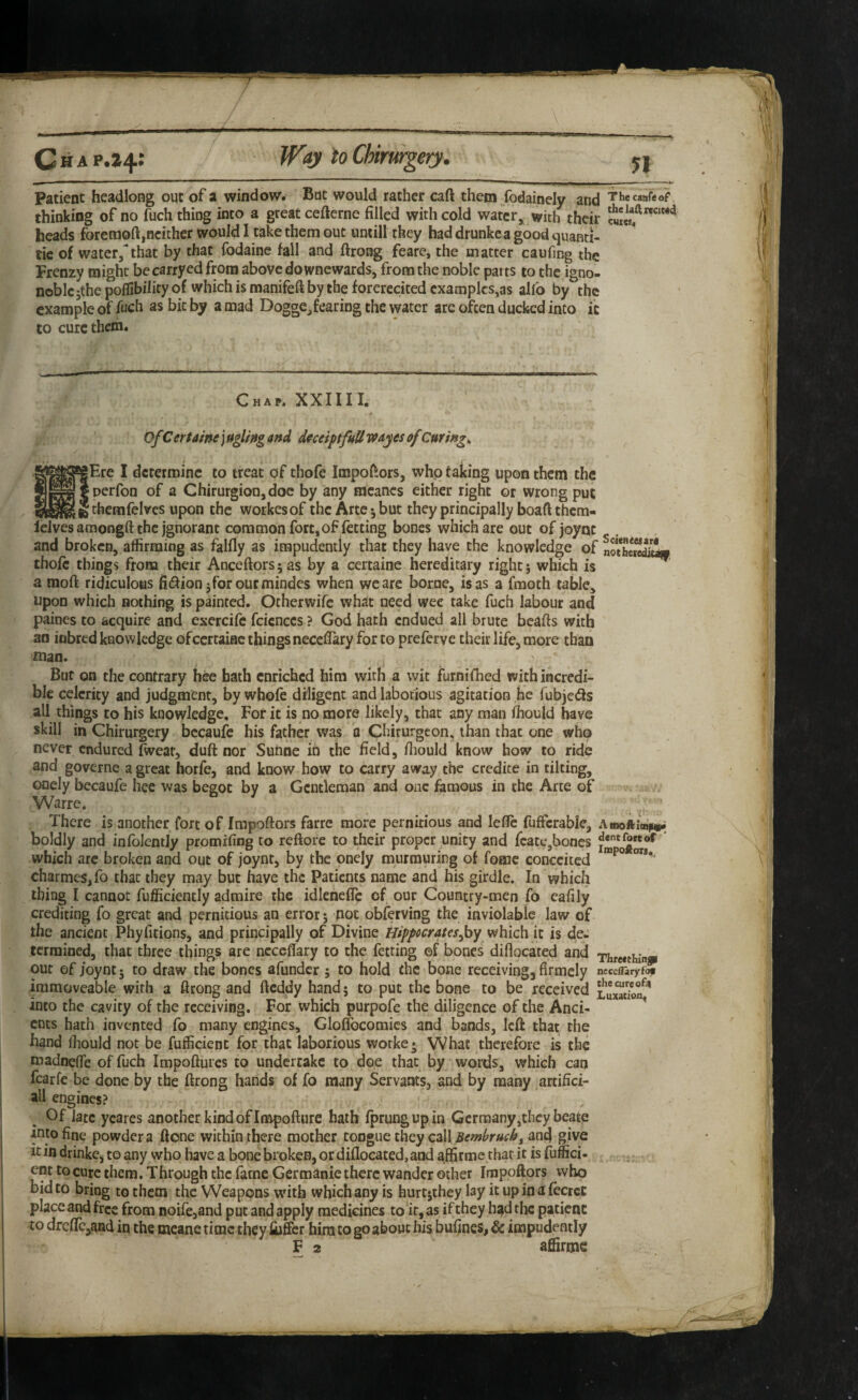 Patient headlong out of a window. But would rather caft them fodainely and Thecimfeof thinking of no fuch thing into a great cefterne filled with cold water, with their heads foretnoft,neither would 1 take them out untill they bad drunke a good quanti- tie of water/that by that fodaine fall and ftrong feare, the matter caufing the Frenzy might be carryed from above do wnewards, from the noble parts to the igno- noblcjthe poflibility of which is manifeft by the forerecited examples,as alfo by the example of fuch as bit by a mad Dogge,£earing the water are often ducked into ic to cure them. Chap. XXIIII. Of CerUme j aglifig and dmiptfuU wayes of Curings |Ere I determine to treat of thofe Impoftors, who taking upon them the nerfon of a Chirurgion,doe by any racancs either right or wrong put : themfelvcs upon the workesof the Arte •, but they principally boaft them- lelves amongft the Ignorant common fort, of letting bones which are out of joync and broken, affirming as falfly as impudently that they have the knowledge of nSJoittw thoft things from their Anceftors; as by a certaine hereditary right} which is a moft ridiculous fidfion jforoutmindes when we are borne, is as a fraoth table, upon which nothing is painted. Otherwife what need wee take fuch labour and paines to acquire and exercife fcicnccs ? God hath endued all brute beafts with an inbred knowledge ofccrtaiac things necefiary for to preferve their life, more than mao. But on the contrary hee bath enriched him with a wit furnifhed with incredi¬ ble celerity and judgment, by whofe diligent and laborious agitation he fubjedis all things CO his knowledge. For ic is no more likely, that any man fhouid have skill in Chirurgery bccaufe his father was 'a Chirurgeon, than that one who never endured fweat, duft nor Sunoe in the field, fiiould know how to ride and governe a great horfe, and know how to carry away the credite in tilting, ODcIy becaufe hee was begot by a Gentleman and one famous in the Arte of Warre. There is another fort of Impoftors farre more pernicious and lefle fuffcrable, Ainofti«^ boldly and infoJentJy promifing to reftore to their proper unity and feate,bones J which arc broken and out of joynt, by the onely murmuring of fomc conceited charmeSjfo that they may but have the Patients name and his girdle. In which thing I cannot fufficiencly admire the idlenefic of our Country-men fo eafily crediting fo great and pernicious an error; fioc obfetving the inviolable law of the ancient Phyfitions, and principally of Divine Hippocrateswhich it is de¬ termined, that three things are ncccflary to the fetting of bones diflocated and THre«thinp out of joync 5 to draw the bones afundcr 5 to hold the bone receiving, firmcly ncccflaryfj immoveable with a firong and fteddy hand 5 to put the bone to be received into the cavity of the receiving. For which purpofe the diligence of the Anci- ^ ents hath invented fo many engines, Gloffocomies and bands, left that the hand fiiould not be fufficienc for chat laborious worke* What therefore is the madnefie of fuch Impoftures to undertake to doe that by words, which can fearfe be done by the ftrong hands of fo many Servants, and by many artifici¬ al! engines? Of late ycares another kind of Impofturc hath fprungupin Germany,they beate into fine powder a ftone within there mother tongue they call and give it in drinke, to any who have a bone broken, or diflocated, and affirme that it is fuffici- . ent to cure them. Through the fame Germanic there wander other Impoftors who bid to bring to them the Weapons with which any is hurtsthey lay it up in a fecreC place and free from Doife,and put and apply medicines to it, as if they h£)d the patient to dreftcjaad in the meane time they fuffer him to go about his bufjnes, & impudently F 2 aftirme