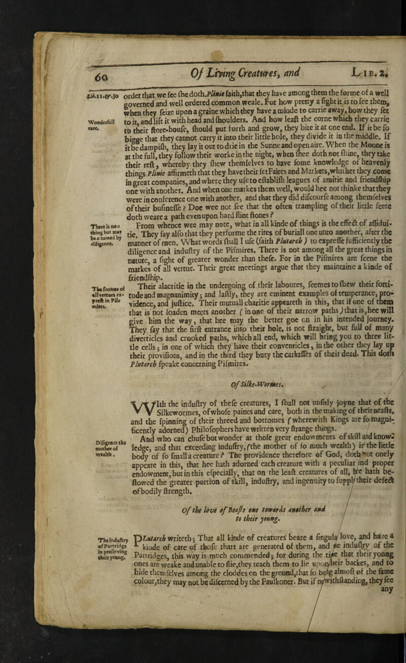 § 6o Oj Liming Creatures, and Li B.Z« Wonder&Il care. There is n® s ^ingbut ma^ be a. tamed by diligence. The forinei oi •llvertues ei« f reft in Pifs mites. f order that wc fee (he doth.PsV^/tf faith,that they have among them the forme of a well governed and well ordered common wcale. For how pretty a fight it is to fee them, when they feizc upon a graioe which they have a roiode to carric away, how they fee to it and lift it with head and (boulders. And how leaft the come which they Carrie to their ftore-houA’, (hould put forth and grow, they bite it at one end. If it be fo higge that they cannot carry it into their little bole, they divide it in the middle. If itbedampifii, they lay it out todriein the Sunneaod openaire. When the Moone is at the full, they follow their worke in the night, when (bee doth not (bine, they take their reft, whereby they fliew themfelves to have fome knowledge of heavenly things Plime affirmeththat they have their fetFaires and Markcts,whiihcr they come in great companies, and where they ufe to cftablilh leagues of amitie and friendfiiip one with another. And when one raarkes them well, would hcc not thinke that they were in conference one with another, and that they did difeourfe among themfelvcs of their bufinelTe ? Doc wee not fee that the often trampling of their little feete doth weare a path even upon hard flint ftones ? From whence wee may note, what in all kinde of things is the effc^ of affidui* tie. They fay alfo that they performe the rites of buriall one unto another, after the manner of men. What words (ball 1 ufe (faith Plutmb ) to exprefle (ufficiencly the diligence and induftry of the Pifmires. There is not among all the great things in nature, a fight of greater wonder than thefe. For in the Pifmires are feenc the markes of all vertue. Their great meetings argue that they raaintaine a kinde of fciendfhip. . r . Their alacritic in the undergoing of their labourcs, feemestoChew their forti¬ tude and magnanimity; and lafily, they are eminent examples of temperance, pro¬ vidence, and juftice. Their mutuall charitic appeareth in this, that if one of them that is not loaden meets another (in one of their narrow paths j that is,hee will give him the way, that hce may the better goc on in his intended joutBcy. They fay that the firft entrance into their hole, is not ftraight, but full of many divcrt/cles and crooked paths, which all end, which will bring you to three lit¬ tle cells; in one of which they have their conventicles, in the other they lay up their provifions, and in the third they buty the carkafles of their dead* This doth Plutarch fpeake concerning Pifmires. Of Silke-Wormes, With the indufiry of thefe creatures, I (hall not unfitly joync that of the Silkewormes, ofwhofe painesand care, both in the making of theirncafts, and the (pinning of their threedand bottomes f wherewith Kings arefo magni- ficently adorned) Philofophers have written very ftrange things. And who can chufe but wonder at thofe great endowments ofskillaiidknowi ledge, and that exceeding indu(fry, fthe mother of (o much wealth) it/the little body of fo (maila creature? The providence therefore of God, dotW^ot oncly appeare in this, that hee hath adorned each creature with a peculiar md proper endowment, but in this cfpecially, that on the leaft. creatures of all, b^c hath be- ftowed the greater portion of skill, induftry, and ingenuity to fuppl/their defed of bodily ftrength, j of the love efBeafs one towards another and j to their young, ! i Theinduftry Vyiutarch mhnhThat all kinde of creature^ beare a fingula^lovc, and ha/e a ofPartrtderc 1 kiiidc of caic of thofc thatt are generated of them, and induftry of the Partridges, this way is much commended; lor during the twc that their young ones arc wcake and unable to (lie,they teach them to lie upotyneir backes, and to hide themfclves among the cloddcs on the grotind,chat fo almoft of the fame colour,they may not bedifeerned by the Faulkoner. But if n^ithftanding, they fee Diligence the mother of vvealth« ofPartridgc in preferving ikeiryottitg.