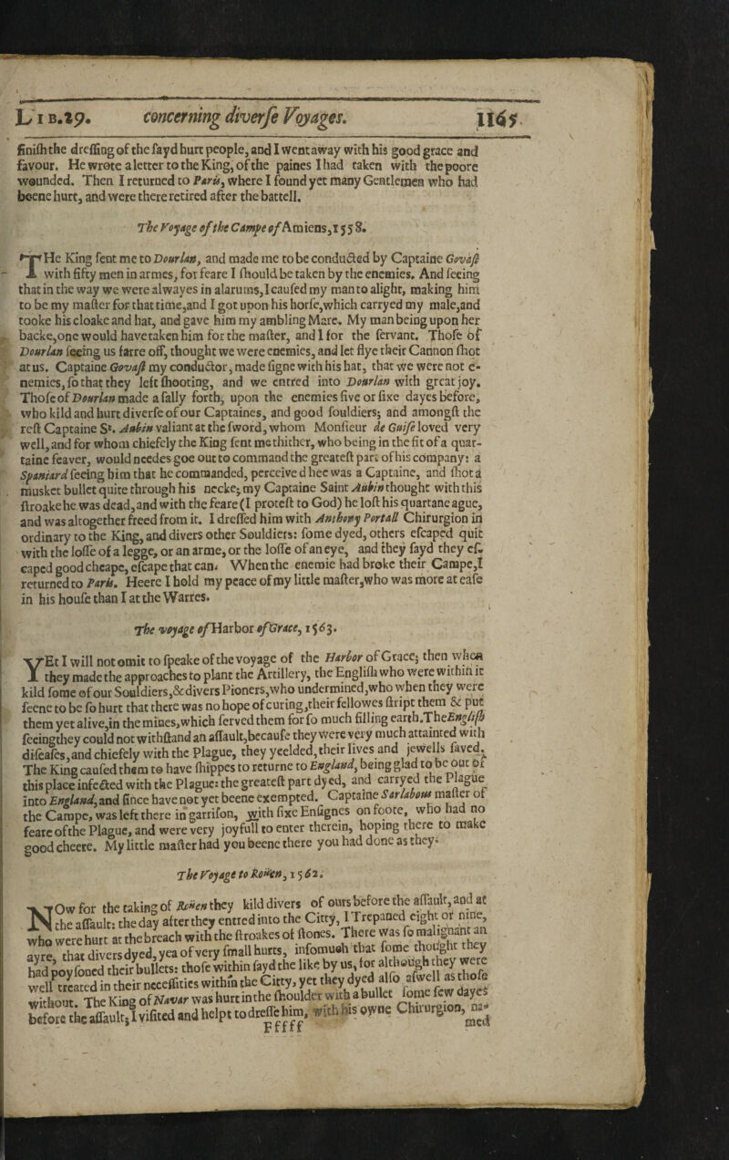 finifhthe d reffing of the fayd hurt people, an<31 went away with his good grace and favour. He wrote a letter to the King, of the painesihad taken with thepoore wounded. Then I returned to where I found yet many Gentleinen who had beene hurt, and were there retired after the battcll. The Voyage eftht Cmpe of THe King fent me to Dourlatif and made me to be conduced by Captaine Govkfi with fifty men in armes, for fcare I fhould be taken by the enemies. And feeing thatinthe way we were al way es in alarums, lean fed my roan to alight, making hinl to be my mafter for that time,and I got upon his horfc,which carryed my male,and tooke hiscloakeand hat, and gave him my ambling Marc, My man being upon her backe,onc would have taken him for the mafter, and If or the fervant. Thofe bf Dourlan feeing us farre off, thought we were enemies, and let flyc their Cannon fliqt at us, Captaine Govaji my condu(ftor, made figne with his hat, that we were not c- nemies,fo that they left (hooting, and we entred into with great joy. ThofcofDtf»r^»made afally forth, upon the enemies five or fixe dayes before, who kild and hurt diverfe of our Captaincs, and good fouldiers; and amongft the reft Captaine S*. Aahin valiant at the fword, whom Monficur de Gaife loved very well, and for whom chiefely the King feat me thither, who being in the fit of a qiiar- tainc fcaver, would needes goe out to command the greateft part of his company; a Spaniard he commanded, perceive d hec was a Captaine, and fhota iriusket bullet quite through his necke- my Captaine Saint Aubin thought with this ftroakehe was dead, and with thefeare(I proteft to God) he loft his quartaneague, and was altogether freed from it. I dreifed him with Anthony Portall Chirurgion in ordinary to the King, and divers other Souldicrs: fome dyed, others efcaped quit with the lofte of a legge, or an arme, or the loftc of an eye, and they fayd they cf. caped good cheape, efcape that can* When the eneroie had broke theft Canape,! returned to Park. Heerc I hold ray peace of roy little mafter jWho was ihorc at eafe in his houfe than I at the Warres. The ^voyage ^Harbor of Grace^ 15^3. \/EtI will not omit to fpeake of the voyage of the Harhor of Gtacc-, then vvhea ll they made the approaches to plant the Artillery, the Englifla who were within it kild fome ©four Souldiers,&divers Pioners,who undermined,who when they were feene to befbhurt that there was no hope ofcuring,theirfellowesftriptt^m & pbc them yetaliveJn the mines,which fervedthem forfo much filling earth.Tne£»^//p fccinsthey could not withftand an affauksbecaufe they Were vei y much attainted wit h dircares,and chiefely with the Plague, they yeelded,their lives and jewells fave4j^ The King caufed them t© have fiiippes to rcturne to England^ being glad to be out Dt this place infeaed with the Plague: the greateft part djed, and carryed the Plague into England, and fince have net yet beene exempted. Captaine Sarlabous of the Campc, was left there in garrifon, yvith fixe Enfignes on foote, who a no fearcofthe Plague, and were very joy full to enter therein, hoping there to make good cheere. My little naafter had you beene there you had done as they^ The Voyage to Rofkn, 15^2. NOw for the cakins: of R£f*en they kild divers of ours before the aftault, and at ?he a Wt: S untied into the Citty, ITrcpaned eight or nine, who were hurt at the breach with the ftroakes of ftones. There was fo maligOanun rvre thacd“versdyed,ycaofvery fmallhutts, infomuaht .at fome thought they ted povfooed their bullL. thofc kithin fayd the like by us, tor a chough' wj were we/ttcated in their necefllties within the Citty, yet they dyed alfo afwell as thofe without The Kioe ofNawr was hurt inthe (houldec with a bullet fome dayeS befow Sum vifited and helpt todteflehiin. with his owne Chtrurgioo,^^.