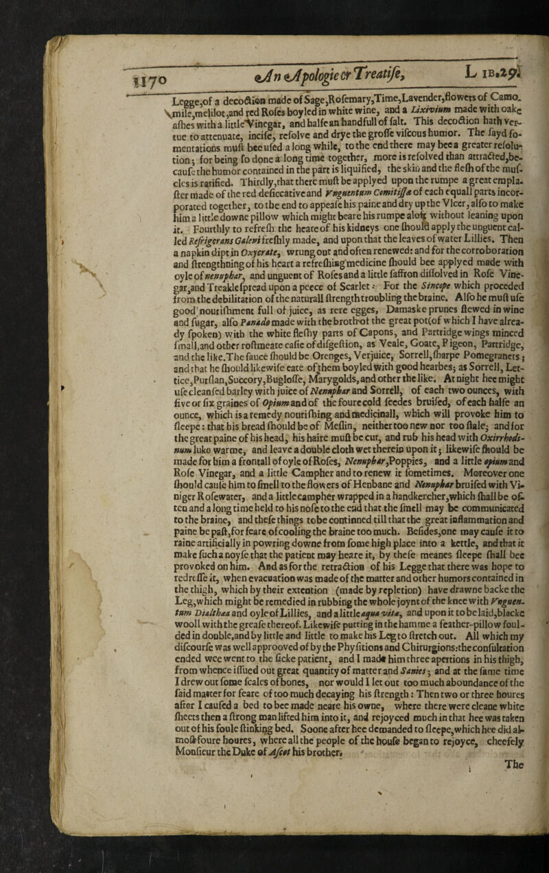 LegECiOf a deco<Sioii made of Sage jRofemaryjTimejLavenderjflowets of Camo. \mile raeUlot,and ycd Rofes boy led in white wine, and a Uxiyium made with oakc allies with a littlc^inegar, andbalfcanhandfullof fait. This dccoi^ion hathver- tue to attenuate, incife, rcfolvc and drye the grofle vifeous humor. The fayd fo- mentations muft bceufed along while, to the end there may bee a greater relolu'^ tionj for being fodonea longtime together, more is refolved than atcraaedjbc- caufe the humor contained in the part is liquified, the skin and the flefli of the rauf. cles is rarified. Thirdly,that there muft be apply ed upon the rumpe a great erapla- fter made of the red deficcativeand rngnemm ComitiJIa of each cquall parts incor¬ porated together, to the end toappeal'chis paineanddryupthc Vlccr, alfotoraakc him a little downe pillow which might beare his rumpe alo% without leaning upon it. Fourthly to refrefli the heate of his kidneys one flaould apply the unguent cal¬ led Refrtgeram Gdeni frcftily made, and upon that the leaves of water Lillies, Then a napkin dipt in Oxycrate^ wrung out and often renewed: and for the corroboration and ftrengthningof his heart a rcfrcfliiag'mcdicine fliould bee applyed made with oylc of nemfhAT^ and unguent of Rofes and a little faffron djftolved in Rofe Vine- gar,andTreakl€fprcaduponapecce of Scarlet.- For the Sincere which preceded from the debilitation of the naturall ftrcngih troubling thebraine. Alfohc muft ufc good’noutillimcnc full of juice, as rcre egges, Damaske prunes ftewed in wine and fugar, alfo Panadg made with the broth-of the great pot(of which I have alrea¬ dy fpoken) with the white flefhy parts of Capons, and Partridge wings minced fmall,and other roftraeatc eafic ofdifgeftion, as Veale, Goate, Pigeon, Partridge, and the likc.The fauce fhould be Orenges, Verjuice, Sorrell,fharpe Pomegrancts j and that he Qiould Ukewife cate of^them boy led with good hearbes; as Sorrell, Let- tice,Puiflan,SuccoryjBuglofle, MarygoIds,and other the like. At night hec might ufe cleanfed barley with juice of Nimphar and Sorrell, of each two ounces, with fiveorfixgrainesof 0/>/«wandof the foure cold fcedcs bruifed, ofeachhalfe an ounce, which isaremcdynourifhing and racdicinall, which will provoke him to fleepe: that his bread fhould be of Meflin, neither too new nor tooftalej and lor the great paine of his head, his haire muft be cut, and rub his head with Oxirrhodi^ mm luke warme, and leave a double cloth wet thereiu upon it 5 likewife ftiould be made for him a frontall of oyle of Rofes, Poppies, and a little opium and Rofc Vinegar, and a little Campher and to renew it fometimes. Moreover one fliouldcaule him to fmell to the flowers of Henbane and Aiw»/A'4rbruifed with Vi- niger Rofe water, and a little campher wrapped in a handkercher, which (hall be of. ten and a long time held to his nofe to the end that the fracll may be communicated to the braine, and thefe things tobe continned till that the great inflammation and paine be paft,for fearc of cooling the braine too much. Befides,one may caufe it to raine artificially in powring downe from fome high place into a kettle, and that ic make fucha noyfc that the patient may heare it, by thefe meancs fleepe (hall bee provoked on him. And as for the retradion of his Legge that there was hope to redrefle it, when evacuation was made of the matter and other humors contained in the thigh, which by their extention (made by repletion) have drawnc backe the Leg,which might be remedied in rubbing the whole joync of the knee with Fnguen. turn and oyle of Lillies, andaUttlc4y«4 w/4, andupoDittobelaid,blackc wooll with the greafe thereof. Likewife putting inthchamme a feather-pillow foul- ded in doublc.and by little and little to make his Leg to flrctch out. All which my difeourfe was well approoved of by the Phy litions and Chirurgions.-the confultation ended wee went to the ficke patient, and I raadt him three apertions in his thigh, from whence iflued out great quantity of matter and SAnies j and at the fame time I drew out fome fcales of bones, nor would I let out too much aboundance of the faid matter for feare of too much decaying his ftrength: Then two or three houres after I caufed a bed tobec made aeare his owne, where there were cleane white flieets then a ftrong man lifted him into it, and rejoyced much in that hee was taken out of his foule ftinking bed. Soone after hec demanded to fleepe, which hee did ak- moflpfoure houres, where all the people of thehoufs began to rejoyce, checfely Monfieur the Duke of Afiot his brother* ; The ‘ i *~