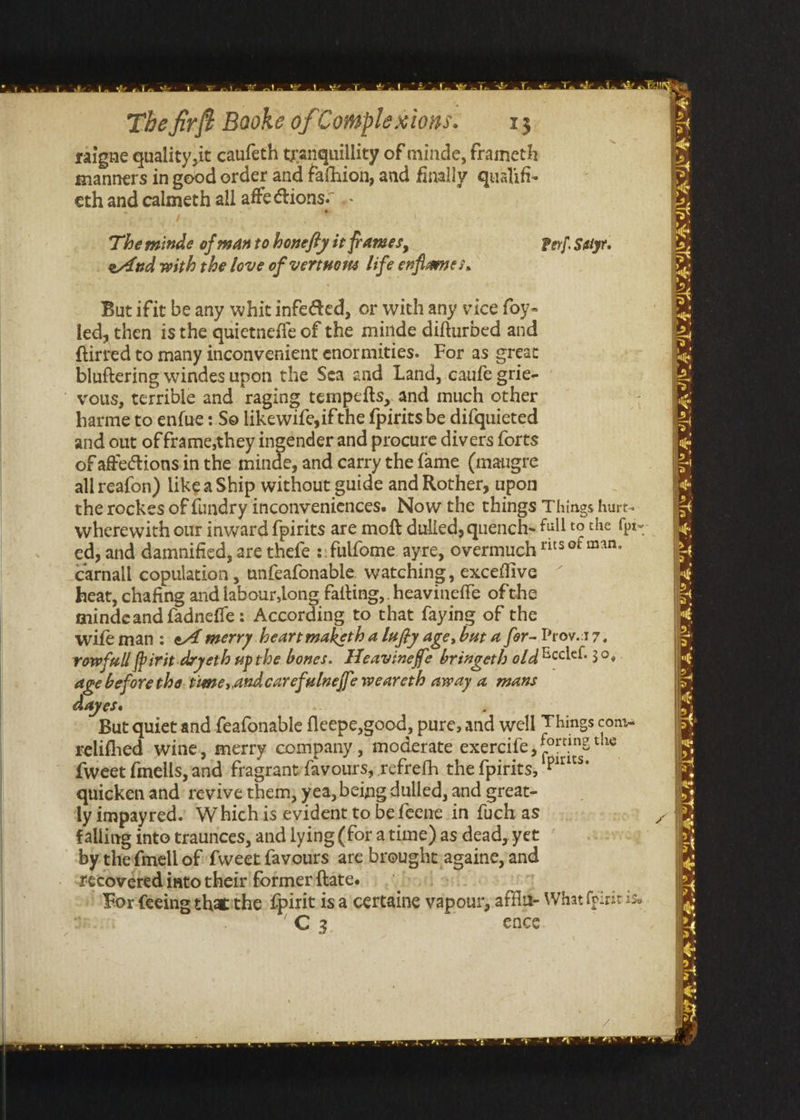war r ae The firft Booke of Complexions. 13 raigne quality, it caufeth tranquillity of minde, frameth manners in good order and fathion, and finally qualifi- eth and calmeth all affections. The minde of man to honefty it frames, eAAnd with the love of vertuons life enfiames. But ifit be any whit infe@ted, or with any vice foy- led, then is the quietneffe of the minde difturbed and {tirred to many inconvenient enormities. For as great bluftering windes upon the Sea and Land, caufe grie- yous, terrible and raging tempedts,.and much other harme to en{ue: So likewife, ifthe {pirits be difquieted and out of frame,they ingender and procure divers forts of affections in the minde, and carry the fame (mangre all reafon) like a Ship without guide and Rother, upon carnall copulation , unfeafonable watching, exceffive heat, chafing and labour,long fatting, heavineffe ofthe mindeand fadneffe : According to that faying of the age before the. tune, andcarefulneffe weareth away a mans Ayes. {weet {mells, and fragrantfavours, refrefh the {pirits, quicken and ‘revive them, yea, being dulled, and great- ly impayred. Whichis evident to befeene in fuch as falling into traunces, and lying (for atime) as dead, yet by thefmell of fweet favours are brought:againe, and recovered into their former ftate. C3 ence 7 or Y 4 i iy Sa