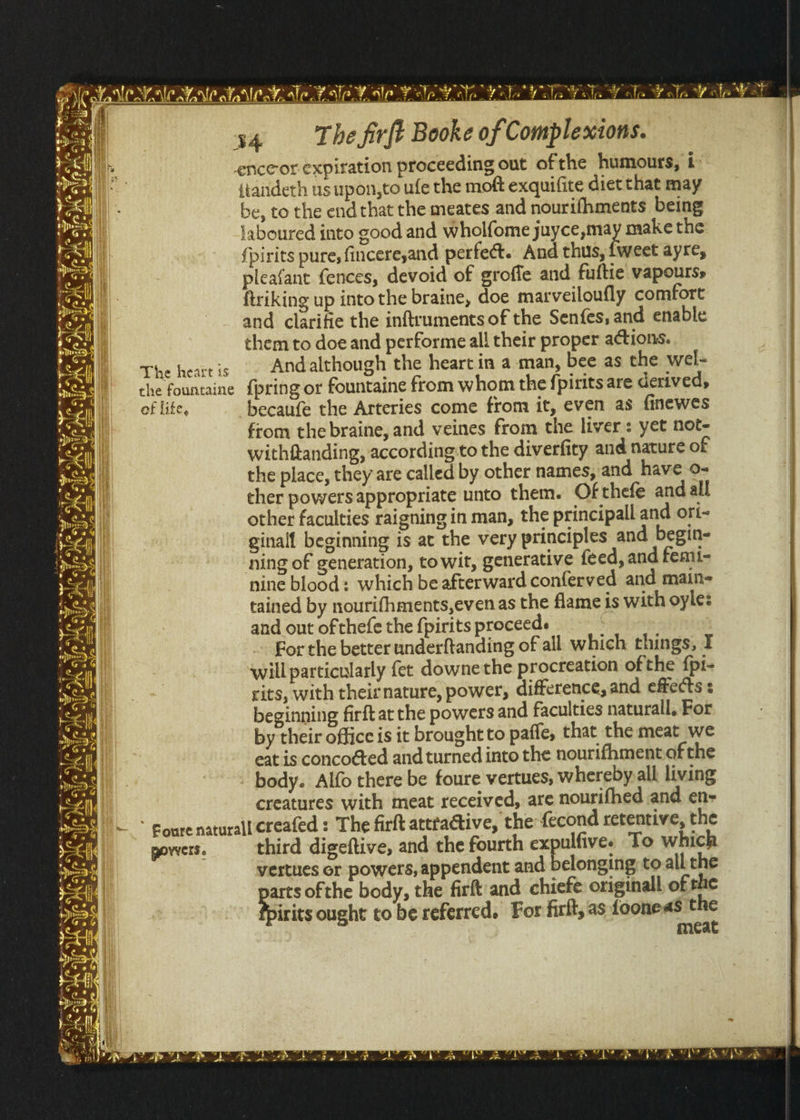 The heart is of life, povvers. 34 The firft Booke of Complexions. enceor expiration proceeding out ofthe humours, i {iandeth us upon,to ufe the moft exquifite diet that may _be, to the endthat the meates and nourifhments being laboured into good and Wholfome juyce,may make the {pirits pure, fincere,and perfect. And thus, {weet ayre, pleafant fences, devoid of groffe and fuftie vapourss ftriking up into the braine, doe marveiloufly comfort and clarifie the inftruments of the Senfes, and enable them to doe and performe all their proper actions. And although the heart in a man, bee as the wel- fountaine from whom the fpirits are derived, becaufe the Arteries come from it, even as finewes from the braine, and veines from the livers yet not- withftanding, according:to the diverfity and nature of the place, they are called by other names, and have 0- ther powers appropriate unto them. Of thefe and all other faculties raigning in man, the principall and ori- ginall beginning 1s at the very principles and begin- ning of generation, to wit, generative feed, and femi- nine blood: which be afterward conferved and main- tained by nourifhments,even as the flame is with oyle: and out of thefe the {pirits proceeds | For the better underftanding of all which things, I will particularly {et downe the procreation ofthe fpi- cits, with their nature, power, difference, and effects : beginning firft at the powers and faculties naturall, For by their office is it brought to paffe, that the meat we eat is concogted and turned into the nourifhmentof the body. Alfo there be foure vertues, whereby all living creatures with meat received, are nourifhed and en- third digeftive, and the fourth expulfive. To which vertues or powers, appendent and belonging, to all the ei ofthe body, the firft and chiefe originall, of rhe irits ought to be referred. For firlt, as fooneas the meat