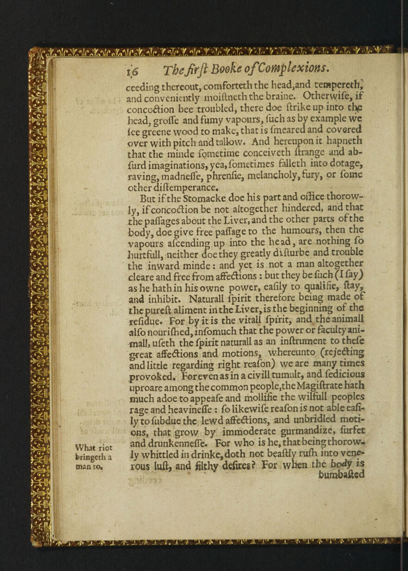 PANS Aa PS An GPS ANSP ARP Aa An RA el: BN Ne NM AN 16 —- The fir{t Booke of Complextons. ceeding thereout, comforteth the head,and tempereth, and conveniently moiftneth the braine. Otherwife, if concoétion bee troubled, there doe ftrike up into the head, groffe and fumy vapours, {uch as by example we {ce greene wood to make, that is {meared and covered over with pitch and tallow. And hereupon it hapneth that the minde fometime conceiveth ftrange and ab- {urd imaginations, yea, fometimes falleth into dotage, raving, madneffe, phrenfie, melancholy, fury, or fome other diftemperance. But ifthe Stomacke doe his part and office thorow- ly, if coricoction be not altogether hindered, and that the paflages about the Liver, and the other parts of the body, doe give free paflage to the humours, then the vapours afcending up into the head, are.nothing fo hurtfull, neither doe they greatly difturbe and trouble the inward minde: and yet is not a man altogether cleare and free from affections : but they befuch (I fay) ashe hathin hisowne power, eafily to quaiifie, ftay, and inhibic. Naturall {pirit therefore being made of the pureft aliment inthe Liver, isthe beginning of the xefidue. For by itis the vitall {pirit, and_theanimall alfo nourifhed, infomuch that the power or faculty ani- mall, ufeth the f{pirit naturall as an inftrument to thefe great affections and motions, whereunto (rejecting andlittle regarding right reafon) we are many times provoked. Forevenasina civill tumult, and fedicious uproare among the common people,the Magiftrate hath much adoe to appeafe and mollifie the wilfull peoples rage and heavinefle: folikewife reafonis not able eafi- ly to fubdue the: lewd affections, and unbridled moti- ons, that grow. by immoderate gurmandize, furfet What ¢iot. and drunkenneffe. For who is he, that being thorow. bringetha ly whittled indrinke,doth not beaitly rufh into vene= Man tO. rous luft, and filthy defires? For when the body is we RA es . bumbakted