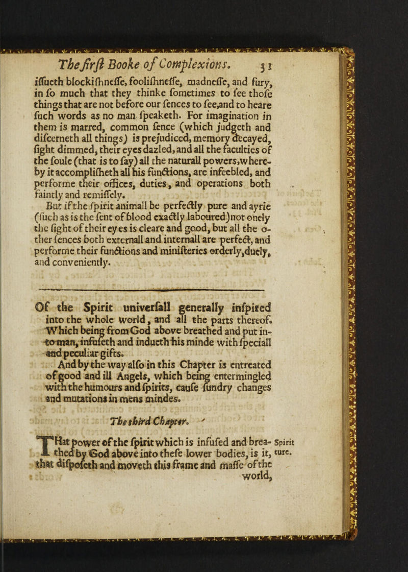 a ee ee a2 Aa a ae arn A Pd The firft Booke of Complextons. 3 iffueth blockifhneffe, foolifhneffe, madneffe, and fury, in fo much that they thinke fometimes to fee thofe things that are not before our fences to fee,and to heare fuch words as no man {peaketh. For imagination in them is marred, common fence (which judgeth and difcerneth all things) is prejudiced, ho decayed, fight dimmed, their eyes dazled, and all the faculties of the foule (that is to fay) all the naturall powers, where- i: by it accomplifheth all his functions, are infeebled, and B33 performe their offices, duties, and operations both i: faintly and remiffely. ie But ifthe f{pitit animall be perfeCly, pure and ayrie x (fuch as isthe fent of blood wha laboured) not onely Ne the fightof their eyes is.cleare and good, but all the o- | ther fences both externall and internall are ~perfea, and Hy performe their fun@ions and minifteries orderly duely, Ng and conveniently. ) Of the Spirit univerfall generally infpired into the whole world , and ‘all the parts thereof. ‘Which being fromGod above breathed and put in- | oman, infafeth and inducth his minde with {peciall | -atd peculiar gifts. Sahn | . And bythe:way-alfoin this Chapter is entreated of good ‘and ill Angels, which being entermingled with the humours and fpirits, canfe {undry changes CN a on Og soos: poe FY < = and mutations in mens mindes. iS &amp; ule: Ai ie a. oe se, - Theshird Chaprar. BB ower of the fpirit which is infufed and brea- spirit thed by. God above into thefe lower ‘bodies, is it, ture. that difpofeth and moveth this frame and maffe of ue | word, een Te 2 re ~~