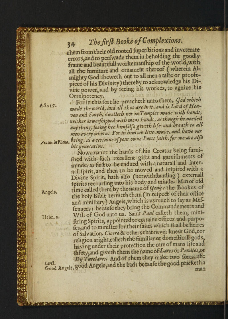 mer a -- £ an meinen hs spi i ain %. ¢ =) Bor s ASSL. 3, = Ff < 34 The,firfBookeof Complexions. chem from their old rooted fuperftitions and inveterate “errors,and to perfwade them in beholding the goodly frame and beautifull workemanfhip of the world, with all the furniture and ornament thereof (wherein Al- mighty God fheweth out to all mena tafte or ptoofe- piece of his Divinity ) thereby to acknowledge his Di- vine power, and by fecing his workes, to agnize his Omnipotency. For inthis{ort he preacheth unto them, God which made the world, and all that are init, and is Lord of Hea- ven and Earth, dwelleth uot in Temples made with bands; neither isworfhipped with mens hands, asthough he needed any thing, feeing hee himfelfe giveth life ana breath to alt men every where. For in himvwe live, move, and bave our Angels. Lae, is generation. - Now; tan at the hands of his Creator being furni- thed with fach excellent’ gifts and. garnifhments of minde; as frit to-beendued with a naturall and. inter- nall{pirit, and then to be moved and infpired with a Divine Spirit, hath alfo (notwithftanding ) external {pirits recourfing into his body and minde. Menof old ‘time called them by thename.of Geng: the Bookes of che holy Bible termeth them (in refpect of their office and miniftery) Angels,which is asimuch to fayas Mef- fengers: becaufe they bring the Commandements and Will of God unto us. Saint Pax calleth them, mini- firing Spirits, appointed to certaine offices: ahd purpo- {es,and to minifter-for their fakes which fhalbbeheires of Salvation. Cicero &amp; othersthapnever knew God,nor religion aright,calleth thé familiar. or dometticall-gods, having under their protection the care of mans life aid fafety,and giveth them the name of Lares or\Pesateés,or Diy Tatelares. And’of chem they make two forts;:the man