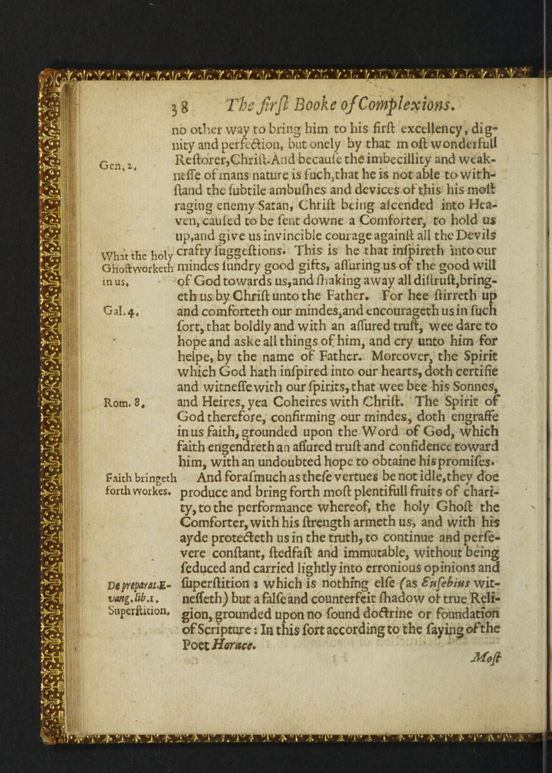 no other way to bring him to his firft excellency , dig- nity and perfe@ion, but onely by that m oft wonderfull Reftorer,Chrift-And becaufe théeimbecillity and weak- neffe of mans nature is fuch,that he is notable ‘to with- ftand the fubtile ambufhes and devices-of this’ his mott raging enemy Satan, Chrift being afcended into Hea- ven, caufed to be fent downe a Comforter, to hold us up,and give us invincible courage againft all the Devils What the holy crafty fuggeftions. This is he that infpireth into our Ghoftworkerh mindes {undry good gifts, afluring us of the good will inus, of God towards us,and fhaking away all diftruft,bring- ethus by Chriftuntothe Father. For hee ftirreth up Gal. 4, and comforteth our mindes,and encourageth usin fuch fort, that boldly and with an affured truft, wee dare to hope and aske all things of him, and cry unto him for helpe, by the name of Father.. Moreover, the Spirit which God hath infpired into our hearts, doth certifie and witnefle with our fpirits, that wee bee his Sonnes, and Heires, yea Coheires with Chrift. The Spirit of God therefore, confirming our mindes, doth engraffe inus faith, grounded upon the Word of Ged, which faith engendreth an aflured truft and confidence toward him, with an undoubted hope to obtaine his promifes. Faith bringeth © And forafmuchasthefevertues be notidle,they doe forth workes. produce and bring forth moft plentifull fruits of chari- ty, tothe performance whereof, the holy Ghoft the Comforter, with his ftrength armeth us, and with his ayde protecteth us in the truth, to continue and perfe- vere conftant, ftedfaft and immutable, without being feduced and carried lightly into erronious opinions and DepreparatE- fuperftitions which is nothing elfe (as Eu{ebius wit- vang.lib1, — nefleth) but a falfeand counterfeit fhadow ot true Reli- Superitition, gion, grounded upon no found do@trine or foutidation of Scripture : In this fort according to the faying of the Poet Horace. mn Moft
