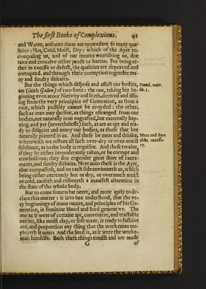ie “ne arid Water, and unto them are appendant fo many qua- ficies s Hoe, Cold, Moift, Dry: which’ of the “Ayre en- compaling us, and of our meates soutifhing us, doe take and conceive either profit or harmes Por being ei- ther in exceffe or defect, the qualities are depraved and corrupted, and'through their cormiption engender ma- ny and fundry difeafes. ginning even atour Nativity and birth,derived and iff ing fromthe very principles of Generation, as from a bodies,not naturally inus engrafted,but externally hap- ning,and yet (nevertheleffe) fuch, as are as apt and rea- dy to difquiet and annoy our bodies, as thofe that bee wherewith we reftore all fuch over-dry or over-moift fubftance, as tothe body is requifite. And thefe twaine, if they be either immoderately taken,or be corrupt and unwholfome, they doe engender great ftore of excre- ments,and fundry difeafes. Next unto thefe is the Ayre, that compaffeth, and on each fideenvironeth us, which being cither extremely hot ordry, or overmuch moift or cold, cauferh and enforceth a manifeft alteration in the {tate of the whole body. | But to come fomewhat neere, and more aptly tode- clarethis matter : it isto bee underftood, that the ve- ry beginnings of mans nature, and principles of his Ge- neration, is feminine blood and Seed generative. The one as it were of certaine apt, convenient, and tractable matter, like moift clay, or foft waxe, is ready tofafhion out, and proportion any thing that the workeman em- ployeth itunto: And the Seed is, as it were the worke- man himfélfe. Beth theft pre confit and are pi