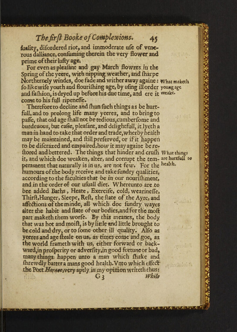 “Eee = , ou we we ie a ke wets S The firft Booke of Complexions. — 4g duality, difordered riot, and immoderate ufe of vene- rous dalliance, confuming therein the very flower and prime of theirlufty age. | For even as pleafant and: gay March flowres in the | Spring of the yeere, with nipping weather, and fharpe | Northernely windes, doe fade and wither away againe: yhat maketh fo like wife youth and flourifhing age, by ufing illorder young age He | and fafhion, isdryed up before his due time, and ere it weeke- | come to his full ripenefie. i Thereforeto decline and fhun fuch things as be hurt- full, and to prolong life many yeeres, and to bringto nS paffe, that old age fhall not be redious,cumberfome and bit burdeuous, but eafie, pleafant, and delightful, it lyetha ath manin hand to take that order and trade,wherby health may be maintained, and ftill preferved, or ific happen to be difcrazed and empaired, how it may againe be re- i ftored and bettered. Thethings that hinder and crufh Whatthings [ | | it, and which doe weaken, alter, and corrupt the tem- are hurtfull to perament that naturally isin us, are not few. For the health. uP. humours of the body receive and takefundry qualities, i: according to the faculties that be in our nourifhment, 4 and in the order of our ufuall diet. Whereunto are to bee added Baths, Heate, Exercife, cold, wearineffe, Thirft,Hunger, Sleepe, Reft, the ftate of the Ayre, and affections of the minde, all which. doe fundry: wayes | alter the habit and ftate of our bodies,and for che moft part makeththem worfe. By this meanes, the body | | that was hot and moift, is by lietle and little brought to beceld and-dry, or to fome other ill ‘quality. Alfo as yeeresiand age fteale onus, as times‘come and goe, as the world frameth with us, either forward or back- Ward, in profperity or adverfity,in good fortune or bad, many things) happen unto a man which fhake and threwdly battera mans good health. Vnto which effet | the Poet Hoyasesvery aptly. int my opifion writeth thus: ! G3 While