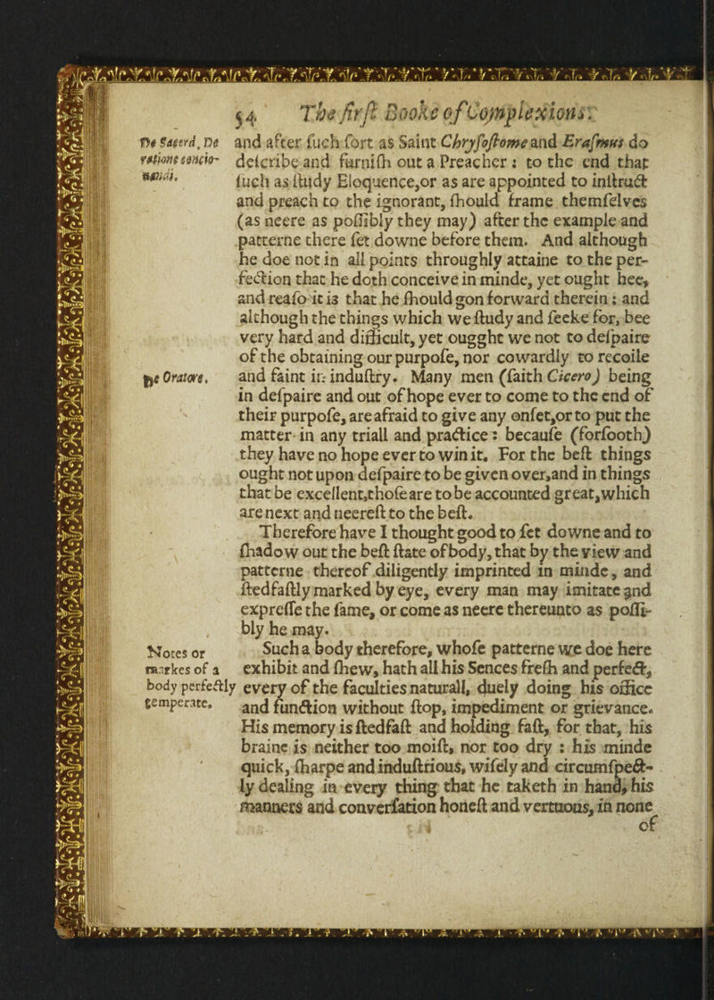 Me Sacerd, De and after fuchfort as Saint Chryfoftomeand Eralmsus.do vationeconcio~ de{cribe.and furnifh outa Preacher: tothe end thar aey fuch asttudy Eloquence,or as are appointed to initract and preach to the ignorant, fhould frame themfelves (as neere as pofiibly they may) after the example and patterne there fet downe before them. And although he doe notin all points throughly attaine to the per- fection that he doth conceive in minde, yet ought hee, and reafovitis that he fhould gon forward therein ;.and although the things which weftudy and feeke for, bee very hard and difficult, yet ougght we not to de{paire of the obtaining our purpofe, nor cowardly to recoile pe Oratwe, and faint ir: induftry.. Many men (faith Cicero) being in de{paire and out of hope ever to come to the end of their purpofe, areafraid to give any onfet,orto put the matter-in any triall and practice: becaufe (forfooth) they have no hope ever to winit, For the beft things ought not upon defpaire to be given over,and in things that be excellent,chofeare tobe accounted great, which arenext and neereft to the bet. Therefore have I thought good to fet downe and to fhadow out the beft {tate ofbody, that by the view and patterne. thereof diligently imprinted in minde, and itedfaftly marked by eye, every man may imitate gnd expreffe the fame, or come as neere thereunto as. poffi- _ bly he may. AW ens OF Sucha body therefore, whofe patterne we doe here rarkesofa exhibit and fhew, hath all his Sences:freth and perfe&amp;, body perfectly every of the faculties naturall, duely doing. his office cemperate. and funtion without ftop, impediment or grievance. His memory is ftedfaft and holding: faft, for that, his braine is neither too moift, nor too dry : his minde quick, {harpe and induftrious, wifely and circumf{pee- ly dealing in every thing that he taketh in handphis manners and converfation honeft and vertuons, ia none °