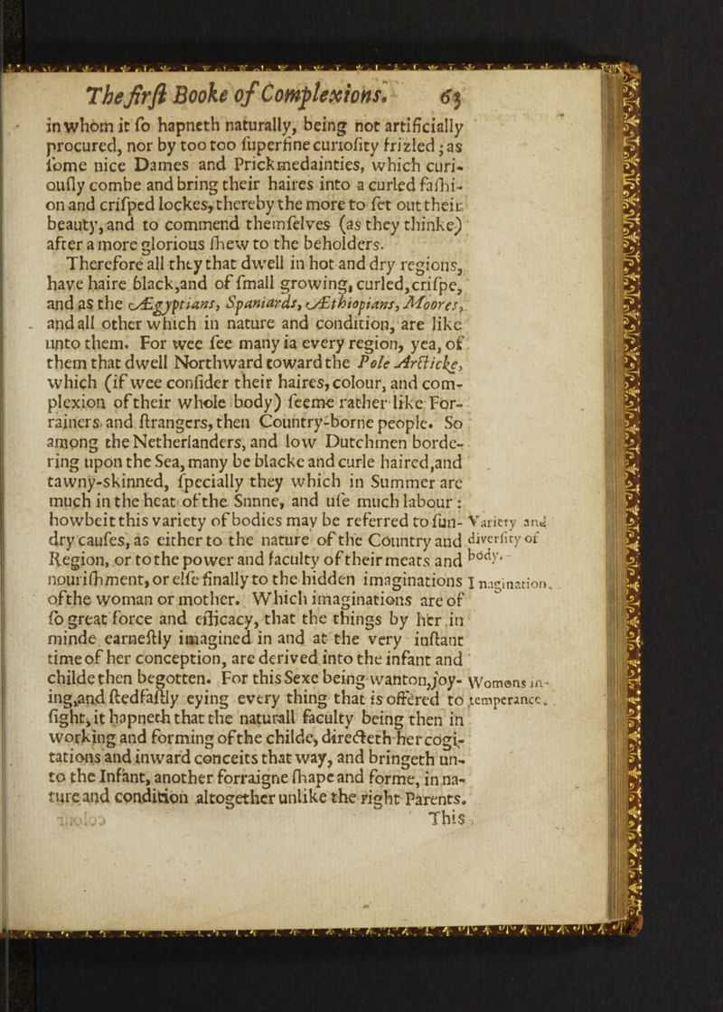The firft Booke of Complexions.,. 63 inwhom it fo hapneth naturally, being not artificially procured, nor by too too fuperfine curiofity frizled ; as {ome nice Dames and Prickmedainties, which curi« oufly combe and bring their haires into a curled fathi- onand crifped lockesythereby the more to fet out their beauty,and to commend themnfelves (as they thinke) after amore glorious fhew to the beholders. Therefore all they that dwell in hot and dry regions, have haire black,and of {mall growing, curled, crifpe, and as the c4igyptians, Spaniards, Ethiopians, Moores, andall other which in nature and condition, are like unto them. For wee fee many ia every region, yea, of them that dwell Northward cowardthe Pole 4réticke, which (if wee confider their haires, colour, and com- plexion of their whole body) feeme rather like For- rainers.and {trangers, then Country-borne people. So - among the Netherlanders, and low Dutchmen borde-- ring upon the Sea, many be blacke and curle haired ,and tawny-skinned, {pecially they which in Summer are much inthe heat:ofthe Snnne, and ufe much labour : ofthe woman or mother. Which imaginations are of {o great force and efficacy, that the things by her in: minde, earneftly imagined. in and at‘the very inftant time of her conception, are derived into the infant and ° fight, it hapneth that the naturall faculty being then in working and forming of the childe, diretethher cogi- tations and inward cenceits that way, and bringeth un- to the Infant, another forraigne fhapeand forme, in na- tureand condition altogether unlike the right Parents. This,