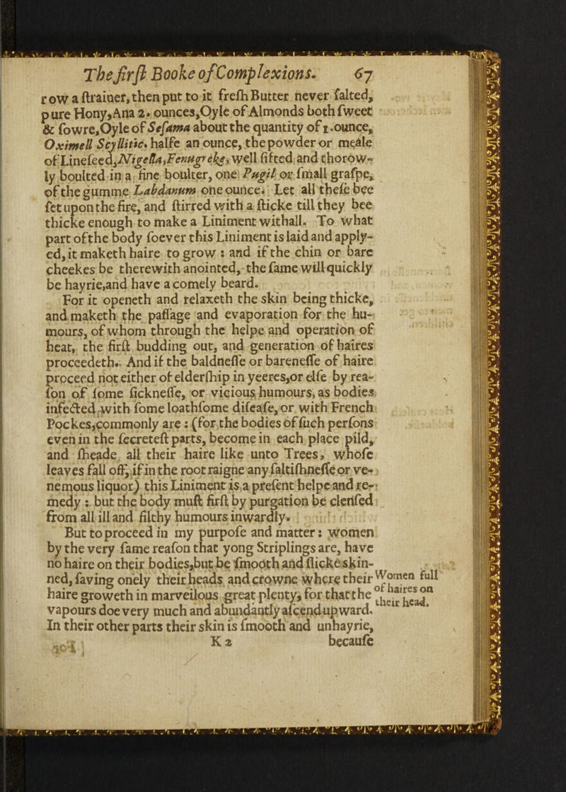 row aiftrainer, then put to it frefh Butter never. falted, pure Hony,Ana 2» ounces, Oyle of Almonds both {weet &amp; fowre, Oyle of Sefama about the quantity of z-ounce, Oximell Scyllitic. halfe an ounce, the powder or meéle of Linefeed, ZV: igella,Fenugr eke, well fifted and thorow- ly boulted ima. fine boulter, one) Pgif or {mall grafpe, of the gumme, Labdanum one ounce: Let all thefe bee fet uponthe fire, and ftirred with a fticke tillthey bee thicke enough to make a Liniment withall. To what part ofthe body foever this Liniment is laid and apply- ed, it maketh haire. to grow : and if the chin or bare cheekes be therewith anointed,- the fame will quickly be hayrie,and have acomely beard. For it openeth and relaxeth the skin being thicke, and. maketh the paflage and evaporation for the hu- mours, of whom through the helpe and operation of heat,. the firft, budding out, and generationof haires proccedeths, And if the baldneffe or barenefle of haire proceed not either of elderfhip in yeeres,or dfe by rea- fon of {ome ficknefle, ‘or vicious humours, as bodies: infected with fome loathfome difeafe, or. with French Pockes,commonly are : (for,the bodies of {uch perfons even in the fecreteft parts, become in each, place pild, and fheade, all their haire like unto Trees, whofe leaves fall off},if in the root raigne any faltifhnefle or ve- nemous liquor). this Liniment is,a prefent helpeand re-: medy ;. but the body mutt firkt by purgation be clerifed from all ill and, filthy humours inwardly. But toproceed in my purpofe and matter: women by the very fame reafon that yong Striplings are, have no haire on their bodies,but be {mooth and flickéskin- 7 ned, faving onely their heads, and crowne where their Women full haire groweth in marveilous. great plenty; for thatthe a nie ry vapours doe very much and abundantly afcendupward. ° *** In their other parts their skin is {mooth’and unhayrie, coil K2 becaufe we Fm hs were vie = av Se J se AM AOL. aS bY