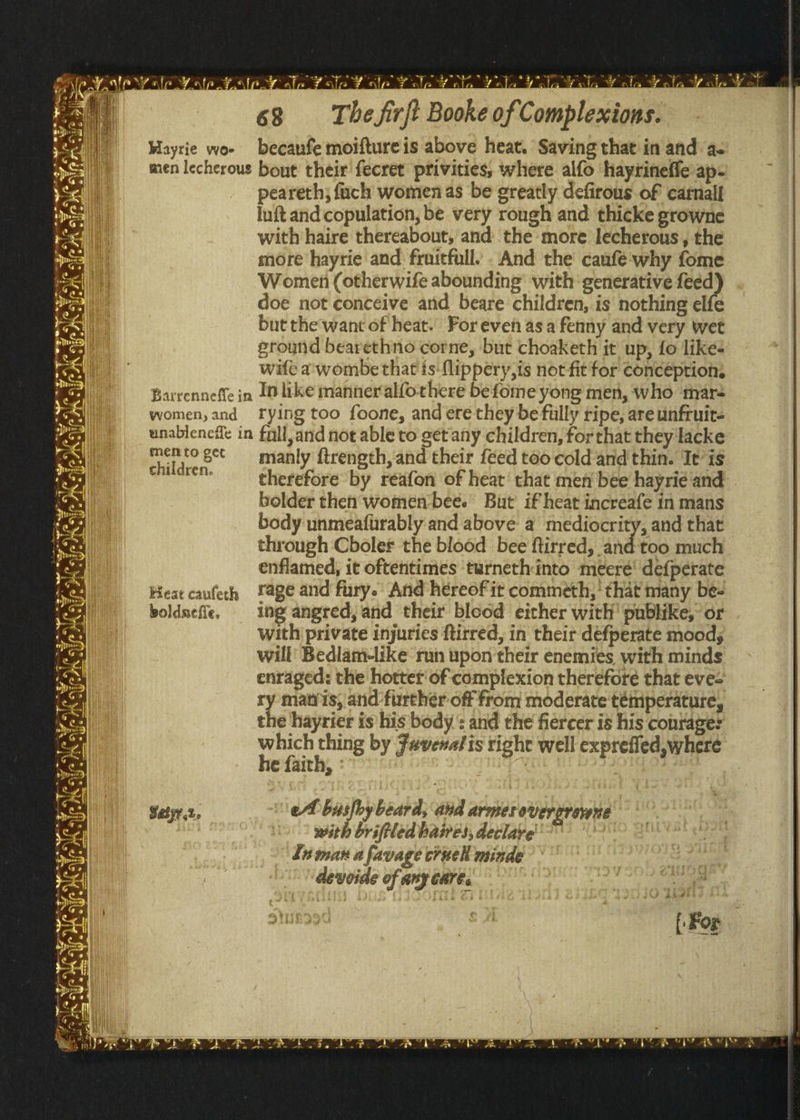 Mayrie woe i ie becanfe moifture is above heat. Saving that in and a- peareth; fach women as be greatly defirous of carnall Iuft and copulation, be very rough and thicke growne with haire thereabout, and the more lecherous , the more hayrie and: fruitfull. . And the caafé why fome Women (otherwife abounding’ with generative feed doe not conceive and beare children, is’ nothing elfe but the'want of heat. For even asa fenny and very wet ground bearethno corne, but choaketh it up, fo likes wife a'wombe that is-flippery,is not fit for conceptions yvomen, and rying too foone, and ere they be filly ripe, are unfruit- mento get children. Heat caufeth boldnefle. manly ftrength, and their feed too cold‘and'thin. Tt’is therefore by réafon of heat’ that men bee hayrié and bolder then women-bee. But if heat increafe in mans body unmeafurably and above a mediocrity, and that through Cboler the blood bee ftirred, and'too much enflamed, it oftentimes ‘tarneth into meere’ defpérate rage and fury.’ And hereof it commeth,’ that many be- ing angered, and their blcod either with' publike, or with private injuries ftirred, in their defperate moods will’ Bedlam-like nin upon their enemies, with minds enraged: the hotter'of complexion therefore that eves ry matris, and furthér off from moderate témperature, the hayrier is his body : and the fiercer is his conrage: which thing by Favenalis right well exprefled,where he faith, : |