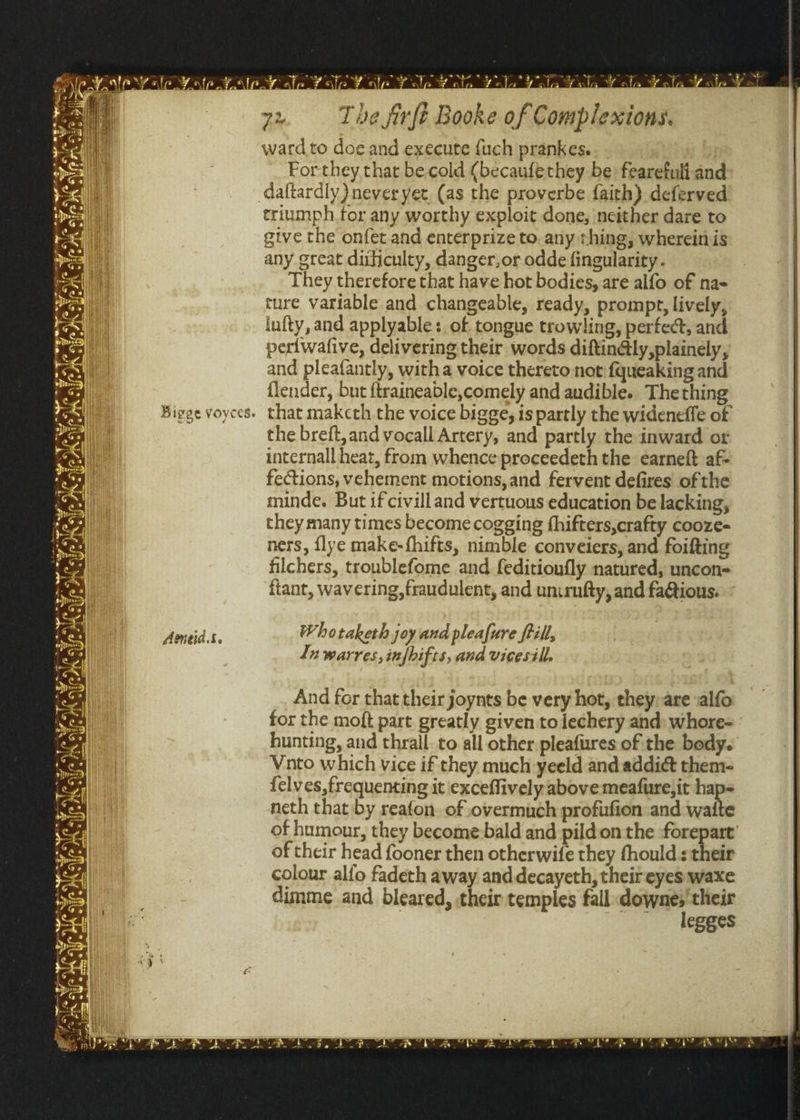 7a ¥ lp Fale Y alo Yala Yl wig Y nla Wala 7x. The firft Booke of Complexions. ward to doe and execute fuch prankes. For they that be cold (becaufethey be fearefuli and daftardly) neveryet. (as the proverbe faith) deferved triumph for any worthy exploit done, neither dare to give the onfet and enterprize to any thing, wherein is any great diticulty, danger,or odde fingularity . They therefore that have hot bodies, are alfo of na- ture variable and changeable, ready, prompt, lively, iufty, and applyable:. of tongue trowling, perfect, and pertwafive, delivering their words diftindlly,plainely, and pleafantly, witha voice thereto not fqueaking and flender, but {traineable,comely and audible. The thing that makcth the voice bigge, is partly the wideneffe of the breft,and vocall Artery, and partly the inward or internall heat, from whence preceedeth the earneft af- fections, vehement motions, and fervent defires of the minde. But if civilland vertuous education be lacking, they many times become cogging fhifters,crafty cooze- ners, {lye make-fhifts, nimble conveiers, and foifting filchers, troublefome and feditioufly natured, uncon- fiant, wavering, fraudulent, and unirufty, and fa@tious. Whotaketh joy and pleafure frill, Luwarres,infhifts, and vicesill. And for that their joynts be very hot, they are salfo for the moft part greatly given to lechery and: whore- hunting, and thrall. to all other pleafures of the body. Vito which vice if they much yeeld and addict them- felves,frequenting it exceflively above meafure,it haps neth that by reafon. of overmuch profifion and waite of humour, they becomebald and pild.on the -forepart’ of their head fooner then otherwife they fhould s their colour alfo fadeth away and decayeth, their eyes waxe dimme and bleared, their temples falldowne; their , legges