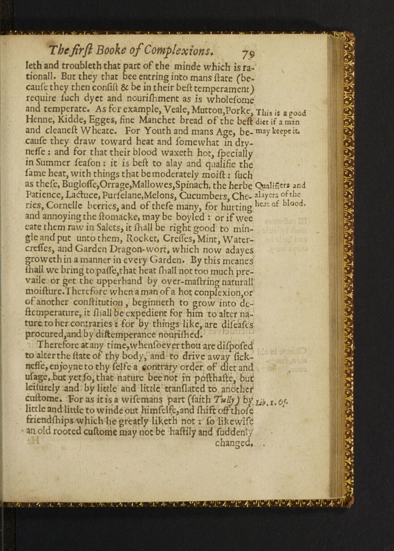 a ue e aie The firft Booke of Complexions. 39 feth and troubleth that part of the minde which is ra- tionall. But they that bee entring into mans ftate (be- caufe they then confilt &amp; be in their beft temperament) require fuch dyet and nourifhment as is wholefome and temperate. As for example, Veale, Mutton,Porke, This is ac00d Henne, Kidde, Egges, fine Manchet bread of the beft diet if a man and cleaneft Wheate. For Youth and mans Age, be- may keepeit, caufe they draw toward heat and fomewhat in dry- | nefle ; and for that their blood waxeth hot, {pecially in Summer feafon: it is beft to alay and qualifie the fame heat, with things that bemoderately moift: fuch as thefe, Bugloffe,Orrage,Mallowes, Spinach, the herbe Qualifiers and Patience, Lactuce, Purfelane,Melons, Cucumbers, Chee @laycrs of the vs. oe : ete ~ heat of blood, ries, Cornelle berries, and of thefe many, for hurting and annoying the ftomacke, may be boyled : or if wee eate them raw in Salets, it fhall be right good to min- gleand put untothem, Rocket, Crefles, Mint, Water- crefles, and Garden Dragon-wort, which now adayes srowethinamanner in every Garden. By this meanes thall we bring to paffe,that heat thall not too much pre- vaile.or get the upperhand by over-maftring naturall moifture. Therefore when'a man of a hot conplexion,or of another conftitution , beginneth to grow into de- temperature, it fhallbe expedient for him to alter na- ture toher contraries: for by things like, are difeafes procured,and by diftemperance nonrifhed. Therefore atany time,whenfoeverthou are difpofed to alterthe {tate of thy body, and-to drive away fick- nefic, enjoyneto thy felfe a gontraty order of diet and ufage, but yet fo, that nature beenot in pofthafte, but leifurely and: by little and little’ tranflated to. another cuitome. ‘For as itis a wifemans fart (faith 77 wlly ) by little and little to winde out himfelfe,and fhift of thofe friendfhips-»which he greatly liketh not + fo likewife =F , 9% fy Lig, Ys vi? : , cnanged,