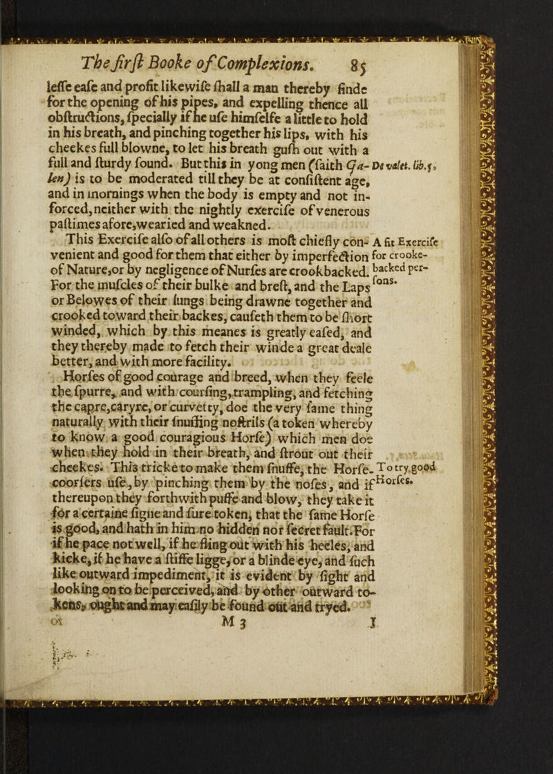 leffe eafe and profit likewife thall a man thereby finde forthe opening of his pipes, and expelling thence all obftructions, {pecially af he ufe himfelfe alittle to hold in his breath, and pinching together his lips, with his cheekes full blowne, to let his breath gufh out with a ken) is to be moderated till they be at confiftent age, and in inornings when the body is empty and not in- forced, neither with the nightly exercife of venerous paftimes afore,wearied and weakned. For the inufcles of their bulke«and breft, and the Laps or Belowes of their {ungs being drawne together and crooked toward their backes; caufeth them to be fort winded, which by. this meanes is greatly eafed;’ and they thereby made ito fetch their windea great deale better, and with more facility. | Horfes of good courage and!breed, when they. feéle the {purre,,and with/courfing, trampling; and fetching the capre,caryre, or curvetry, doe the very fame thing naturally. with their fnuiting noftrils (a token’ whereby to know: a good couragious Horfe) which men doe whiensthey holdsin theirsbreath, and ftrout out their thereupon.they forthwith puffe.and blow, they take it for aicertaine figneand {ure token; that the {ame Horfe is good, and ‘hath in himmno hidden nor fecret fauiltsFor if he pace not well, if he-fling out with his ‘heelés)‘and kicke, if he havea ftiffe liggeyor a blindé eye, and {ych like outward impediment, it is evident’ by ‘fight and looking onto be'perccived; and: by other ontward to- Kons, onghtand mayieafily be found out-and tryed. Q nSe
