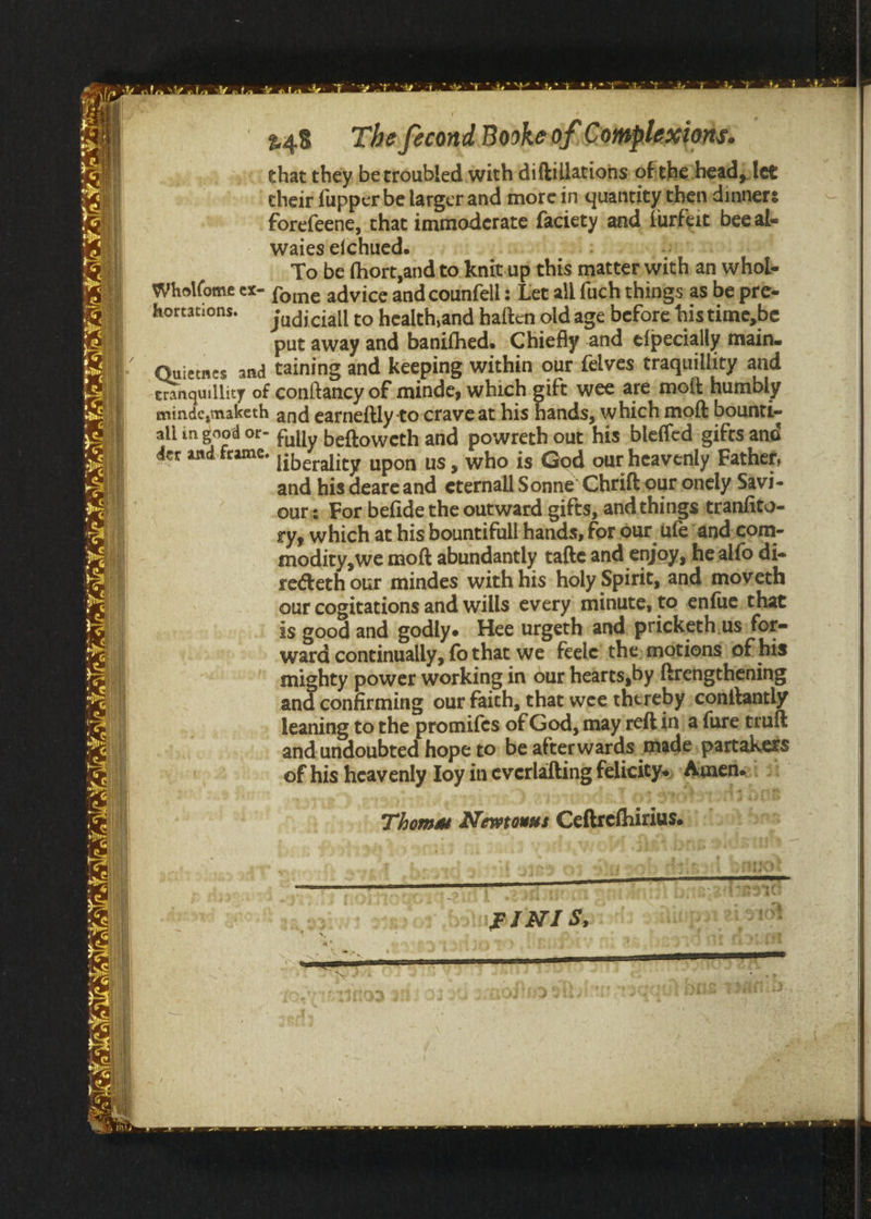 at” ete 3° $7.9? &gt;a YS a 248 The fecondBookeof Complexions. that they. berroubled with diftillations ofithe)head),let cheir fupper be larger and more in quantity then dinners forefeene, that immoderate faciety and furfeit beeal- waies efchued. | ba To be fhort,and to knitup this matter. with an whol- “eect eX- fome advice and counfell : Let all {uch things as be pre- mortations. SF adiciall to health,and haften old age before histime,be put away and banifhed. Chiefly and efpecially main. Quietnes and taining and keeping within our {elves traquillity and eranquillity of conftancy of minde, which gift wee are moft; humbly minde,maketh and earneftly to-craveat his hands, which moft bounti- vn in good or- Fully. beftoweth and powreth out: his bleffed gifts and der and-frame. |. ‘ . liberality upon us , who is God our heavenly Father, and his deare and eternall Sonne’ Chriftour onely Savi- our: For befide the outward gifts, and things tranfite- ry, which at his bountifull hands, for.our fe ‘and.com- modity,we moft abundantly tafte and enjoy, healfo di- reéteth our mindes with his holy Spirit, and: moveth our cogitations and wills every minute, to enfue,that is good and godly. Hee urgeth and: pricketh.us for- ward continually, fo that we feele’ the, motions) of his mighty power working in our hearts,by ftrengthening and confirming our faith, that wee thereby ;conitantly leaning to the promifes of God, may reft in| a fure truft and undoubted hope to be afterwards made, partakers of his heavenly Ioy ineverlafting felicitys, Amensi &gt;: Thomas Newrouss Ceftrefhirius. ‘PINIS; 1