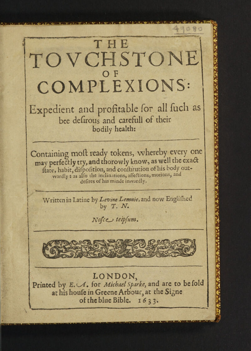 TOVCHSTONE COMPLEXIONS: Expedient and profitable for all fuch as bee defirous and carefull of their bodily health: Containing mod ready tokens, whereby every one may perfectly try, and thorovvly know, as well the exaCt ftate, habit, difpofition, and conftitution of his body out¬ wardly S as aKo the inclinations, affeftionsj motions, and defires of his minde inwardly. ■ Written in Latine by Levine Lemnie, and now Engiifhed 1 by T. N. Nofce^j teipfum. LONDON, Printed by for Michael Sparke, and are to be fold at his houfe in Greene Arbour, at the Signe of the blue Bible. 1633.