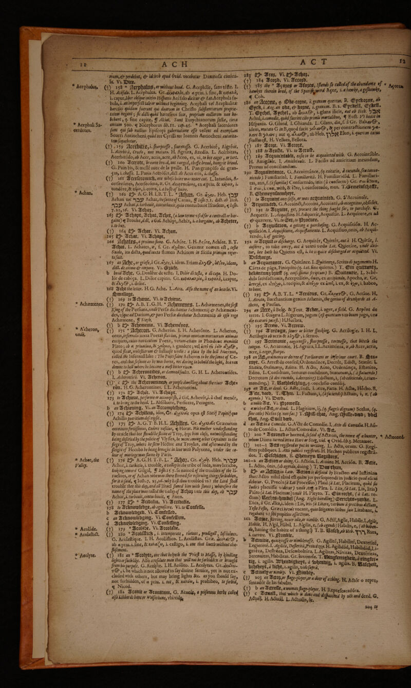 , I [■ A C H ACT 12 * Accphali Sa¬ cerdotes. Achan* mm, & perdebatf & idchco apud Ovid, vocabatur Daaiftofa canicu¬ la. V1.1D1CC. • Accphaki^ (I) 158 * without head. G. Acephalc, fans t^fte. I. H. L. Accphalus. Gr.tfiu^fidA3j,ab «tpriu. u aput,Lber abfque'mmo Hi^anis hccialo dicit ureir Lat.PiCcpihtihiA- bula, i. an imperfcld tale or yaithout begin/thg. Acephali vel Acephalitar bxretici quidam fuerunt qui duarum in Chriflo fubfiantiarum proprie- tatem negant j ficdiUiquod hacrefeos fuar, proprium auHorcm non ha¬ bebant , q. fine capite, ^ Alciat. Sunt Eutychianorum feSta^ circa annum 500. f Nicephorus lib.ii. cap./^$. * Acephali facerdotes fitnt qui [ub nuUm Epifeopi gubernatione ejfe vtUent ad exemplum Seueri Antiocheni. ncc Cyrilli nec loannis Antiocheni autorita- temfequebatur. (t)'i59 Pjarpf?cfe, fvurenc^e. G. Acerbite, Aigr^ur, l.Acerbiid, Crudo, non maiuro. H. Agrura, Azcdia. L. Acerbitas, Acerbitudo, <16 Acer, acris, acre, Aceo, es, m, te bee eager, or tart, (t) 160 ^ccrotc, brorvne breed, not ranged, cha^e bread, hungrie bread, G. Pain bis, & mtfle auee de la paillc. H. Pangran§:61b dc gran¬ eas, i. chafe. L.Panis Acer6fus,d/(^.rfc Acus eris, i, chafe. (t) ICJI ^cerfccoraiCfe,o»c whojtbairetva-snenercut. L. Intonfus, A- ccrfecoines, Acerfcconia, Cv.du^criKotMij exetpriu. & i» tondere,& wpi, i. coma, i.abup of hake. (t) t&i (t^ A.G.H. I.B.T.L. Gr. Hcb, Achan vel *^^5? ^chi]:,thefonneofCnxmi, ^ lojh.7.1. did:, ab Hcb. Achar,?. turbauit, contHrbauii,quia contuibauit Ifraeleui, ^hjh. 7.2^,i6. Vi.^chOJ. 1^3 0^ %C}:)^^t,'lkt))^t,'^t\}tt,(alai»termevfcdforacenlraSlorbar- gaine) BrookCjd/^. a Gal. Achapt, Achet, i. a bargaine, ab 3^fl)ttev, i. to buy, (1) 1^4 05^ ^cljar. Vi. ^c^an* • 3<55 ^chat. Vi. 2licl)apt. i€6 preciousfione. G. Achate.'I. H.Acdte, Achate. B.T. ^that. L. Achates, a?, f. Gr. Gemmas nomcn eft, tefte Suida, iudidi, quod iuxta flumen Achatem in Sicilia primum reper- tafuit. 167 anGr.cep^?,i.idem.Etiam^Aj/©-,o^rw,idem, did. de ammo & corpore. Vi. diijitfe. b bead'Bt])^* G.Douleurdetcftc. 1. Dolorditefla, 0 dicapo. H. Do¬ lor decabcca. L. Dolor capitis. Gr. a juipctA», i.caput, &aA>'®',i. dolor. r 168 the letter. H.G. Ache. l..Acca, Alfa thename of anhearbe.Nu 5)tnaUage. (t) 169 /c2llcl)©«e. Vi.ra^'thtme. (t) 170 A.B.T.G.H. * L. Acha?mcnes,/fcc/yj2 Ifing of the P erfians,i;»dc Per fe dice bantur Acb^smeni j & Achasmeni- des,vfque ad Darium,cirpars Perfias dicebatur Achsemenia ab ipfo rege Achaemene, y Steph. (t) b Hichcmema. Vi-SHchcm^ncsf. (1) 171 * ^d^CCOn* G. Acheron. I. H. Acheronte. L. Acheron, ontisjinfcmalii iuxta Poctaifluvius, pcimw omnium mortuarum animas €xcipicns,cum non tantum Poct:E, vtrum-eiiam in Phoedonc meminit Plato; ab a priuatiua, &■ w»-, i. gaudere j vel outto n piiv cpnod fluatymolejiiarum &luiiuo{h vndis; a place by the hill Auernus, called the Infernalllake ; The Foetsfaine Acheron to be thefonne of Ce¬ res, and that fofoane as hewasborne, notdaringtobeholdihelight, boeran dorvne to hell where he became a mo ft bitter riuc^. (t) h %t\}ZVOntitJtiS,ordamnedfoulcs. G. H. L. Achcrontides. I. Acherontid.t. Vi. ^Uch^rotl. Acharmenes. * Acheron, vndu (i)‘.c 0^ the or people dwellingabout the riuer 3JcI;ci ron. H.G.Acherontmes. I.L. Acherontini. * MhKftbe Valley. I * Acoladc. * Acolaftift. (t) 372. flO* Klch^t. Yi.lHchapt, 3 73 to % ChtCUe, per forme or accomplifh, a Gal. Achcver,i, a chef mencr, i. to bring to the head. L. Abfolucre, Perficere, Peragere, ♦ b ««^chiening. Vud^HJccompUffiing. (t) *74 3chtliei0j idos,Gr. d')(t}^eis opus cjl Stall] Papinijque Adiillispueritiamdefcripft, , (i) *75 A. G.T B.H.L. ^Ci^rtlciS. Gr.rtjj^^AiiV Graecorum omnmmfortifmics, Cedere nefeius, ^-Horat. Mk mother vnderftanding by or adc that bee fjouldbefiaine atTroy, l^ept him clofe, notwithfianding beingdefcrkdbythepolicieof 'y\ySts,hc went among other Captaines to the fege of Troy,where heJlcwHedor and Troylus, and afterward by the Jleight of Hecuba he being brought in lone with Polyxena, vnder the co¬ lour of mariage wasJlaine by P aris. (1). 17^ 0:^ A.G, H. T.B. L. 0Cl)O^« Gr. Heb. Achor,i. turbatio,1. trouble, avaUeyinthe tribe of luda,»f4rf lericho, lootying toward Gilgal, y Iop.i$. 7. fo named of the troubles of the IC- r aclitcs, or c/ Achan who was there ftoned fr referuing thingsforbidden, foritisfaid, ^Iofli.7. baft thou troubled \$} the Lord fhaH trouble thee this day, and all Ifrael ftoned him with ftones •, wherefore the name of the place was called the valley of'SHtlyopvnto this daj,ab ^1557 Aduox,i. turbauit,conturbauit, ^ Auen. (t) m to* ^ciualia^ Vi.^dccfljalta. 178 toiUthnowlCbseiabagnofcere. Vi. COttfcCfc, b ^ichnotDleiiset). Vi. Confefteb. c (i« JPcbnotDlcDfiing. VI Confelfton# d 3cbno,S»Icbglns. Vi.Confeffing. (t) 179 Vi.1l5ccolrfDe, (t) 180 * SKcola^fttCb, i. intemperate, riotous, prodigal!, lafeiums. *f 1 ^ { G. Acolaftfqtic. I. H. Acolaftico. L. Acolaftas. Grae. «jtoAis'r® , ab efcpriu.i.imc, i. caftigo, i. one that liuctb without cha- fiifement. (t) *81 * %C0liptt, one that helpeih the Trieft to Mafe, by findllng lights orfuchlilie. hKo areftilute man that wiUnotbeforbihenor brought frombupurpefe. G.Acoly'tc. I.H.Acolito. L.Acolytus. Qr.dkuihu- he which is not allowed to fay diuinc fcruicc, yet is nqt ex¬ cluded with others, but may bring lights &c. as you fliould fay, not forbidden, of a priu. u not, if. Mhm, i. prohibeo, to forbid, ^ Nicod. (f) 181 SPeottit or ^Iconltttm. G. Acon^:, a poifinm bsrbe called alfoMardibmor Wolfetbane,ibisid^ 183 184 3co>l>. Vi. 3ICC0?D. • . ^ . r >+) i8y the * er fo cdSedof the abundance of Acorc*» hawiits therein bred, ^ the Spanift^erd hqor, i.ahawl{e,agojhawKef 186 ^Dbe-C0?nc, i.grmm qne)'cus.K dM^fi.Ang.an obe,<^bo?nc, i.granum. B.x. Qrpf«flt, CcKnu T. ^l^ChCl, ab ^whQ-, i. glans ilicis, aut ab Heb. hcbz\,i.comedit, quod fuerint cibopimumertalibus, y Euft. Vthodiem ; Hifpania. G. Gland. I.Ghianda. L.Glans,dis,f. a Gr. i idcm,»7«r4/o G i«B,quod facit yaKturQ-, ^ per contraaionera ^<1- hdvi & yKeuf j aut q. akcsj/Qf, ab Hcb. Elon,;. querem cuiH* fruduseft, H. Vclloca,Bcllota, * (f) 187 ico?t. Vi.'I^CCO^t. {+) 188/o^icofte. Vi./olHfcoft. ; . . fj) ji^ T^tcmaintsblz, eafteto be acquahtedwitb. G. Accomzablc. H. AmigaWc. I. Amicheuele. L. Facilis ad amicitiam ineundam. Pronus ad conciliandum. . . , , ^ 190 ^cquflftntancc. G.Accointanccjfg.cwV^i^/fl, d coeundo,feu conue- niendo). Familiarite. I. Familiaritd. H. Familiaridad. L. Farmliari- tas, atis,f. (dfa/nUia) Confuetudo>dhis (a confueto) Gr. ertu-n^A, a. (ruA<,i.COB, €-^?, i.cdnliietudo, mos. T.(3ttMinfti)^t(.t, B.(©fiemepnfaem^ept. . r (I) to'^ztpcXBiXltonesfelfeyOrwaxtLZiftXti.iVittXi. G. % Accoimcr, b ^dcquaiuteb, G.hccom6k,hccoiur,hccoiRrk,abaccognitus,obPo\et. (f) 191 to TUzCfUitt, get, procure the thing fought for, to purchafe. G. Acquerm. l..Acquiftdre. H.Adquerir,Acquillar. L. Acquirerc,fX ad ei’'quaerere. Vi./0(0<t,/tf^&?OCar0« . (1) b 3cqt)tfttlon, a getting a purchaftng. G. Acquifition. H. Ac- quificion. 1, Acquifttme, Acquiftamento. L. Acquifitio,onis, ab Acqui¬ rendo, i. ef getting. ^ ^ . to 3?cquitordifeharge. G. Acquirer, Quitter, autd H. Quirar, /. auferre, to take away, aut d. veteri verbo Lat. Qj^ietarc, vnde dici¬ tur, bee bath Quietus eft, i. he is quite difchargedor acquitted. Vi. 3Dtfcharge» b an Acquittance. G. Quitance. I. ^ittmrza, Scritto dipagamento.si. Carta de paga, Finiquito (q. Lat. fine quietus.) T. ClH qutttant J, bcUSntnn5 bjtcff (q. conflffiems feriptum) B. fluitantis. L. Sche¬ dula fatisfaftionis, AccepciHtio, onis, ex accipiendo, Apocha, x. Gr, , ex i. recipio,& dCmy^ ex dmv, i. ex, & i. habco, tobaue. (t) *93 A. B. T.L. * Aeratus, Cr.«;t^4tT©“. G. Aerate. H, ^ \. Aerate, Bacchantium genius Athenis,drun^areb at A- tbens, % Paufan., 194 an 0CCt, a Belg. &Teut. %z^ex,la%e.r,a field. G. Arpent dc terre. L Ginger0, L.lugerum, jugum (^eft quantum vnybourn jugo, vno die exarari peteft.)}d.\i{\xc:brz. (t) *95 Acrem. VkAccrca?. (j) 19^ A'crilegls, yo»f)' w bitter fpealftng, G. Acrilogici I. H. L. Acrilogia ab acris & KoyQ-, i. fermo. (t) 197 Acrimonie, eagemefte, fharpnefe, tartnefe, that biteth the tongue. G. Acrimonie. H. Agrura. IX.Acrimonia, «,<1^ Acer,acris, acre, i. eager,fharpe. 198 an ^'0i,ordmance er decree of Parliament or inferiour court. E. jS^ta« tupt..G.Arreftduconfcil,Ordonnancc,Dccret, Edift, Statue. X StatutOyOrdman-Ka, Editio. H. A'do, Auto, Ordenanja, Eftatuto, Edito. L. Confultum, Sen atus confultum, Statutum,i, (dftatuendo) T>c:cvex\xm(d decanendo, i.decreeing) Ed\^\xva,i,(abediciendoyi.coesx- manding.) T. lRatljbcfC^lug,^.conciufio confili). j^9 an %ct,ordeed. G. A^ie,fai^t. l.Ane,FattO: H. A^®, Hecho.B. A'tfe, bash,. T.^h^t. L.Fadtum,i, i, ?t.( ok agendo.) VhlDceb, b anoble'^ft. Vi.^joacCTe. c a wicktdlPct, er deed. L. Flagitium, ij, (q.flagrk dignum) Scelus, (q, fine coelo) Nd^s(q. non fas.) T.^l^ilftthat, Ang. IMiffesUWO j t)bd that, Ang,<lEttiUbC«>. d an%(Xm<* Comcdie.G.A'<ftedcComedi'e.I. Atto di ComedU.H.Au¬ to dc Comedia. L.AdusComa*diae. Vi. Att. (t) ioo * A tteoneb or horned, fofaid of Adjeon, the name of a hunter, whomDiznztumedintoaHarterStag,vid. ^ Ovid./;fr.3.Metamor. (t) 2CI-I ^ztSregiftredorpHtmwrUiag. L. Ada,orura. O. Rcgi- ftres publiques. 1. Atti publici regifirati. H. Hcchos publicos rcgiftra- dos. T. ^efchicten. B. (i5h««epn IRegiftct^. loi-a an Attion or doing. G. Adioa. I. Attibne. H. Accidn. B. Actie* L. Adio, onis, ('(ji)Agenda,doing.) T. ^Da^thttU. b on ^igitF([in Law.'^iXizixi is defined by Px^dioti and lixKimatk thus. Adio nihil aliud eft quam jus pcrlequcndi in judicio quodaJdcui debetur. G. Proces (d Lat Proceflus) Plaid (d Lat. Placitum, quod ftc Judici placuiffe videtur) vnde Ang. a Pica. I. lite,(dLat.Us,\im) Piato Placitum) H. Plcyto. T. iiEinrscht, (d Lat. rc- dum) iftecht0?h^bel (Ang. Right handling) (15mcht0»5amlte. L. Dica, a Gr. «l>K»,i.idcm: Lis, itis (d Litare, verbum d precibus di6lum, Tefte Fefto, Graeci Kndi vocant, qnia litigantes litibus Juis Litabant, i! rogabant vtfibipropitiuseftetDeus. aoi Acttoe, ftirring, neuer idle,or nimble. G. Adif,Agile, Habfle.I./^£ii^ Hab^. H. A^gil, Habil. L. A'gilis, e, (ab agendo) Habihs, c,((d> baben- dtf, hauing the habite of a thing.’) T. B. iRzii^yib Heb. Rues %.currere. Vi.ij^tmWc. * * * Adeonedr > Attittrtp or nimbly. Vi. ^tmblp. H. Aa* o repre. at\ and deed. Q, Z04 ti /