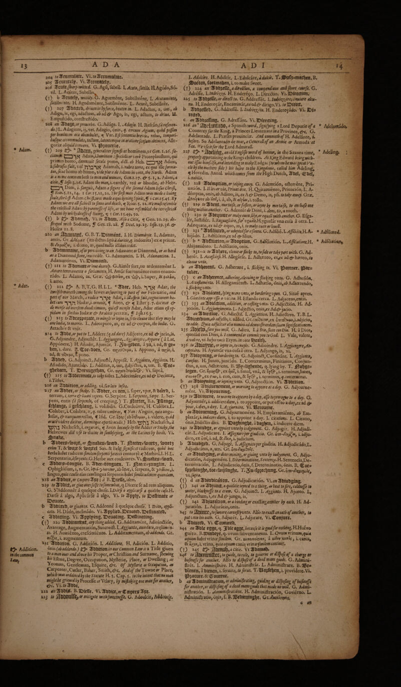 Adam. Adar. ^ Addition; in the common 204 Vi.w3Icmmttlate* H.Adulcir. L.Edulcare,;idi^/t«f. t.i^of^smac!)» aof ^CUratClp. Vi. ^cCOtStCl^^. ^ ^Offtctl^focttnaben^i. comakefwcet. 10^ %taXt-,jharp‘-mtud, G.AgUjfubtil. I.H.Agudo,S6- (f) 224 nn ^hXiitXityaditeUiiin^ a compendious andjbert courfi. G. til. L|^cutus, Subtilis. ^ Adreflc. H. Enderc^o. L.Dircftio. Vi.JDircCtiOtt. (t) b 4iCUtdp, Wittily. G. Agucment, Subtilmcnt. I. Acutmente, 225 tg^XiCiyxXliZiOr(Ure^ito. G.Addreffer. \.lnAt\'c:^reylnumte iku- fittilmcnte. H. Agudamente,Sotilmente. L. Acute, Subtiliter. m. H. Endcrecar,Encaminar,c:cjadd^ dirigo.Vi./tfiDifCCt# (t) i07 ‘SHtJactcb, drium in by forte, beaten in. L. Adadus, a, um, ab Adigo, is, cgi,adaduOT, fliad dt* Ago, is, cgi, adum, to driue, U. Empunado, conftrcfiido. 208 an ^^aQt,orprouerbe. G. Adage. I. Adagio. ll.'R.chit),(dreferen- do.jL. Adagium, ij, ref. Adagio, onis, q. circum Agiim, quod pafm per hominum era obambulet, ^ Y Ar.Eftfententkbrevisy rebm, tempori- bufque accommodata, te^um, latentemque in oratione fenfum obtinens, Alle¬ goric aliquid innuens. Vi. ^S^OUCtbe. (t) ^^9 * 0tinni:) generaliterJignifirat hominem,t;/ Gen. \.i6.fa- ciamm hdom,i.h9minem i jpecialiterverd Protoplaufl:um,^«i primus homo, damnauit fecula porno, dibl. ab Heb. Adam, ufubruficifuit,vel Adamah, j. wriz, ex qua iWe forma- iui,fkut homo ab humo, vide plura de Adam in voce, the North. Adam is a name commonboib to man and woman, Gtn.i.iy. & y. i, i. Adam, a citie,^Iofh.^.i6.Adamtbemanfs.cznhly, red or bloudie, ^li'Hebr. (|) Dam, i. fanguis, hdzm a figure of the fecond Adam lefios Chrifi, uation b 2lHlT)?eirell« G. Addrefle. I. ludri-K^dto. R Endercoado. Vi. lOh Tecteb. c an G. Adreflant. Vi. 5DfW(titt3. ;j«^;3bfl:^ttlt)05«Sp.ani{hn>ard,j?i5»;;5»i«| a Lord Dcputic o/tf Countrey for the King, a Princes Lieutenant in a Province, &c. G. Adelantade. L. Prcles prouincic. And commeth of H. Adelintc, i* before. So Adelantadodcmar,flGc«frd^<?/an Armie or Armada at Sea. M e vfe it for the Lord Admirall. iiZ an oldEnglifh word of honour, in the Saxons time, properly appertaining to the Kings children. As Njng Edward being with¬ out iffite hmfdfe,and intending to make'Ead^ac (to whom he was great y'n- cle by the mothers fde) his heire to the Njngdome, called him Adeling, f Hovedin. Annal. which comes from /Jbe High Dutch, ^Del, Cbel, /. nobilk. 218 '^XsiniptiO}X,ortal^ingawty. G. Ademtion, oftcmcnc, Pri- ion. I. lllevar via, VriuauSne. H. Quitaraiento, Priuacidn. L. A- Grar. 5Rvm.^.iz, 14. I Cor.15.21,22. Ihefirfiman Adam was madea luting demptio, onis,a& Adimo,is, ex AdADcmo, is, pfi. totakeaway. foule,lhehfi Adam chr/ft,wa£ madeaquitkeningSpitit,^ 1 Com5.45. By ab i. d, ab, & toJlo. AdaxxiweareSfubmtofmMaU^^^ ii w’emufirefemble (j) 229 to%UxA,m6naife,orfa^en,orioynehy mmtaife, to enchafetmt the celefliaU Adam by purenefje of life, as we haue refmbled the terrejiriad Adam by rvic{ednefjeof liuing, i cor. 15.49, 50. (t) b 0» Yi-in Sismi, AlfoaCitie, %Gcn.io.j^. de¬ frayed with Sodomc, y Gc».i8.23. ^ Dcut.z^.%i.lo^.iiy.i6.eSr Hofea 11.8. 210 <i« 003111?,nf» G.B.T.5Dtamant, I. H. Dwwiw/e. L. Adamas, thing within another. G. Adentcr de Dent, i. dens, tk, a tooth. (t)^ 230 w or mal^e euen,life,or equal! with another. G. Eiga- Icr, luftifier. E Raguagliare, far vguale.li.ygaa\lt visa, coin, a otra. L. Adequate, ex ad & cquo, as, i. to mabj euen orleuell. (t) 1 Wteb, or adopted for a fonne. G. Adfilie. I. Afilidte.U.K- hijado. L. AdfiliatuSjCx ad gr filius. antis. Gr.dMitae fimdiauslapkddnritic,q. indomita) cxa pnuat. (\) h * UlbCUstlon,or3lboption, G. Adfiliation. l.^matme.U, &dk[aa((o, 1.dc-mo, as,quodnullis i£iibmccdat. Ahijamiento. L. Adfiliatio, onis. b %timmim,oforpevmnmgtoan.AdamantorVi\amond, or ashard (f) 23I-.2 to%Xd]m,cleaiteer flicketo,to fide or take part with. G. Ad¬ as a 'Diamond fione,inuincible. G. Adamantin. I. H. Adamantino. L. herer. I. Accoprfi. H. Allegarfe. L. Adhrereo, cs,gx ad harreo i» Adamantinus. Vi. JDtamonb. cleauevnto. ’ (t) 211 to %Xsm\QtZorlouedearely. G. Aimer fort,ou ardentement I. b an G. Adherant, i. dicing to. Vi. partner, a^ars Amareteneramente 0 ferismente. H. Amar fuerteraente como enamo- taliOt, rado. L. Adamo, as. Graj. v<|r(p/^SQJ, exSuper, (j) c an'^Xi})et(ncz,adhering,cleauingorflicking vnto. G. Adhefion, i. amo. I*H.Allegamiairt). L,Adhaefio, onis,Adhaerendo, (1) 212 A.B.T.G. H.I.L. *25bar. Heb.Adar, Ifl'ickmgvnto. ^ * tw  . .. ^ . - - bet cum 'Hadar,i.ornauit, ^ Auen. ^ Efter 3.7.dicitur & de menfe ad men fern duodecimum, qui eft menfis Adar, Adar et'iam eft op¬ pidum in fimbus ludxx & Arabia: pctrxx, ^ lojh.1^.3. (1) lo 3bco;ipo;iatO, to mingle or ioyne io,f) to cleaue that they may be one bodie, to marrie. L. Adcorporo, as, ex ad & corpus, the bo^e. G. Attacher & vnir. twdfihmonethamongthe levies anfwer mg to part of our Februarie, and (f) 232 lying neerevnto, or bordering vpon. G. Situc apres. f;jr/ of our March, arad/ce Adar, i. illuflrk fuit,cognationem ha- l.G'iacmteappregh 0 vicino. H. Eftando cerca. L. Adjaccns,cntis. .r a an%Xsiiaion,add'itm, crcaft'mgvnto. G.Adjeaion. H. Ad- jecion. I. Aggiungtmento. L. Adjeftio, onis,5A' Ad d?*jacio. ) 234 an Klbioctiae. G. Adiedif. I. Aggiettivo. H. Adiedivo. T. B. L. '^tiiiftih[ltn,ab ad]e^9, i. added. Gr.ccyj.3tTB»',ex ^77^«z,i.adjicio, to adde. ^'la adjicitur alio nomini ad demonflrandam fuant fignificatwnem, ^3 5 ^tjictJU^ffureyou well. G. Adieu. I. a Dio,ftate con Dio. H. a Dios, tH to 7f’t!ibz,or put to L. Addere (q.ad dare) Adijcere,ex ad d* jacio,is. quedad con Dios, i. 1 commendor commityou to God. L. Vale, valete, G. Adjomdre, Adjouftd. I. Aggmngere,.Ag^mgere^.Appme ( a Lat. d vakre,v't. hujusvockEtym. 'invoce Apponere.) H. Anadir, Ajuntar. 3.5u=3ebetl, a 3«, i. ad, & ges 236 to ioyne to, to couple. G.Adioindre. \.Ag^ung(;fe,A(h ticn,i.darc. B.CotsbOCn, Gr. ©lygrlbup, i. Appono, aare?f,l coppidre. H. Ayuntarvnacofaaotra. L. Adjungo, is, xh ^ a£, & 77&«fz/, 1. pono. 137 ^btopntng, ori>flrz/m»g/o. G. Adjoind, Confanant. I. Confine. H. Junto, juatado. L.Conterminus,Finitimus,Conjun- dus,a,um.^Adh^rens.^B^ 2!5p5ltghtttbC, q. lying by. T. J^al^gCs legen. Gr.Sfzof©-,cx o/jc», i.fimuJ, vna, & cf(@-,i.terminus,limcs, 0'cwofO-,ex(Tcw, 'i. con, cum, & 5f >3^, i. terminus, b an ^biopning, or kymngvnto. G. Adjondion. Vi. 3&bbiti011. (t) 238 ’^IjdumzmzntjOrwarnmtoappeareataday. G. Adiournc- Vi.^bjotttmng. menc. 3lbbCb. G.Adjoindj Adjoufte, Appofe. 1. Aggimto, Aggionto. Hi Anadido, Ajuntadp. L. Additus, a, um, Adjedus, a, um. B. i^oCs g^ebaen. T. iDamgethan, Vi.fupra. (t) 5 to ^bbectmatCj/o take tithes. L.Adecimare,cx ad & Decime, i. Tithes. 116 an ^bbition,or4da'i»g. vl.fuoloco infra. 217 an ^bbet, or fnake. B. fibber, ex aen, i. fuper, vpen, & btterb, u terram,i.tcrr^&humircpens. G.Serpent. 1.Serpente,Serpe. L.Ser- 239 roIHbionm, towarneteappearebyaday,alfotoproro^eto a day. G. pens, ends of creeping.) T. il^atter^ B.z.Jltogo, * - fcblangc, a gcfcljiang, i. volubilis. G.Coulcuvre. H. CuIebra.L. Coluber, i. Colubra, x, q. colens vmbras, ^Non: A nguis, quia angu- \oExs,(^nunquamre6lus, ^Ifid. Gr.o^/j(abo7;7a{z^M, i. videre, ncutevideredicitur, dormitqueapertkeculk.) Heb. Nachafeh,d. Ni the fell, i. ;z//g«rrtr/, f Aven becaufe by the Adder or Snake,the Hebrewes did T-fe to-diuine in foothfafmg, as the Latines by birds. Vi. ^naKe. b 3bber0sfoo^t, or ^nafeefisSuetb. T. ij^atters^cotirt^, iantt^ enim T; &S»0?t& Sax. & Belg fignificat radicem, quod kac herbahabet radicem fmilemferpenti jacenti contor^.^Mathiol.LHX. Scrpentariajd/crpes/e.G.Herbe aux couleuvres. Vi.j^nafeC0=ia)eeb. Adjourner, i. addicere diem, i. to appoint, or put otF to a day,ex ad ^ jour,i.di«,ad3y. l.Aggkrndre. Vi. iSetournc. b 4» ^biOUtning* G.Adjournement. H. Emplazaraiento, ab Em- p\azar,i. indicere diem, i. to appoint a day. I. Citatione. L. Citatio, onisjndidio diei. B. lDaghinSbe> a bagmen, i. indicere diem. 2^0 to'BXsiU'^^Z,or appo'intvntoby 'ludgement. G. Adjugd. RAdjudi- car.L. Adjudicare. l.'AjJ'egnarepergiudicio. Gr. fsun-diyjfei, i, adju¬ dico, ex emi, i. ad, & Sixn, i. judicium, b Sbiubgeb. G.Adjuge. l.Affegndtopergiudicio. H.Adjudicado.L, Adjudicatus, a, um. Gr. c an ^btubglng, or determining, ergiuing vnto by iudgement, G. Adju¬ dication, Adjugement. I. Diterm'mati6ne,Sente7n^.H. Scntcncia,Dc- c <SIbbCr05tOngut. B. 33ber=tongHta. T. Jj^at£r?5t^wglin. L. termination. L. Adjudicatio,onis, f. Determinatio, onis. B.i^ota Ophiglofium, i, n. Gr. opi6-yha>osr)v, ab opts, i. ferpens, & yKaocw.;\. fpjieKing^e, tOC=5»9fing^e. T. Jtt^fpJlCC^ung. Gr. em-dixs-oulf. lmgua,quiacaulisemcum\ingua{ierpetnishabetfim'ititHdinemquandam. vi.fupra. * 218 a?tZtslitCZ,or CoopersZ^tz: d B. JDieffe,id£w. (f) d au3!btttbicatlon. G. Adjudication. Vi.awUbtttbgiBg. 219 to SJbblct, or giuc ones [elfe tofomewhat, q.Dicere fe ad rem aliquam. ( f) 241 an ^bfunct, a qualiiieieyned to a thing, as beat to fire, coldneffe t§ C. S’Addonncraquelquechofc.I.D;zV^0 applicarfi a qiialche cofa.H, ’ water, blackneffe to acrow. G. Adjoinft. I. Aggiento. H. Ajunto. L, Darfe a algo, Aplicarfe a algo. Vi. to 2l!pplp, to ijcftinate or Adjunaum,i,ex Ad dejungo, is. IDtUOtC. Q) 242 ^Xijvttdtion, or a bindingor exaSmganUtber by catb. H. Ad- b ^bbt0eb, orgmento. G. Addonne a quelque chofe', I. Vdto, appli¬ cato. H.Dadojinclinado. Vi.^PpUcb.lDtnottb.lDcfttnateb^ c ^Jbbicting. Vi.lUpplping.lDeuotmg, JDeftinatittg. (1) 220 ^^}iitZttt(Ztlt,a7)ythingadded. G.Additaraent,Adioir\&i6n, Avantage, Augmentati6n,Surcroift. I. Aggiunta, aumento,crefcimen- to. H. AumicntOjcrcfcimienco. L. Additamentum, rtf'Gr. , i. augmentum. ^ 2.21 ^bbition. G. Addition. I. Additione. H. Adicion. L. Additio, juration. L. Adjuratio,onis. 243 to fweare,camefllyvntQ. A)£o to exaSlanoatb of another, t§ putvnta bis oath. G. Adjure. L. Adjurare. Vi.ConjUV?# b 3ibittreb. Vi. Coiiiurcb, 244 an Hlble egge, q. 3ible f gge, becaufe it U goodfor nothing.ll.Hwya guero. B.HOtnbepe, q. ovum fubvcntancum. L.OvumTrinam,5«i4 aquam habet yrmxfimilem. Gr. xjuromvejtop, a udesy'x/jfOf, i,canx$, & u^v, i. vrina, quia aquam canis yrmxfimilem continet» l>nis (abaddendo.) ft^'2liVtiitl0nineur Common Lawk a Title gmen Cf) 245 flCj» 0bina]^,<it^he. Vt^Ibami^ to a man ouer and aboue hk Proper, or Chriftian and Surname, (hewing to 0lSinUllffCC:) k guide, to rule, to gouerne or di^fiofe of a charge 6f hk Eftate, Degree, Occupation, Myfterie, Place, or Dwelling j as Yeoman, Gentleman, Efquire, &c. Of Myflerie or Occupation, as Carpcnier,Cutler,Baker, Smith,Andof theTov/neor Place, wbkb was ordained by the Statute H. 5. Cap. 5. to the intent that no man wi^tbegrieuedbyEroceSeurYilary, by miftakingone man for (mother, fdj-c, Vi./o3(ibbe, 222 <»0lbb(0. B.JDfeCTc. Vi.3ibbice,wCa)pcr0l^)cc. 223 to mitigate withfwectneje, G. Adowlckj A^douclr, bufinefje for another. Alfo to di^ofeef a dead mans goods. G. Admini- ftrer. I. Amm'iniflrdre. H. Adrainiftrar. L. Adminiftrarc, btenen, a bienen, i. fetuire, to ferue» T.l^o^ff^en, i. providere. Vi. jocare. & (0 oaerne. an ^Ibmtntftrattoti, oradmmflratmg, guiding or dkpofing of bufmeffe for another,or dkfvfingof a dead mans goods that made no wiU. G. Admi- niftration. I. Amminifiratidne. H. Adminiftracion, Govierno. L. ^tu^Aracio^ dip, f, jB. '^(bKning^c, Gr.Jltcmtinf, * Adelamadok AdeEng. ;• * Adfiliatcd. * Adfiliatio^ / c aft
