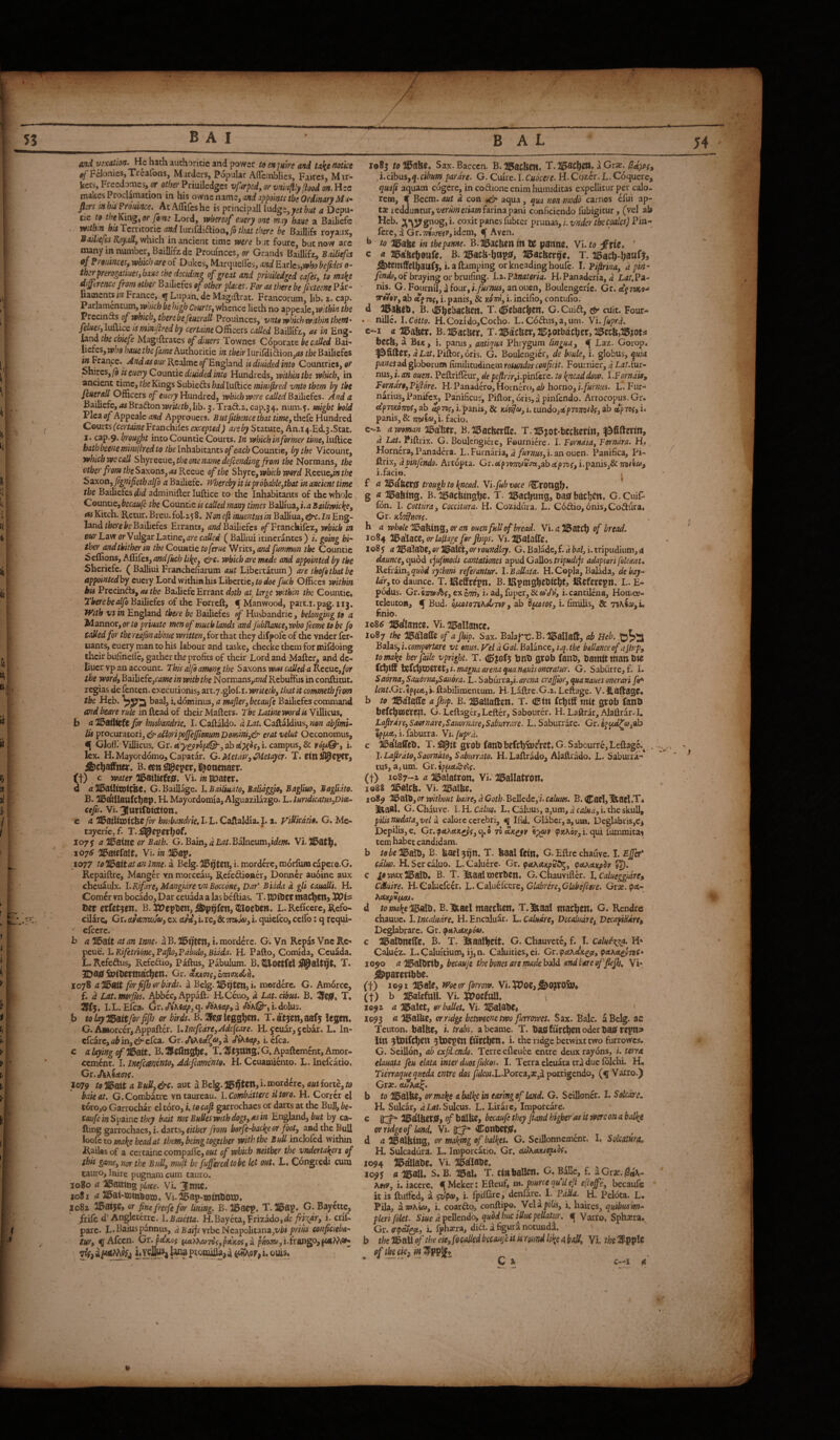 and vixatm. He hach authoricie and power to enjulre and tnk^ $j Felonies,Xrealbns, Murders, Popular Aflcmblies, Faires, Mir- kets, Frccdomes, (?r other Priuiledgcs vftrpcdy or vnlu^ly (iood on. Hec makes Proclimation in his ovtaQaimSyond appoints tbs Ordinary fiers mhisProidnce. AcAflifeshe is principali Ind^tyjetbut a Depu- txc to theKin^^ or foots Lord, tphereof euery one may bane a BaiJiefe witb.n his Tcrntoric and luriGliftion, Jb that there be Bailiffs royaux, Sailiefes KoyaUy which in ancienc time were but fourc, but now are imny in number, Baillifz.de Proumces, or Grands Baillifz, Bailiefcs PJ ?minces, which are of Dukes, Marquelles, and Earles,wb beftdes o- thsrprerogatiuesybaxs the deciding of great and priuMged cafes, to maie difftrence from other Bailicfes of other places. For as there be fixteene Par- liaoacncs i/z France, ^ Lupan.de Magiftrat. Francorum, lib. t. cap. Parlamentum, wriich be high Courts, whence lieth no appeale, within the PrccinQis of which, there be feuerall Ptouinccs, vntowhichwithinthefn* felueSylaiMiceismmfiredby Officers caUed Baillifz, as in Eng- jatm the chiefs Magrflrates of diuers Townes Coporate be called Bai- liefes, who haue the fame Authoritie in their Iurifiiidion,<w the Bailiefos in^tiace. Andasoiir Realmco/England is diaided into Countries, or pbiwes, (b is euery Counxic diuided into Hundreds, within tbs which, in ancient t.\mc,theKin^s$ubi&dishadlu{ii<:cminifired vntotbem by the feuerall Officers of Hundred, which were called Bolbcfcs. And a B^efc,<aBrad:on»ri/r/l>,Iib. j.Traft.i. cap.34. num.f. might hold Via of Appeale Approuers. Butfichence that time, thckHandted Courts fccrto^eFranchifes excepted) are by Statute, An.i4.Ed.3.Stat. I. cap.9. brou^t into Countie Courts. In which in former time, lufticc batbbeenemim(tred to the Inhabitants of each Countie, by the Vicount, whicbwecall S\\yxa\xQ,theonename defending from the Normans, the other from theSzKons, as Kccuq of the Shyrc,wbkhw9rcl Kwuc,intbe Saxon, fignifiethalfo a Bailiefe. iVbercby it ispr6bable,tbat in ancient time the Bailiefcs did adminifter luftice to the Inhabitants of the whole QounuCfbecaule the Countie is coded many times Balliua, i.aBailiwkke, <wKitch. Retur.Breu.£01.158. Neneftinuentusin Balliua, Eng¬ land/fo«'ei>cBailiefes Errants, izzzd Bailiefcs p/Franchifez, which in ourLavf or Vulgar Latine, called ( Baliiui icinerantes) i. going hi¬ ther and thither m the Couatie to ferae V/iits, and fmmon the Countic ^effions, Affifes, and fitch lihe, which are made and appointed by the Shericfc. ( BaJliui Franchefiarum aut Libertatum) are tbofetbatbe appointedhy euciy Lord within his Libertie,/&d0£ fuch Offices withm his Precinds, as the Bailiefe Errant doth at large within the Countic* Tberebealfo Bailiefes bf the Forreft, ^ Manwood, part.i.pag. 113. With vs in England there be Bailiefes of Husbandric, belonging to a M annor, or Zfl priuate men of much lands and fub!lance,who feme to be f9 called for tbereajbnab'oue written,ioidaat they difpofc of the vnder fer- uants, euery man to his labour and taske, checke them for mifdoing their bufineilc, gather the profits of their Lord and Maftc^ and dc- liucr vp an account. This alfi among the Saxons was called a Rceuc,/or the word, Bailiefe, wwe in with the Normans,^;>zd Rebuftus in conftitut. regias de fenten. executionis, art.y.glof. i. writeth, that it commetb from the Heb. baal, i. dominus, a mafer,becaufe Bailiefes command and beare rule in Read of their Matters. The Latinewordis Villicus, b a ^ailteft for husbandric, I. Caftaldo. a LaU Caftaldius, non abfmU Us ptocuratovi, ^aSioripoJfeJJionumDomm,& erat velut Oeconomus, If Gloffi'Villicus. Gr. ab i. campus, & yo/u®*, i. lex. H.Mayord6mo,Capatar. G.Metair,C^etayer. T. B. een eper, l^ottenaer. (f) c waterfiBuilizUff, Vi. in ttpater* d /Z iBatUootCBC, G.Baillage. LBailiu-ito, Balidggio, Bagliuo, Bagllito. B. ^a&llanCthap» H. Mayordomia, Alguazilazgo. L. lundicatusjDiee- cefis, Vi. 31ttlfif6t(tfon, c a 5I5aiitn)tche fw bu^bandrie, I. L. Caftaldia. 1.2. yiUkatio. G. Mc- tayeriCjf. T. 107y a'^ainc or Bath. G. Bain, Balneum,ide/w. Vi.)0atl[^. 1076 2i5atefalt, Vi. in 20ap* 1077 to '^daitat an Inne. a Bcig. i. mordere, morfum capcro.G. Repaiftre, Manger vn morccau, Refedioner, Donner auoine aux chcuaulx. l.Rifare,MangidrevnBocc6ne, Vaf Bidda d gli caualli. H. Comer \rn bocado, Dar ceudda a las bettias. T. RDtllCt tnac^ett) XOh tzt etUt^n, B. :p7epDett, ^oettrn. L. Reficere, Refo¬ cilare, Gr. tufATiwja, ex ctrV, i. re, & i. quiefco, celfo: q requi- ■ cfccre. i> a 20ait at an inne. a B. IBxjttn, i. mordere. G. Vn Repas Vne Rc- feac.l.Rifetridne,?afio,Fabulo,Bidda, H. Pafto, Comida, Ceuada. L. Refedus, Refedio, Pattus, Pabulum. B. ^oetfel ^alt^t, X. SPttinrtndc^cn* Gr. eiumc, Imndin, 1078 a'Jldait for fifh or birds, a Belg. i. mordere. G. Am6rce, f. d Lat.psorjfis. Abbcc,Appatt. H.Ceuo, a Lat. cibus. B. T. SPfj, I. L. Elea. (jr. cA'AScy, q. db'Agcy, a «ft’A®*,!. dolus. b tolaylB^itforfifij or birds. B. T.aft5en,aaf5 legen, G. A»orcer,Appaftcr. l.lncfcdre,Adcfcare. H. jcuar, jebar. L. In- cfcarc, ab in, & clca. Gr. a i. cfca. c a hying of JH^ait, B. Cllnghf« X. '2P tjttng* G. Apaftement, Amor- cement. I. inefimento, Adefiamento, H. Ccuatniento. L. Inefcatio. Cr.J)tKiao7(. _ , 1079 to a Bull, &c. aut a Belg. i. mordere, aut forte, to bait at. G.Combatrc vntaureau. l.Combdttere iltero. H. Correr cl t6ro,o Garrochar el toro, i. to cafi garrochaes or darts at the Bull, be- caufeinSpaincthiy bait not BuUes with dogs, as in England, by ca- fting garrochaes, i. darts, either from borf^badie or foot, and the Bull to maJie bead at them, being together with the Bull inclofcd within Railasof a certaine compafle, o«i of which neither the vneUrtahers of this game, nor the Bull, muft be fufferedtobe let out. L« Congredi cum tauro. Inire pugnam cum tauro. 1080 a )l5aittng place. Vi. Jnne, 1081 315ai-iBtn^om. Vr.ifeap-ijotnDoro* 1082 215aije, or fine f/eefe for lining. B. 20acp, T.115ap* G. Bayctte, /rife d’Anglcterrc. l.Baictta. H.Bayeta,Frizado,dc;9i'^dr, i. crif- pare. L«Baius pannus, ajSaijrvrbeNcapolitana,z/i?i conficieba¬ tur, ^Afccn. Gr. pa'xos naAA»7BV,p*K05,a pijoj», i.frango, oui$. 1083 /tfl^afef, Sax.Bacccn. B.^lSCUcn. a Grx. i.eibus,^. cibum parare. G. Cuire.I.C/zar^r^. H.Cozer.L.C6quere, quafi aquam cogere, in codione enim humiditas expellitur per calo¬ rem, € Becm. aut d con .eb' aqua, qua non moS carnes elui ap- tx redduntur, z'wwc/ww farina pani conficiendo fubigicur, (vel ab coxit panes fubter prunas, i. vnder the coales) Pin- ferc, d Gr.zri!u^y,idem, % Aven. ^ to in the panne. B.ll5acben lit U panne. Vito ’ c a HBaftehOttfe. B. llgach-httPiBfi a^acberge. T. llBacb-hattPjj ^temffelhatlfj, i. a ftamping or kneading houfe. I. Fifirina, dpin- of braying or bruifing. l^.F^materia. HiPanaderfa,« LiZi.Pa- ni^. G. Fournil, a four, i.furnus, an ouen, Boulengcric. Gr. rrtiov, ab i.panis, & xdW,i.incifio, contufio. d B. v^h^ljacben, T. dpebac^cn. G.Cuid, tsr cuit. Four* . nillc. I .Cotto. H.CozidojCocho. L. C6diis,a,um. Vlfuprd. c^i a ^aber* Bi/Ji^acber. T.15acber,21^jotljachcr,il5ecb,^?ots beeb, a Bex, i. panis, antiqua Phrygum lingua, ^ Laz. Gorop* ^filler, 4 Piftor, oris. G. Boulcngicr, de bode, i. globus, quia panespA globorum fiirulitudinem rotundor conficit. Fournier, d Lat.ixxi- nus, i. an ouen. Pettrifleur, depefirirfufisVlitc. to ^neaddow. l.Forndk, Forndro, Fiftore. H- Panadero, Hoinero, ab horno, i.furnus. L. Fur¬ narius, Panifex, Panificus, Piftor, oris, a pinfendo. Artocopus. Gr. ctpTZKomiS, ab aprsc, i.panis, & nd^a, z. tundojaepTB^/^f, ab tcpwc) i. panis, & miiafy. facio. e-z aw9mami^d\xtx. B. I15acberflte. T.-a^^ot-bceberin, d LtfZ. Pittrix. G. Boulchgicre, Fournicre. I. Forndia, Forndra. H* Horncra, Panadera. L. Furnaria, d/«r»»i,i. an ouen. Panifica, Pi- ttrix, d pinfendo. Artopta. Ci.ebpn7ixiiu:m,zbapToi, i.panis,& miiu, i.facio, f a 215abcr0 trough to hnead. Vlfubvoce /Croogb. g « HBabmg. B. 215acbmsbc* T. iBacfiung, Dasfbbcljcn* G.Cuifii fon. I. Cottiira, Coccitura. H. Cozidiira. L. C6dio, 6nis,Codura. Gr. )dirln<ns. h a whole %a!^^ix^%,(n'an ouen full of bread. Vi.<z)15atcb of bread. 1084 fi^diatZyOr laplage for jhips. Vi.lI5alatte. 1085 a ^I^alabC, or IH^aMtyOr roundlay, G. Balade, f. d bal, i. tripudium, a daunce, cpxod tjufmodi cantationes apud Gallos/rip«dxjr adaptari felemu V.th9an,qubd rythmi referantur. l.Ballata. H.Copia, Balada, debay- ldr,to daunce. T. iReffr^pn, B.IRpmgbebtcbtj JRcferepn, L. E- podus. Gr.fijzwc/bf, excOT, i. ad, fuper, & «’c/V, i. cantilena, Hotnee- telcutoa, f Bud. bjccoioTihdLm, ab d^toc, i. fimilis, & 75A«a),i, finio. io8^ ^dlamc. Vi. ilRallance, 2087 the a5b'laffe of a Jhip, Sax. Balaj^tJ-B.^Rallatl, ab Balas, i.compifrtare vt onus, yel d Gal. Balance, i.q. the ballance of aJh.’p, to make her fade vpright. T. <^jof5 bnb grob fanb, Damit man Die magna arena qunnauisoneratur. G. Saburre, f. I. Sa6rna,Saubrna,Sau6ra. L. Saburra,i.4yi?adi erafjior,quanauesonerari fir^ lf»/.Gr.€pf«t,i.ftabilimentum. H-Lattre.G.z.Leftage. V.liaftagC. b to HBalatte a Jhip. B. ^allaften. T. dBm febiff mtt grob fanb befcbssere^l. G. Lcftager, Letter, Sabourcr. H. Laftrar, Alattrar. I. Lafirdre,Saorndre,Saiu)rn.ire,Saburrare. L.Saburrare. Gr.e5c^'^ftj,ab IfF-A, i. faburra. Vn [uprd. c liDa'IaffcD, T. gvob fanD befcb&£?ret. G. Sabcurre, Leftage,^ . J. Lafirdto,Saorndt0, Saburrato. H.Laftrado, AJaftrado. L. Saburra¬ tus, a, um. Gr. fpptetcS-e?f, (t> 1087-2 a ai^aiatron, Vi. Mlatron, 1088 ai56Icb, Vi. ai5albe. 1089 or without haire, dCoth-BdlcAcfi.calum. B.CsrtjIbael.T* §llba8i. G. Chauve. l.H.Cdluo. L.CaluusjajUm,.^^^/»^,!. the skull, pilisnudata,vel d calorc cerebri, ^ Ifid. Glabcr,a,um. DeglabuiSjC^ Depilis, e. Gr.ip«tActx^'f,q.o txkxk^v 'ip^v pJtAoy, i. qui fummitai tem habet candidam. b tobcWalbi B. bael3bn- X. baal feln* G. Eftrc chauve. I. Ejfef calm. H.Sercaluo. L. Caluere. Gr. fa\axp2Kf^, (paMxpdr u). c go wax 2BalD* B. T. liaal werDen* G. Chauvifler. I. CalueggidrCi CMuire. H.Caluefccr. \..QAi\k{cexz,Glabrire,Gb.befi«(e. Gix.cpA- hAtp2tJutX. o' d tomakelBsAii. B.lbael maceben* X.lb^l macben* G. Rendre chauuc, 1. incaludre. H. Encaluar. L. Caludre, Decaludre, VecapiHdre, Deglabrare. Gr. ^AhetKpoa. c HBalDnilfe* B. T. l^aalbeft, G. Chauvetc, f. ^I. Caluersa. H» Calucz. L.Caluitium, ij,n. Caluities, ei. Gr.pctAetxg^, paAetgpTZC* X090 a 115aIDrtb, becauje the bones are made bald andbareoffiefh, Vi- ^paretibbe. (t) i©9i HRale, Woe or forrow. Vi.!i;5?0ej^0?T0Sb* (t) b JlBalcfuH. Vi. 55?ocfttlI. ^ X092 a ^alct, or ballet, Vi- llRalaDe* 2093 n l^alUe, orndge betweene two furrowes. Sax. Bale, a Belg. ac Teuton, balbe, i. trabs, abeame. T. DastfurcbenoderDasfrepns» iin ^batfebew ^toepen {urcben* i. the ndge betwixt two furrowes, G. Scillon, ab exfiiendg. Terre efleuee entre deux rayons, u terrx elauata feu elata inter dm fulcos. I. Terra clcuata era due lolchi. H« Tierraquequeda entre dos y^/cw.L.Porcajajjd porrigendo, Varro.) Grie. oUhA^, b to 115albe, or make a balke in earing of land. G. Seilloncr. 1. Solcdre. H. Sulcar, a Lat. Sulcus. L. Lirare, Imporcare. c 0:^ 2i5sllbCt0, of balbe, becaufi they Jtand higher as it were on a balke or ridge of land. Vi. 0:;;f=* ConDcfjGf* d ^albing, or making of balkes. G. Scillonncmcnc. L Solcaiura. H. Sulcadura. L. Iroporcatio. Gr. diJKAKioptof, 2094 2095 215dIlaDe. Vi. ai5^laDe. a 115811* S* B. Il5al* T. , _ cinbaUen. G. Ballc, f. aGrje.jSrtA- A«y, i. iaccrc. HMeker; Eftcuf, m. puree quilefi e[tefe, becaufc it is ftutied, a sdpo, 1 Ipiffirc, denfare. FdUa. H. Pelota. L. Pila, amKia, i, coarfto, conftipo. Vela^ife, i. haircs, quibus 'm.- pleri filet. Siue aF^Hcndo, quod hue ijluc pellatur, ^ Varto, Sphsera. Gr. i. fphsera, did. a figura notundl thelSoaXXof theeie,fQcadedbccaiifeitisr9undlikc(tbaU, Yi, - - Q ^
