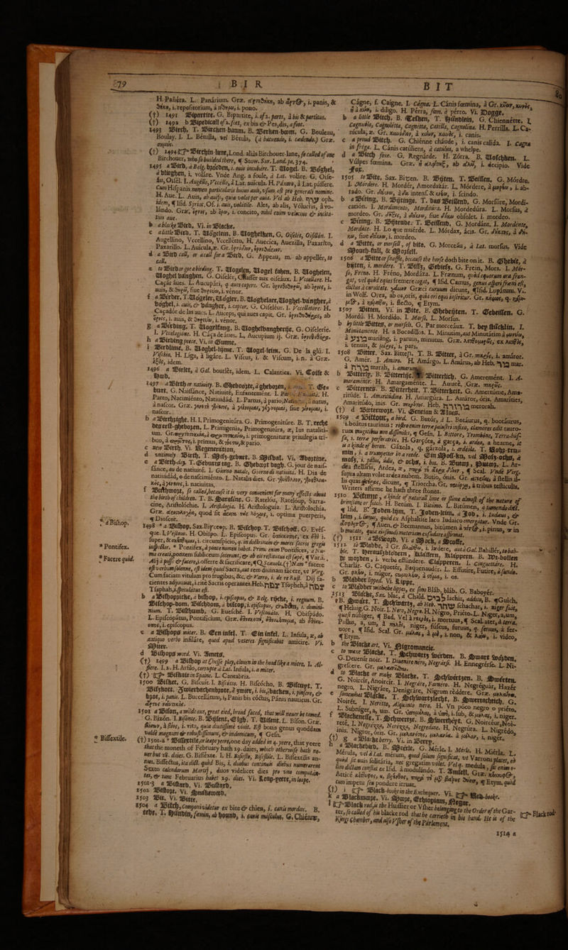 * Pontifex. •Faccrc^wirf. * Bifl*exuJc« H. Panera. L. Panarium. Grar. rt’ftbIJjjxWj ab i. panis. & onxwj i. rcpofitorium, a i. pono. (t) U9i 3>54>ar«W-G* Bipartite, (t) 149 » b 25ipell<caII ofx.fcet, ex bis & Pcs.dis, a foot. I15<rcb* X. JiPjtcftcn-baam» B. ^evben-bcom* G. Boulcau, Boulay. I. L. BetuUa, vel Betula, Q batueMdo, i. ctedendo,) Grac. ^^**Ci^in-Ianc,Lond[. alias Birchouer-lane, /fefrrj ^ Stow. Sw. Lo;7<i/.pa. 374. i»cubdre.T. 3Bosd. B. IBo^gfeel, r * u r ‘ • ^ugelloi V^cello^ a Lat. aukula. H. ?dxm^ a Lat. paflcrc. Hilpanis nomen particulam hum auu^ vfm, efi pro generali nomne. «. Aue. L. Auis, ab aaijs^ quia volat per auia. Vel ab Heb. n>\5» oph. WfW, ^ Ifid. 5;t«c. Of. i. <J»a, volatile. Ales, ab aUs, Volucri^ a vo¬ lando. Gra?, ofvtft ab of®, i. concito, vM enim velocm & imita- tim aue. b ablacliemtrt^ Vi. i« UBIacbe. c alittumtu. T. SUogclem. B.flUogbelbcn^G. Oifelet, Olffilon. I. AugeUmo, VccelKno, Vccelictto. R Auedea, Aurailla, Paiat&o, 1 axariUo. L.Auicula,£. Gr. of?;c/)or, ”■ ‘‘““f'' »«»• G- Appeau,’ m. .bappeII&,W auis^ & nuc i. venor, r G. Oifelcur. I. ruelktorc. H. ^ ®^S«lfeng. k^Uos^lbangbet^c. G.OifcIcric. h H. Cajadedues. L. Aucupium ij. Gr*. hnUhes^. h dll5irt)tn3pce«.Vi.?a<©utttte. . ‘Cf- * T. qilogd-Wm. G. Dc Ia glu. I. ^t^ idem ^ *' ^ L. Calantica, Vi. Colfc & ®bcboo'jte,a gbebo^j i1'. iJBe» bn«, G.Najflance, Natiuitc, Enfantemcnt. 1. Partf Fi^iuitd. H. Parto, Nanmicnto, Natiuidad. L. Partus, d pario,Naft,%. •a natus, Lfeor* ^ *• Primogeniture. B. T.rec^t bwerft-gbebo^cn. L.Primigema, Primogenitura, ac, Ius nataliti- i. primogeniturar priuilcsia tri¬ buo, a ®j*soTOf,x.pnraus,&7{yc7w,& pario. ® c Vi. H^egcncrsttoti, t B-SpiOial. Vi. aibBitio.. e T.dBcbattStaa. B. «ftttKBJtDBSi.G.jouraeBaif. lance,®» de natiuite. I. Ciorno natale, G torno di natiuita. H. Dia dc natiuidad,odenafcimienco.L.Nacalisdics. Gr.^t9x/«. »fff,aj4yfw?,i.natiuitas, /r- ,«• ' / ^^^‘dfbecaufeitu very conuenientfortnany'effecit about thebmbofchildren. T. B.5)arafinf. G. Ratel6u, Ra^6up, Sarit ane, Ariftolochic. I. Ariflologia. H. Ariftologuia. L. Ariftolochia. quod fit ekt^ rdf i. optima puerperis, 1498 * <« «Op.Sax.Bij^ceep. B. UbifcbOp.T. IBlfcboff. G. Evef- qw.lVefeo^. H.Obilpo. L. Epifcopus. Gr. omimonfj'cx m i. \'^P^’r>^‘mi^o(xai,i.mmCpicio,q.mdoartnai»^ m^etbr. * Vonti(cx,a ponte nome» tuibet.Prmi «i/w Pontifices, dNu- Wtf erwr^pontem fubliceum/cfcr«»t, ab eUreftitutm eftfepe, € Var.i Ah) apoffe&facere,i.o?(etic &facrificarc,qQSc^«ok(t)N;»w ^facere eftverbumfolenne, eft idem,quod Sacra,d«r rem diuinam fdccrc, vt Viro Cumfaciamvitulamprofrugibus,&c.ci?-^a>'r®, i. de reKuft. Dii fa- b Uffcfm, & Betg. ;. „g^ B. T. G. EucfchA obiS L.Epifcopacu,, Pontificium. Gr*. «Jira.ini, ab kiix- exBf, i. epifcopus. c a 7imop0 miter. B. T. Clnlnftl. L. Infulatae,«i ajmquo verbo infaJare, quod apud veittei^ Bmificabat amicire, vi d i5iQ)op0weed.Yi.%mtt0. , Ct) 1499 a Si^op at Chejfe play, cloum in the headliky a mitre, I. Al- pere. 1. a. H. Arfilo, corrupte d Lat. Infula, i. a miter, (t) ‘(C?* llbifhUizinSpame. L. Cantabria, lyoo liSifbet, G. Bifcukl. Bifetto. H. Bifcdcho. B. HSifcttvt T aetfjbot^ 5wierbacbenb?otr,^3TO i.HJbacben,i.pi£i ^ b)0t, i, pitnis.ft. Buccellatum, i, Panis bis cdAus, Panis nauticus Gr af78C vuvtikU. Ijoi amon,amldeoxe,greateied,bro^ that mUneuer be tamed. G.Bizdn. I.J/y®»ic.B.liegfeiit,<I5igb. T. Bffon.Gr*. 0t9o»Vy a pwr, i. vita, quia diutijfme viuit, Efl bouis genus Quoddam vaUi mafftum&robufttJJimum, &indomitum, q Gcfii. it) 150*-x * ll5i(fcJStilC,of leapeyeere,otxc day added in ^-yeete, that yeerc that the moncth of February hath z^.daies, which otherwife hath »e, «cr^wrig.^fwf.O.BilTcxte. I. H.MifieJio, Bifefiile, L. Bifl'extUis an¬ nus. BiBc^us,itadiBl. quod Bis, i. duobus cominuk diebus numerarent dcxto calendarum Martij, duos videlicet dies pro vno eomputdjh «’l^iftarb. Vi. aiFnaarb, -rx > Mfos Vi. mute, P^>S*^ftvidetur ex bitcdr-chicn, f. canis rmdax, Cagne, f. Caignc. I. Cdgna, L. Cinis feemina, iGr,xue»r,xuoi< diligo. H. Perra,/few. <i perro. Vi. JDOggf. * b a little CeCfeen, T. G. Chiennitte, I Cagnuola, C^noletta, Catena, Catella, CagnoUna. H. Perrilla. L. Ca¬ nicula, ac. Gi*, KujJiJiot, a luJay, Kiwis, i. canis, c a proud G. Chienne chaude, i. canis calida, h Cagnu ^ catuliens, d catulus, a whclpc. ® Regnardc. H. Zdrra. B. ^ofcbboi. L. Vulpcs famina. Groe, n dK(p*7ni^, ab eCh», i. decipio. Vide T. 5l5ef(reil* G. M6rdrc. I. ^ordere. H. Morder, Amordaiar. L. Mordere, auooia, Lab- rado. Gr. d</k mtcnC&Ksiof, i. feindo. b B.:i59«»ge. T.ba025eiffenl>, G. Morfurc, Mordi- canon. l.Mordmento, Morditura, H. Mordedura. L. Morfus, d mordeo. Gr. a fiuc dV»® obfolet. i. mordeo, c firing. B. ai5^'tet»be.- T. SciOimb. G. Mordant. I. Mordente. Mordace, n. Lo^uemuerde. L. Mordax, icis. Gr. a X6>, fiuc mordeo. xSo6 a i^itteor fnaffe, becaufe the horfe doth bite on it. B. dSbebft. d blften, I. tnordm. T. <Stbie(q, G. Frcin, Mors. I. M6r- Jo, Freno, H. Freno, Mordaza. L. Fra?num, quod equorum ora fran¬ gat, vel quodeqUos itcmerccogat, ^ Ifid. Camus, genus afferi/raini eft, diH^ a curuitate. 5^7 Gr*ci curuum dicunt, fIfid. Lupitum. vL in Wolf. Oixa, abos,oris, qukoriequiinferitur. Gx, Kms, q. yjp^ faw> a y^p/niof, 1, Bc&o, ^ Etyra. , mthetftcti, T. <C?cb«ffen. G. / Mordu. H. Mordido. I. Morjb, L. Morfus. b hlittle'Bme0,ormorfels.G.Parmoxceaux. T. bet>ai*c6«n* I. Minutamente. H. aBocadi'Uos. L, Minutim,tf;<rMinutatimaf«J'U®, ' Otx,Ki7Bot^gSs,cxKiiBK 1. tenuis, & pis^s, 1, pars. , * ''g Am!^’t®>I ?■ ®'““> i’ G. Amer. .1. ^mn. H. Anurgo. L. Auidru.,abHeb. >^13 mar. * J^^^marah, i.amarut^ 5-'G.Amcremcnc. I. A. c Tfn? ui^r. L. Amari. ,Grai. rST 5;. T-»itKtSc«. G. AmertLcAma- Amwii/*'^'^®'' E- Amaror, Aris. Amaritiet, ,, Raritudo, mis. Gr. mnpoThS. Heb. merorah. ' it bird G. Butor, d L. Botaurus, q. bootaurus, M rWcrcaSr tauro. 9 rum mgitibM non diffmiles,q[GcD}. I. Bittore, TrombSne, Terra-buC- SSa'i .Sr'^T «'«i apofj-o^i WtlcrSe he harh\^^^ >«te,4ttibu, «fticuUfc al(inde of naturaU. lime or fiime almoft of the nature ef ***L, Vi. a^0(6, a&caff. Ijia ri®Iabbc. iGr «.jajT■ Til™''- PuIIm, arum, i Xer’«r’™?”*' oore, ^MJ, Seal, Gr ua£ ft™»*. ?• /«ri«0, a for. b theWUKitari. Vi. ffiterau..,.!. c to \tieve G.Deuai^nSr l^i?'^**** ^tWoi. B. fiuoart bd^ben,' aSk ’?*«*'“• B. a>«ldrt«t Nkro lyrgrcd/i^ic. H. Ncgriira. L. Ni^i !«sJsssE^’-v'rr&r'^^s-.i.a#' Mdrula. «/dlar. I- ?«»d /rauisfoUt4tia, m grcgatimXte ra’. /a» diStm emfiat ex Ifid. a modilin J.. t' ««»»• A»4a,.cavJia77;2d.lmXSo Atticc aWofor,,, ^Mee, mni li uP ulm^, cm impetu fi» pondere irruat/ ^ J*** 8t i r: i ouuo vmeiur ex Dite cycniea, f. canis fmdOx, B. I^r rne-./t.J A-U1 i . the Order afthe c»^r If^^belmmgtotheOrderoftheGas:- ^tiuAtc ^hecarneth in bU hand, neu of th. IJI4«