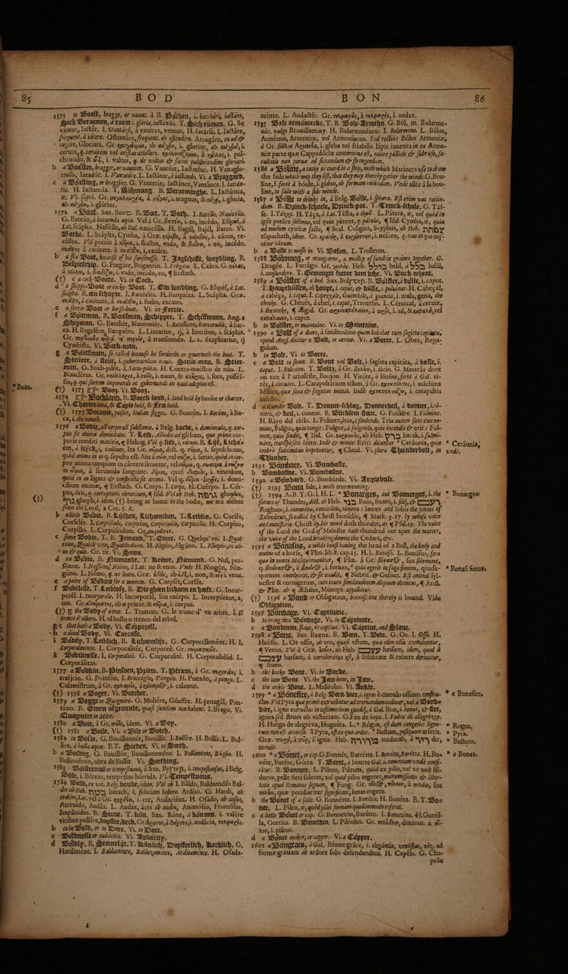 S5 BOD BON S6 \ 1 [er^ (t) U- i^ji AT^oaft, braggey or yamt. i B. |2>o'ci^e«, h bacchari, k^are, ^iC^Wzto^tH,atOZttli. glorkyia^antia. T.tiimcil* G. Se vanter, la^er. 1. Vmdrfi, a vanitas, ventus, H. laciric. L.Iadarc, fteqHcnt.a iicere. Oftentaie,/rf^/#e3r. ofiendm, hvtozirc, ex ad & ' iOgdre,G\oxi3x\t ab i, glorior, ab ccruxx,x/cl CTiJiasattoUtre» J(s^^7vwv/^0f<au, ^ u pul* chricudo, & a»4., i. vultus, q. de vidtus & faciei pulchritudine gloriarU b aTH^oa^Utib-raggertorvaumer. G. Vantcur, laftateur. H. Vana^o- riofo,^ lataddr. I. yvt'atore^L. Ia£bator,iX kSidndo. Vi. a c a or bragging. G. Vantericj laftance, Vantance. I. lattdn- tia. H. lad^ancia. T, l^uf^mUtlS. B, ^Ci:oetntn3l^e« L, laftantia, X yLfipra. Gt. a i. magnus, & ooV, i, gloria, ab i. glorior. a. o ijja Sax. Boole* B« T. \.BateUo,^auiceUa» G.BztcaUydbatuenda aqua. Vela Gr./SctT^a»,i.eo,incWo, Efquif,<z Ldf.icapha. Naffc]le,<!/?//Al.nauicella. H. Bag^, Bajel, Barco. Vi. 2^ar6c« L. Scapha, Cymba, a Grx. x/;//c^h, a KX)[A^o(y i. cauus, re* ceflus. yel potius a xwfxct, i. flu^lus, vnda, & ^siva, i. eo, incedo, cxrtfo? a cauitatc. a P3i«tW«»,i,cauare. ^ ofhisfwiftnefe. T. 3Ia3fcl)ifft, feepDUns, B. ^efpicfc^ip. G.Fregate,Brigantin. l.Fregata. L. Celox. G. a jc^Mw, i. i. vado, incedo, eo, ^ Euftath. (t) c ccf^-2i5oate. Vi.?»Cocfe. d ' a Jhippe-HBoat orcoc^e 215oat. T. Citt SoeiWing. G.Efquif,« JL^f. fedpha. B. an fcbuptc. l.Barchetta. H.Barquka. L. Scapha. Grse. oxet^n, a cauitate, a okatSu^ i, fodio, excauo, <j/errie-215oat or borfe-boat. Vi. in ^miZ* vC ^ B*^0atfman,^cht'pper» T. ^cl)iffmann. Ang.a ^^pmsn. G. Batelier, Kautonier. I. Batelliere, Barcaruoloy a bar¬ ca. H. Bagelcro^arquero. L. Lintarius, ij, a lintribus, i. fcaphis, Gr. Tnpdu^bf y mpeiv, a tranfeundo. L. 2. Scaphiarius, ii Cymbifta. Vi.21bar6-mmu g a l^oatfxoain, fo called becaufe he Iwaieth or gouerneth the boat. T. ^teuret, d ttcur, i. gubernaculum nauis. ^teur-tnun* B. nt^n* G. Soub-pilot. l.Sotio-pU6io. H. Contra-maeftro de nao. L. Nauclerus. Gr, veuJx.Xii£p{, d peujCy i. nauis, & i. fors, poifef* Eo, q. qui fortem imperandi ac gubernandi in mid adeptui eft. (t) IJ73 flCj 2IB0a5.Vi.J15005« J574 ^OdddnOf B. ^oeefe-iantJ, i. landbeld byhooVt or charter <, - Vi. Cljartcr& Cdpic hold, & jfree bold. Ct) }57S Ill^OtoniZypoifiny Italian figges, G. Boucon. I. Bocone, a Bo¬ ca, 1575 a JldojiUjallcorpraU fub(lance. a Bclg. boeTW, i. domuncula, q. corm pus fit animx domicilium. T. JLcib. Alludit ad glebam, quie prima cor¬ poris condici materia, ^ Heluig. Vel q. liCb, i. carum. B. iticba* cm, a Izfcbyi, cadduer, Ita Gr. aaf/.Ay dift. q. oviiiA, i. fcpulchrum, quod anima in eo q. fepulta eft. Aut a ffQ«,vel i. feruo, quod in car- pare^nima tanquam in carccre feruetur, vel cnaftce, q. (mAt^ui a oii^eip 7B oJ^cc, a feruando fanguine. quafi Jiapot, i. vinculum, quod in eo ligata & confin6la fit anima. Vel q. S&pt i. domi¬ cilium animar, q Euftath. G. Corps. I. Corpo, H. Cuerpo. L. Cor¬ pus, oris, 5. corruptioni obnoxium, ^lG.d. Velab Heb. ghupha, ghuph,;.^cw.(t) being at home in the bodic, me are abfent fi om the Lord, z Cor. j, 6. b adnie MBts. B. JL^'fSen, iKcbaembcn, T.ILetblin. G. Corftt, Corfclec. I. corpufeub, Corpicino, corpiciuolo, Carpicello, Hi Corpito, Corpillo. L.Corpufculum. Gi.pw[/.dnor. c feme HBobtc, T. B. jemanbi^. (Smer. G. Quelqu* vn. l.^ap cum, ^mlcb' vno, ^^heduno. H. Algun, Alg uno. L. Aliquis,cx ali- ’ m&quii. Gr. 77V. Vi. ^cmc, d no TObie. B. j!l3temanbt. T. Itciner, i)5iemanb. G.NuI,per- fbnnc. I.NeJfuno,'Niunoy dLat. ne&vnus. ynde H.Ningun, Nin- guno. L.Nemo,^.?/c hmo.Gix. if^c, ab«c/|,i. non,&«f i.ynus. e apaireof1!l56XiizSforavi>oman. G. CorpfctjCorfct. f 115(^tIc(re,T.S.abIofj.B. JDiesbc^nlicbaemenbaft. G.lncor- porH. 1. Incorpordle. H. Incorporal, Sin cuerpo. L. Incorporeus, a, urn. Gr.efiW/ueSToj’, ab <e priuat. & mpiA, i. corpus. (t) B ihelBolS^ofatree. t. Truncus. G. Ic trunc^d* vn arbre. l.ll ttonco d'albero. H. ol bufto o trenco del arbol, ^ g-x Vi. Co'jpojallt -h <zcfetfdiBobp. Vi. Carcaffc. i ll&o’bflp.T.^iciblicb. B. Itcbacml^c. G. Corporcllemcnt. H. I. Corporalmente. L. Corporaliter, Corporee. Gr. cmpiAvKc^c. k I. CorporalUd. G. Corporalite. H. Corporalidad. L. Corporalitas. 1S77 5215db6m.B.^0infocn,^2i>^cm. T.fjyfrfem, a Gr. mcprato, i, traijcio. G. Poinfon, I. Brocedglio, Tiingolo. H. Punx6n, dpungo. L. Calamiftrum, a Gr. )(gi\Apu(, a rdtatp©-, i. calamus. (t) 1578 <*20oger. Vi.l0otcber. *3^79 <* Hi^OQQlZor^agmire. G.Moliere, GoufFre. Rjcnagal, Pan- tano. B. Ctticn afgroanbtj jmdum non habent. LBrago. Vi. xjSo u2i5oic, a Gr.swf, idem. Vi. (t) 1581 ^ziEiofle. VE a»eorieotcbt 1582 /flUBofte. G. Bouillonner, BouilHr. l.BoUire, H. Bollfr.L. Bul¬ lire, B.T. Vi. fo^eftb. • b a llBoiHttg. G. Bouillon, Bouillonement. I, BoUimento, Buglio. H. Bullimiento,obradeBullir. \u ^583 ISSidifiztOVt&ortempeflmui, a Sax. Byf tejl, i. tempefluefus, aBelg. i- Boreas, tempeftas horrida. Ki.^cmpflftttOQ^. 1584 Hl^ti^yexvet.Belg.bOVtfiZyidem. yelah I. Baldo,Baldanxdfo Bal- ao abHeb. batach, i. fiduciam habere. Ardito. G. Hardi, ab firaerCyLat. vel a Gr. r^P'tA, i. cor, Audacieux. H. Ofado, ab aufus;, Atremdo, Audaz. L. Audax, acis ab auho, Animofus, Frontdfus, lospauidus. B. ^tont, T. biin. Sax. Konc, d kdnnett. i. valerc viribu^ollere,bapffer,feccfe.Gr.9e5tcDf,d audacia, b tobelDQ\b, or to JDare. Vi. to JDaw* c 1!54lXtrttttCorauddcitie. Wi.qsxtHtitV4 d HBo'lWp, B. 5)toutel.)c.T. IStanlicb, 1Dapffet«cb, meckWeb, G. Hardiment, I. Baldmeme, Baldo^mtSt Arditamente. H. Ofada- mence. L. Audaftcr. Gr.79\fM»p»f,aT»A(«f£?V,i. audax. xy8f 2J5ole atmo'tifacke. T. B. 'll5oIe-1Prmebn. G. B61, m. B olarme- nic. vulgo Brouillaminy. H. Bolarmoniaco. I. Bolarmem. L. Bdlus, Armenus, Armenius, vel Armoniacus. Sed reSfm Bolus Arjmeni;^, d Gr. kg\m\Ay\. gleba vel friabilis lapis iuucnta/a ea Arme¬ niae parte quae Cappadocia; contermina e[i, colorepdllido .& fubrufe,fa~ cultatis non parme ad ficcandum& firmgendum. JS86 a 113oIU109 a tacl^e or coard in a jhip, with mhich Mariners vfe to draw the failcwbich way they lift, that they may thereby gather the winde.G.Bou- line, f.fort^ d boule, i.globus, ob formam rotundam, yndfe after a la bou- linc, to fdUe with a fide winde. ^ ' XJ87 a iBoHc tedrmkp ^^3 ^ Belg.^tiHg,i.Jphara. Ejlenim vas rotun.- dum. B. JDjincb-fcbacle, JD?inck-pot. T. Crincfe-fcbalc, G. Tal- le. l.Td'Kpi^. H.TajajfiLdt.Tefta,L.Patera,», vel quodin ipfis potixe folemusyvel quk paxcnt,q.pdtuLc, ^Ifid.Cymba,ac, quia ad modm cyrnhx fa^a, ^Scal. Culigna, Scyphus, Hei. tfapachathjA/ew. Gr.;y)ce7»f,d iM^V»'y«^>i*niftceo, q.vasinquomifi cetur vinum. b a to wajh in. Vi. 115a(on. L. Trulleum. ij8S ^oltnong:) or mungcorne, a medley offundrie ^aims together. G. Dragee. L. Farr%o. Gr.^^Aof. Heb. belil, d^^^ bal^, i. confundere. T.<!5emen2Ct futtcr bemtfbf» Vi. oi^ucb mbwt* *589 a of abed. Sax. Bol|*rep.B,Sdlftcr,<*bdllC,i. caput. T.llatiptkuiren, ab banpt, i. caput, & ktafte, i.pululnar. H. Cabe§ al, d cabeja, i. caput. I. Cape^dle, Guanckle, d guanck, i. mala, gena, the cheese. G.Cheuet, dchef,i.cap«/,Trauerfin. L.CeruicaJ, aceruix, i.thenecke, f .^gid. Gx.ta^7xipAhAtov,d cs^c,\,ad,Sciu<pxhii,\c,i VA<pAKeuov, i. caput. b to llBo'Iftet» or maintaine. YutofS^ aintaine* ij^o a ^0\t of a doore, a fimilkuiine quam habebat Cum fagittacapitgta» quod Angl. dicitur a IBolt, oi- arrow. Vi. «Il^arrc, L. Qbex, Repa¬ gulum. b to aBolt. Vi. to 215arre, c <11150lt B.^ont 5i5oft,i.fagIttacapitata, belle,». caput. I. Bokibne. T. I15olt5, a Gr. i. iacio. G. Materas done on tire a 1’ arbalefte, Boujon. H. Virote, 0 B'lxotc,forte d Gal. vi¬ ler, }. circuirc.. L. Catapultarium telum, a Gr. xg.TA7iiKm, i- machina bellica, quae faxa & fagittas mittat. Ind^ r.^Tit7nh7d(fa, i. catapultis infefto. ^ d a thunder TBolt. T. SDonncr-ftblag, 5Donnet6eil, Uoitttcr, ■ mru,&bzi\,'ucux\c\xs. B.DbUckfem-ftan. G.Fouldrc. \.Fulmne. H. Rayo del ciHo. L,Tulmcn,inis,^jf»r/e77ifo. Triafunteiusno- mm, Fulgus, quk tangit: Fulgor, d fulgendo, quia incendit & vrit: Ful- men,quk findit, Gx.Kiigpttwoc,ab}:icb.’n'*\2 baxakyi.fulmi- ndre, tranfpbfitis literis. Inde & montes Epiri dicumur * Ceraunia, quia * Ceraunia ' crebro fulminibus impetuntur, q Claud. Vi.plura CbWtlbfrbOlt, i» vnde. OSib^nber. 1591 )15orribacc^ vi-lBumballe. b 115ombatlne. VEIibambaCne. i^gz flil5o'mbarb. G.Bombarde. Vi. HlrqUebufe. CtJ 1593 iBolta fide,i.w»/j (t) 1594 A.! B. T. G. 1. H. L. * HBonarges, nut n^oancrgciff, i the fonnes of Thunder, dB. ah Heb. Bani, Boani, i.fiUj, & r—**>S7*\ Ragham,!. commotio, concitatio, tonitru: lames and lolin the jonnes oj Zehedcusyfocalled ^yCfenft himfelfe, q Mark. 3.17. by whofe voice andminifterie Chrift bydb word doth Sunder, as q Pfal.29. The voice tf the Lord the God of Maieftie hath thundred our vpon the waters, the voice of the Lord hr calling downe the Cedars, &c. 1595 <j awildebeafihauing the head of aBuW, the body and mdvne of a horfe, €[ Plin. lib.8- cap.i 5. H. I. Bondfo. L. Bonafus, fera quae in monte Mefapoinuenitur, q Plin. a Gr//Soj/cta-©-, feu/Soyaojof, q./Sadreccr®-, a fi-ioxna^,* quia egerit infugafimnm, quofe- quentes comburit, q Nebrif. c^Gcfner. Efi animal fyl- ueftre & cornigerum, cum tauro fimilUudinem diquam obtinens, q Anft. epr Plin. ab q iEliaho, Monops appellatur. (t) 159^ a USonO or Obligation, becauifc one thereby is bound. Vide £>bltgation. . \ 1597 JlBortnage* vi. Captiaitte. b tobnngmtojl56n\JHZ^.Vi.ti)<JP.dptiVlStZ. c a HBonbman, flaue, or captiue. Vi. Captine, andj&latic, 1598 ^On0« Sax. Baene. B. JBzztl* T.115eln, G.Os. I. Ojfo. H. Hueflb. L. Os oflis, ab vro, quafi vftum, quia olim ofla cremabantur, q Veron. yel a Cxx. e?My,abHeb. r—nvg hetfem, idem, quod k uZDyj? hatfam, i. corroboratus efi, .a foliditatc & robore dermtur, q Auen. b tbebadie ^ons. Vi.inlB^zTit. c the kw I15enc. Vi. the 31 aw bone, in 3aw* d ^one. L.Mallcolus, Vi.^nfelc, 1599 * a Belg.%WI\r)oizt,i.i^U e cumulo oftlum cmflru^ * a Boncfirc. 6li^. yel Pyra quaepr'mo extruebatur ad cremandumcadauer, vel d 31&onb;« t) (cr, i. ignis extruifus in teftimomum gaudij, d Gad. Bon, i. bonus, & fire, Ignea fed. ftrues ob viAoriam. G.Feu de ioye. I. Fuoco di allegrecg^. H. Hucgodealegrcza,HoguCTa. L.’* Rogus, eft dum congeries Ugno- rm non e(i accenfa. \ Pyra, eft ex quo ardet. * Buftum, poftqi^ arferit. Gra?. TTUgje, a Txwf, i* ignis. Heb. medurah, a dir, n Buftum. torruit. 1600 *a^^tittyOYcap.G.BonTih,'Bacxhtc.l.Bonettd,Ber€tta.li,Bo* * u Bonct* ncte, Barcte, Gorra. T. Hiaret, d bourre Gal. i. tomentum vnd^ confi-> citur. B.Ilbonnett. L. Pileus, Pileum, quod ex pilis,yc/ vt vult IIi- dorus,pcfte fieri foleret, vel quod pilos tc^cxct,jnanumiJfionis ek* liber^ ' tatis apud Romanos figtum, q Fung. Gr. ^K&-,?nKi9y,a. thKo», feu WAS®, qu3B peculiariter lanas cogere. b the lll^o'net of a fade. G. Bonnettc. I. Bonetta. H. Boneta. B. T. net. L. Pllea, X, quodpUei fbrmam quodammodo referat, c a little H^daZtorcap. G. Bonnct6n,Barette. I. Bonettm. ^I.Gorrll- la, Gorrita. B. ]0onetktn. L. Pileolus. Gr. mhifiop, dinainut. a m- Aof, i. pileus. d a al5dnet mak^3 or tapper. Vi. a Capper, itfoi n Gal, Bonne grace, elegantia, venuftas, ad formsegrauam ab ardorc fofts defendendam, H. Cape jo. Gt Cha¬ peau Bonargesi Bonafi fimusv * Rogus, * Pyra.