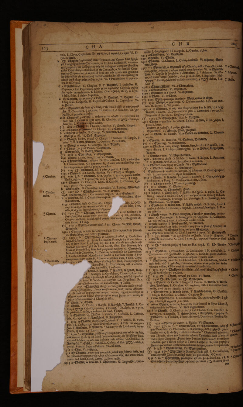 Kj S V * • i. r 1^3 C H A C H B «4 * Charitcs. * Charles warn. ♦ Charon. •• V Charter- vtdh Brunon'cs, tulo. LXaput,Capitulum.Gr.wf«W,axtf«Ad,lcaput. Vi.£- b (capitulum) 'm the Common atd Canon Uw #^ong«gationcm Clericorum, in' Ecclcfia Cathcdrali, ^«uen- fuali, re|ilari,rrf CoUegiata: thk collegiate Capitulum, i. <i /i«/e heady of the Canonifts, fi for tbattbu Com¬ pany a/Corporation ii a^mde of head not only to the Dioceffe in the racation of the Bilhoprickc, but aifoM many things to aduife theBilhop,vpbenthe Sea u fid. Vi. ^ Panormitaa m cap. ex¬ tra ie referiptis. C a Chap Capitulc feu regull _ u (clliHy ^edeSyd fedium frequentia. t G 4 the C|)ll|ltet, top, «f *«'“<./ ‘ J- ®®p**®*’ Chapitlau. ICfitih. H. CapiteldcColuna. L. CpucUum. Vi. ««“’^cfaVa.tet,thefeem efafew,^thekttentfigt,«^he,m{rj-_ ^9». G. Charafterc. iXiffiitteH» H. Caratcr. L. Character. Gr. RccuiMt. L. Carl* ex ligno adufto. /■+? a 189 <* G- Chariot, Charettc. Vi. Coach» ttoagon. Viio a €hamy or cmniand. G. Charge. Vi. 4 Commanh. b a Charge or burden. G. Charge. Vi. lStirhetTjSloah. c Charse «rrail. Vi.Coft,Cjcpcncc0.^ r> a d to Charge, burden^ or load. G. Charger. l.CatKare» H. Cargar, 4 edrro. T. B. iLaten, ll^elaten. L. Onerare. Vi.w Hoah, e fo Charge or accuje. G. Charger. Vi. ta ^CCHfe* £ c Charger, P/ifli/er. Vi.flatter* B Chargeable* Vi.Coftlp,5Deare. Q) xi9o-a Vi-Char^ls^* 1291 Cbarle,^.c^rie,awrf,i.cura.Vi.bDar<e. . , ti9% Chaaentifmu0j aTigure. G. Charientlfme. ^f**”^*^®* L‘. Charientifmus. eft cum dm mollioribus ver¬ bis mitiganaus, a ;^‘yc,i. gratia, venuftas. (t) »*«95 it?* Chan'ntt0, diU. a i. 1X94 a Cbartot. G.Chariot, charcttc. Vi. a CoaCh or ttPagOtt* (t) i»9r !)::?*■ ^ Charlte^. Gtoe.^ediJK, h grati», ^w»w»ow*»a Thalia, Aglaia,& Euphrofync, dia. i , xijO Charitte. G.Charite.1. C«rir4. H.Caridad. L. Charitas, a;\fs- txo. i. gratia. Gr. d}^rni, ^ b Cha'citable* G. Charitable. I. Carkemle. Vi. iottuig, ft) ixoy fti** * Vi. i» JSPainc. »xo8 toCharme,f<-il. Carminibus magicis. Vi.Cncl^unt* b <1 Charme, « Carminibus magicis, 't^* '^XOttChW'S» »aQ9 a Charnel-fcfl«ic. G. Charniir. I. Ojfm ..no. L. ^fla- ria, Offuatia, in quo reponuntur Ofla. Gr. cj -or, ab •y?or, 1. os, oflis,&.fb:^or, receptaculum, ^ (+) x?oo id^ * ChfttOrt) inferorum A »• the (as Poets faine) that earned Joules oner the mmjj heUy Acheron, Cocytus,<i»ii Styx, ita di£t.quod toV «<AV vrom, i. nildignum lx- (t)“‘l5oiTclwM reeimnieed, d Ul. Charta. Vi.®ffl,»on*, ajM^Chattet, or deed. G.ChSrtre.i tat. Charta, J*iycrifc/»l(tot. Vi. f&ltnilebge, and Letters 3&atcnt0. f+'i X20J it^ * (t^witze-houfe in Londoriy/b called, q. Carthufian ^heufM founded 137the Carthufian Friers,^ Sir Walter Man¬ ny, i Stow Surv. Lond. pag. 805,80^, I07. after the Monafteric dif folued/m place thereof, fr^ the Lord ^otth,fince^ Tbo. Howard, Duke a/Northfolke, haue built fumptuous buildings. G. Chartirolc, MonaftcredcChartrfux. RCartuxa, Monafteno dc Cartuxanos. L-Carthufianorum Monaftcrium/wi/4.i<.i^ Catthufa monte a Bru- Ttone. vndc cciam Monachi, * Bxvnoncs appellati erant, q Cob. Chytr. r+y *504 a c*- ^tie, a keeper of a Regifter Roll, or reckpnmgbooke, ;^hartulario. L. Chartularius, di^. d Charta. Jtz,8c<pv\tiil(o, i.euftodio. ^heratt.B.lBtertiel, T.merffeU, Cil. hCer^dglio. L. Ccrefolium, Chxrcphyllum. Gr. i. gaudeo,& 9vA?.oi',i. folium, ^»a4folijs^(?«f/e4r Sp. fi. Vcltfa. U.Gingidh. L.i.Girgidium. Gr.i. eft Ytilis ftomacho curb aceto ftimpta, q Galen. tjordgo in mari Siculo vorticU denapope Scyllam, i. Saxum monfiro martno Jimile, eminm amicienti- .44 vbi etiam oh impingentes magno impetu, rcgurgrtantefquc & eflexos aquarum fluftus fonus percipitur veluti latrantium canum,# 4giUa jaliu tantummodo d £hzvjhdi di(lat. ^’s Sate.'^G^SV LH.C.J!,. B.»Osftll.T.»eiirth.L.C»- - ^ wnrt Kadofch,i./aw^i«r, ^ Heluig. Gr. ex rt priu, & 1Iffiwxa.1TnofcD, q.mulierem non nonit, q Etym. ^ b Cbaftitle* G. Chaftitc. I. Cafiitd. H* Caftidad. L, Caftitas, Ls G?XU. T.I^enfchept. B.Iwpfchcit. ^ ) a?09 totSlljsditltyChafitfiiypuniJhjCmeli. G. Oa&McuU. air T L Cz{!tiSiivc,q.cafium&bone(lumagere, ^Cob. Gr.«.?eow- Lr. T.ibcirerfn* Bill^etcrcn. *hsmnyasthe Lordloueth^beeha- con and Subdeacon, wiboib^we it fquare in thebottome. GXhafuble. B. Illftfttpfel. T. Cafel. H. Cafulla. L. Cafiola, ab Heb. Calab, f, ^ operwif. Poderis, Sacrum Pallium. Vi.^Coape* jii/9 Chat. Vi.rD^gi;iate* ... . 31» (l;5=*Chattel0j ai'e not only moucablc, whuh mty fouw 4 voAte, be remoued/fow flMe to place, but alfo iinmoucablc, that art not inherit tame. G.Chatcl,Catcl,Cateul. L.Bonarcalu. t9 Ch«Wfta<w birdfdQe. T,€lhiiUnm» G. largowUcr, G»©* * Adytuia, * Ocbii, »r<f- oilier. l.O»rgbeggidre. H. Gorgear. L. Garrire, dfint. 15X4 4Cha**l®>ow« Vi.CattWn. i5i< Chattlhe* Vi. ChsUte* » • «,. .«m .... . Ch®****^* G.Chance L.Ci^nSidfndend», Vi.Ch®ttM!9 . or Ch®nc^ Church, M. 4 Cancella, L iltf- • « Chaunci ^les,quibus Adytu» drelUjua tttni^paxUfeparati^^Vi. m Oljancdi. ioal fi Capibadelayglefia. L. Adytum er.*V- X,eftlocus rewp/i fecretior, ab « pnu. & heo 1. ingredior. Hcb. * Dcbir, ^<1^4 oracula dabantur, 4 dabar, i» w- €UtUt Mis-tCiaum^onr. vi.«ci)imcei(i*». ,31, «Chaonlwlon». VI »2 xe a (^atttttet m 4 Church. Vi. Chanter. %i%i toChatb. Vi.raChn». , . ^ xtii d^bav, quacunqueinueniesin (^af,qnaraein^pau (t) goodebeape. G. Dc bonmarche. X.VtbHtn wio. H.Barato. L.Viliprxtio. »2X5--i to Cheapen, to aske hot» cheape 4 thing ¥ to be fold, q. aBcfe ^ ^topen, i. emere. G. Demand^ le prix. I. Donmdare U preo;^^. H. Preguntar il precio. L. B-ogarcpretii^. f+> 15X4 iTf* Cheapegft^^* Vi.d^ 0?fgftb. . ^ ^ , i.'dmeerge^/Se.C. Chcre. I. Citra. H.Xira, a Ct.^», i. gaudeo, Ixtor. b mtm,orgladne]fe,d^o>,gutidco. -c Chearefull. Vi.fl9«wte,(lblab,JopmH. rjrmmu 131^ to Cheat» G.Barat^r. Vi.r#Ccofe«4»d3Dece{iie. L. Ctfouiai»^ b 'tf Cheater# G. Baratcur. Vi. Cflofetier, IDecctoCT* ft) c 4 Cheating. VhCcnfonage* «... »3x7 to cheebe ortaunt,i^c]%- «Mxdiir -juria afticerc. L- Oblique perftringerc. \h to 3l5lame, Iftep^ehei#» Caunt. a* / b 4 ^ecbe(»r/4«»r. VLiftep^ehenCow# »3x8 4 (S^tcht at Cbeffe. G.Eichcc. I.Sc4<T4.H. Xaquc. D, fcac.CUl*, T.B.^ttiMb»fortlabItal.Scucd3itCii.e}Ctrudere. b 4 Cher bet to play at Chefle. Vi. a (E^9fU»boorm» ft) c Cheeber ffo4»rficr. Vi. Cpchequer. , d Cheeber-wor^e W4de Checkcrwifc. H.Efcaquc$. G.Ouulagcqua • rcle. i.Laaor’f4W»/ito. L.Opu8.tcircllatum. »3x9 4 Cheebe* B.Staecbe. G.Jouc. hOuancia. L. Ccrxt,qm$i^ nat barbam, ^ Fung. fi.Carillojd.'m. 4 cara, i./4ciet. (t) b Chcebei'4r»//fe,i, Womens painting. (t) 1330 Cheere. Vi.Cheare* b Chcerefulf# Vi. Chearefall, ^ ^ t X331 Cheefe. B.Caefe,befe. T.maf5® H-Quefo. 1. Cdfao. t. icixs,q. coaxeuSyd coaflolafte,^ ysxr.velquodczrcut lero, q Ina.Gr* tyfijf. G* Fouroaage, Fromage. 1.x. pormdggw. L. i. For»ago,i/cf* b ^99iC-bcwles. Yu'^oppit* ^ b e .'l c 4 Cheefe-/4f. B.lbaefe-bat* T.1ba($ mobel# G. Ediirc, forte i KXtt«,i cl5rudo. li.Cmcko,dcingendo. l.Pormadiformdg^o. L.For- ' macafearia. . . ■ d 4 Cheefe-wo»gfr. B. Cae(-mangh«> ^ Ibaef & tnangher, permu¬ tator. G. Fourmagker. 1. Formaggjero. H. Queiero, L* Calcarius* Gr. itj($-Tn*>.ne,d i.cafcus,& mhito, vendo. e ^b^z-riaming. B.HtaeC-runftel* Vi.iRennet# £ Ch«fe»r«»»iwg, an herbe, becaufe it may ferut in ^ad of Rennet, M curd tbemilke- Vi. fl^atben-b^fi^e, and pehe jj^agmojt# *53* CheifeiJ»* prijJoffltf. G. Chef, a caput. Vi. ^jUncipatf# (t) B d^ Cheife, *'#M LandfcoWca mChcife. Vi. Capite. * Lsodit^ c nqp,btiftmHeraldrie.G.Cht:i,^n.eptt\ii,i.cupui,efifdferior^fcutiCh6it. ■ nobilior pars. _ ' . (t) d * Chetfit-ffedst» ^Ann.xo.H.0. cap4* Vi. !^eab« ’'Chlcf^J b038U>. »333 * Chth^on, apretiomfione. G, Chclidoinc. I. H. chelidonio. L. * Chelidonius. Gr. a i. hirundo, Diofeor. cap.4^. in ventre pullorum hirundinis dijjeflo reperiri ^it. b * Chelibonie, an herbe. G. Chclidoinc. I.L. Chelidonia, ySi/bbrii * Cl _r_. I.. .7-^ Mk «% 4 1 oculuberba, did.d ;;^X./Avf,i.hirundo, chetmturenim poliis heu herba refiimere vifum, PUn. vnde dicitur etiam Hirundinaria. (t) *-334 (t^ * ^[^^(^tpinMiddlc^eyi, diii.qMfi b]xcUky,if ajbelfe * Chcl(<F' of fmd there before it, «({Camd. (t) »13^ ’ €ijeiftyeorrupt} pro Kent. Vi. Kent# * Clicfli (t) *33^ Chequer* Vi. exchequer# ^ 1337 4 Cherrie. G.Ccrifc.I.C/re^4.H.Cercza. B.Ketft.T.Kcrfa then, Kirfthen. L. Ccrafu». Gx.Kt^or, dift. a Cerafunte PenU oppido, vndl ad nos adueeta, <gAthen. i. b 4 Chenie-rree. B.Ketrfe-bcom. T.Kertch-hatini. C. Ccrifict* I. Cire^i#, H.Ccrrao. L.Ccrafus. Gr.x^^®. c 4w;W« Cherrie-/rce. L.Chamoeccrafus* Gr. J5qi<u-Kee5t«r®-,1;^ mu, i. humi, & xa^0'^, i-ccrafus. d winter Cherrie, an herbe, becaufe the fruit thereof k like a Chcrrl^ and groweth in the Winter. Vi. IReb night'ft®^* 1338 reCherifh* G.Chcrlr,4chcr,i.jL4t.Charus. G.a, Careffer. I# CareTSidre. H.Regalar. T. ^trepchelen, d fttepChen, h ptdoirt. B. ;^efteeren* L. Focillarc, d focus, the hearth, Dcmulcerc,Foucrc.Gr. SaTTvua. (t) *339 a for butter. L. Fidelia. Vi.Chntnr# incuiia rena, <x *• . ^rxccviunmr v.ucironcn quwqw^ > r . vna Thracia, altera qua Saxonix 4dbxret Cymbrica audit -yTertia 0 ptnqo** India, fupra Gangem j J^arta inter Pontum Euxinum & Moetidcm paludem qua Taurica dicitur d Tauris Europa in Scythia populis 3 Quinta quee omnium celeberrima, tschiizm f4»g«w,wwiff<Pcloponcfus* (t) h (tj-* Chettonrfttis* Vi. CherronTfttitf. „ (t) *341 c:^ i» Surrey,* Bedadi^. L.Ccrotjinfula, v»* v7uiicontraiieCbtxt(c^,etimf nunc vhpevdaSxdi, ^Camd. ^ 1341 A.G. » qGen.3.X4.£xod.25. .. •libi inQicrUlitetn fatpi&c, quidam deriuaut d cb Utexd V