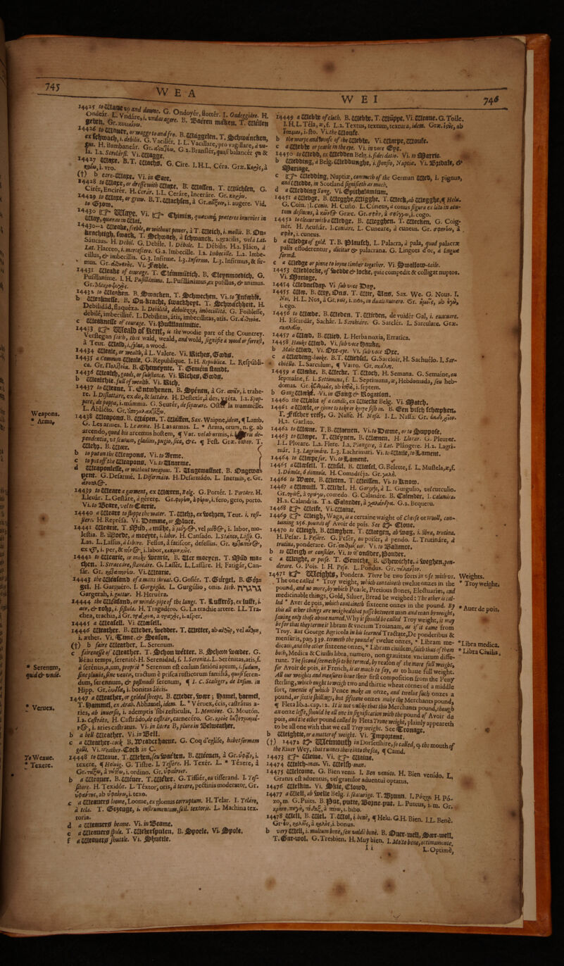 W EA im Weapons. ! Arma, * Scrennm, ^^u:d& vndl* * Vcrucx. TaWeauc. * Texere. «««n. B. «aero, SuSi W E I 745 -Screlirfi. Vi.^jjaaffe I-H,L. C«,. G».1£,o>,_ (t) b cjrc-tt^e, vi.j«Carc. 14419 tofflaaw .rw™ R /. iJpJOl», 5 S • • ’fialacljfen,. Cr.tto^Wji.augcrc. Vid, 14449 B.jaiebte4T.^dttppe.Vi.ffiIIcattC*G.ioU^^ I. H. L. Tela, *, f. l,2, Textus, textum, textura, Grae. is9/, ab lOTftttiji.fto. Vi.r/5;e2ajotlfc. b thernrpeaadfveafcofibembls» Vi.mm^e,ffiIlOUfe. C a aaebl» or pearle in the eye. Vi. in voce HB^q, 14450 toWiCbbjexMCblimBt^.ufideidatio. Vi. io ifc> ° d Belg.£ItCbbttnsbe, i.Jpenpo, Nuptia, Vi. & I inttmes m L.2. Imbe. ' «XUS- Gr..ia,»j5,'vt #®wr'’ L.3.Infimiu»,&&. B. ClejnmoeM*. O. B.PurjUmraus^j:puljau,^i^a„i„„s. T-dcliwecben. vi.w^nfaWe. ®“-BracW, fwacfeljcst. t. aciroitlitictt h. debile imR **'%.) MedUita. G. Foiblefle, P- “f Councrey. S Teu? W^:l};L^fy;Z 14434 *mcale,<»we4/ib, 3 L. Valere. Vi.l8(tl)ts,®aJt«. l^^lf.^^P^^%ioods^orfHkfiance. Vi. 1RtChC0,(Ef(Dt>ff* ^re '^*'^^^**^**, B. I^penstt, a Gr. emtj', i. trahe- H.Deftetar,ides,vraa. Iv.Spop. T ^;^^^^^^>defeparare. OIIct la mammcUe. l-.AblaOto. Gr.'^pa.^aKli^a. 14435 2ii^C&potti5. B. ^gpctl* T. Sax. Waipnc,«/e«?, If Lamb, cs annes. I. Le arme. H. Las armas. L. Arma, orura, n. g. ab arcendo, <iuod bis arcemus hoftem, ^ Var. velab armis, i. UMm de~ fejtdcntia vtfeufumy gladm,pugio,fica, &c, ^ Feft. Grx^^or. T. mz\)p, B.m&iv» b toputontbemca^ong* Vi./oSPrme. c toputopptkeSiPleapotis* Vi./ot2jtiartjtg^ a SD^^Sgpotllcife, or mthout weapons. T. ^USCmal^Ct. B. ^)n3C05flL ^CW. G.Dcfarmc. 1, Difirmdto. H.Defarmado. L. Inermis, c. Gr. etyon^Q-. ,14439 to mmt a garment, cxZmtm^Belg. G. Porter. I. PorWro. H. LJeuar. L.Geftare,<z gerere. Gr.^opfia», a fero, sero, porto. Vi. to 2i5carg, vclto Carn'e. 14440 aMest^ tofioppethetvater. T.<1301cb?,«iocb?«*3 Teut. i. rej?- Pere* H.Reprefa. Vi. ^Damme, or j^loce. 14441 SaieairiC, T. a a f^y©» vel fwfl©*, i. labor, mo- Icftia. B.^O£T)c,<z ttlOept0,i./flf'or. H. Canfado. l.StdncOfLd^o.G, Tas. L.Lairus,d/7^i:;yf>. Feflus, a fatifeor, defefius., Gr. iijjiJa.TttiV©’, ex 1^, i. per, & mr i. labor, KxKpctimi. I444Z to mcavUy or m\e feeavtc. B. 3iier moepen. T. fll^ub mas \ ^Cn. l.Straccdreyfianedre. G. Lafler. L.Laifare. H. Fatigar, Can- far. Gr. sipHetmna. Vi.Sfljearie. 14443 theSSidafatiti ofanianslhrea£.G.Go{ier. T.dEft/rgeL B. d^o'jls g0l. H. Garguero. I. Gorgdglia. L. Gurgulio, onis. Heb. Gargerab, i. guttur. H. Heruera. 14444 the^{^atibyorivinde-pipeof the lungs. T. ILnfftVO^,oxlafft,^ uery^tobtyi.fifiula. H. Tragadero. G. La trachic artcrc. l.L.Tra« chea, trachia, a Gr. rsA)^<t.y a i. aipcr. 1444 f a 22lcafeU. Vi. SiUeefdL i444d wixatlftt. B.^ebeTjSnebber. T. fetter, abflu^P, vel cu^, Lasther. Vi. <Ctme, dr-deafen* (-f-) b faire Sdlcatber. L. Serenum. c fairenefe T. -&c|[)on voittet* B. ^cljcoti Jmofber. G. Beau temps, Icrcnitc.H. Sercnidad,f. I.5ore»«^.L.Serenitas,atis,f. d ferenus,a,um, proprie * Serenum eft coelum fationi aptum, fine pluukypne venttSy tradum e prifea rufticorum familia, quafi feren¬ dum, ferennum, & pofimodb ferenum, ^ i. C. Scaligcr, de Infim. in Hipp. Gr.^<A<t,i. bonitas aeris. 14447 <* Mcatlytty or geldedfbeepe» B. &e5r j j^amcl, baemel, T. i^ammd, ex Arab. Abhamel, idem. L. * V eruex, ecis, caftratus a- ries, <1^ i. ademptis‘fibixefticulis, 1. Mentone. G. Moucon. l.%.Cefirdto. H. Caftrado,«/c wi2rir,carnecero. Gr.xpioe v©~y i. ariescaftratus. Vi. in llttra B, plurain b abellmeatiitx, VlinlBzW. c a mmbxr-cocJt C. Coqdeglife, habet formam galls. VUreatber-^Oth in C. ^ ^ 14448 temzaw, T.meUn,feufoamn* B.aaieeocn, a Gr.v^AVyU texere, ^Heluig. G. Tiftrc. I. Teffere. H. Texer. L. * Texere, a Gr. Tttf<y, si idijeoy i, ordino. Gr. vpeumv. b a caeaoer. B. mimt. T. m^r. G. Tiffier, ou tiflerand. I. Tef- ftere. H.Tcxid6t. L-Tcxtor,oris,«ra^r^jpedinismoderator.Gr. vtpafnty ab v(paiveo^i. texo. c a SHUeSOitiS loomcy Loome, ex glomus corruptum. H. Telar. I. Teldroy d tela. T. (IPcjcage, i» infirumentmyfcib textoris. L. Machina tex- toria. d a MBOetSt beame. Vlin^eamt^ c T.juaeteripakn, B.j^ock# Vi.i&pok, f JhHttle. Vi, c 22IeObing, Nuptis, «wMk-zfco/ the German SajC®, i. pignus, f 2JeJ)lie, hi Scotland pgnifieth as much, d a^e'atsinzSong. VL^pitbalamiam, 14451 4^ebgc. B.aaicggbe,^l0gbe. T.mecb,ab^s^}}ey^Heist, G. Coin, j I. cowio. H. Cuno, L.. CuncQSy d conus figura ex idto in acu¬ tum defimnSya.xMpQ' Grze. Gr.er^t^y, a o-ply^nf/i.cogo. 144^ tocleauewitbamtbgz, B. mcgsbitl* T. mzc^ G. Coig- ncr. H. Acunar. l.Conidre. L. Cuneare, d cuncus. Gr. (r<pmoci>, i , cpUfy i, cuneus. b ^^Cbg^o/io/rf. T.B. |eilattfcIj, L. Palacra, d pala, qitod palacra: dicitur & psX&cvztiaL. G. Lingots dor, d lingu< e a ^tbgz orpinne to ioyne timber together. Vi.^mallOtD-^rfi/o. of feSbb? & locb0, quia compedit Sc colligat nuptos. Vi. «jpanage* 14454 C^cbnclbap. Vi- fitbvoce ©ap, B.®jp,a>n». T. OTIr, ttns. Sax. We. G. Nous. 1. i eg duaUnmero. Gr. npuZcy ab «5«, B. jaiebeti. T. mUbeny de vuider Gal, i. euacuare. . hlcaidar, Sachar. I. Sarehidre. G. Sarcld. L. Sarculare. Crx. ffZctKdba, 14457 aUSl^bt B.23Jt05). L. Herba noxia. Erratica. 14458, Hauke WlZZb* Vi. fubvote b Maiemezti.Vi.^tZ~eye.Yufubvoce^iiz. c ammag-hooke. B.T. mizUeh G.Sarcloir. H. Sachu^o. I. Sar-- • cbteUo. L. Sarculum, f Vatro. Gr.axdA,^. 14459 njl^czbz* B.C^zc&Z. T. 22l0Cb« H. Semana. G. Semaine,o/< lepmain^f. iSettimanayf. L. Septimana,Hebdomada,/c« heb¬ domas. Gr.iCSfi(aCy ab l^et, i. leptem. b G2«?2aiee^. Vi.i»<0ahgd^lftogat(0xt. 144^0 thempZhZ o/acandkyexmteCbeBe%. Vi.!S0atcl}* 14^1 amezU,orginnetot4eeyl[ecpefiJhm. B. HBztt Wcb (tbeZVhZtU T. if met retf5b G. Nafle. H. Nafa. I. L. Nafla. Gr. 6k Jbjf,ov. H.2. GarJito. ^ i44^z tocnieznz* T.B.^atttett, VL/olDfisms, orto^nppoft. 14463 to aacepe. T.mcpnen. B.caeencii. H. Llordr. G, Pkurec. l..Cllorare. L.z. FJere. l.z.P:angerey aLat. Plangere. H.2. Lagri- mar. }.$. Lagrmdre. L.3. Lachrimari. Vi.toS^JatiCjtoiamfnt. 14464 to Wiezpzfor. Vi.folt-amcnt. ^ 14465 «^«fcu. T.smiftl. B. Caf®feLG.Belectc,f. L. Muftcla,*,f. l.Donola,6donnola. H.Comadiija. Gr.jdtXil. 14466 to vomc. B.metzn. T-fiaciOim. Vi. /olfenoco. 14467 (iS^00atil. T.SaiiluI. H. Gorgojoyd L. Gurgulio, velcuxcuXio, Gr.T^f, d 'jfcc'^y comedo. G. Calandre. B. CalcnDcr. I. Calmira* h.2. Calandna. T.i. (ffifalattbcr, a yaxdydptt. G.z. Bequeru. 14468 ^ (KHctfe. Vi.Marne. ^ ^ 1446^ j>^ Metgb, Waga, is a certaine waight of chetfe or iVooUy con^ Uttnmg z$6.p(,undsof Avoir depois. See ClOUe. 14470 to Meigb. B. Meegbctt. T. Maegen, ab 5»ag, i. libray trutina. H.I elar. LPefare. G.Pcfer. oapoifer, d pendo. L. Trutinire,' d trutina,ponderare. Grl’gad'fM^eiy. Vi./o2i5aIlatlce* (, b to mzigb or eonficler. Vi. to 6ronai5er,|5>m«Jcr, c a Mejgbt, or poife.T. B. (0b«»»cbte,4ja)cgben,po»- L H. Pefo. L.Pondus. Gr.-roWlo*'. ^44^ Pondera. There he tv/o forts in vfe reithvs. Weights. , Theonewded * Troy weight, whichcontaimbmelueonzes in the * Troyweiehc< pound, and no morcyby which Pearle, Pretious ftones, Eleduarks, and medicmablethmgs. Gold, Siluer, Bread be weighed: The other is cal- lea depois, which coatainetb fixteeneonzes in the pound. Bf thisaU other things are wetghedthatpajjebclween ram and tnan by weighty fauing only thefe aboue «awed.Why it fho/ild be caUed Troy weight, it may be for that tbeytermeit Iibram & vnciam Troianam, as if it fame from Troy, But George Agricola inhU /ear«edTradatc,De ponderibus & menfuris,pag.339.ee»-«»er&/l7epa««d0/’ tweluconzes. Libram me- ■*'1*1,.. i’ tnnr rir nongrauitate vneiaruraditFe- runt. Thefecendfeemethfo to betermedy by reafon of the more fuU weiibu ^ Avoirdepois,,«French,wa;;w«eI,/a/ay, 3« tohaue full weight! AUour weightsandmafures haue tbeir firft compofitionftom the plny , ^echngywbichmgbitoweigh two and thirtie wheat comes of a middle forty twentie of which Pence ma^e an onzcy and tweluefucb onzes a ponndyor fixtiepidingsy but fifteens onzes ma^e the Merchants pound* f Fleta Ii^2. cap. 12. It is not vnhke that this Merchants pound, an onze lejfsyfimld be all one infignificationwith the pound of Avoir do P^l.<^Meotberpo^dcaUed^ to be all one with that we call Troy See Cronaae^ ♦ b Wltigl)tiZyOramanerof weight. Vi. l^mpo^tant (t) -447» 45* »(inOUtl) *»Dorr«fl>ire,/„(;«,iq.|i£niouthrf- the Kmer Wey, that xunnes there into thefcay flf Camd ^ 14473 Miemc. Vi. a::^ Maine, 14474 mzlcb'tnan. Vi. mzK^-man, 14475 aaielcome. G. Bienvenu. I. Ben vemto. H. Bicn vem'do T Gratus eft aduentus, vel gratulor aducntul optatus, ‘ i447<^ aiaelbm. Vi. i&Uie, Cioiob. io,m. G.Puus B.^w,putfe,»o,ne.pBt. L.PuKus,i.,S gT xpm,ymyiiy rn3i 7npa>,i. hibo. or. ,4478 JOelU B-aOel. T.OT0l,i.fe»J, ^Helu.G.H.Biai. I.L.Ben3. Gp4v,;(9E,\ft)<,a;(ifcAoj,i.bonus. iJcnv;. b ve2mcllyt.multumbeneyfeuvaldHene.B.i^a^.-ai^i SieetmeH G.Xrcsbicn. H.Muyb«.u ^ * L-Optime,