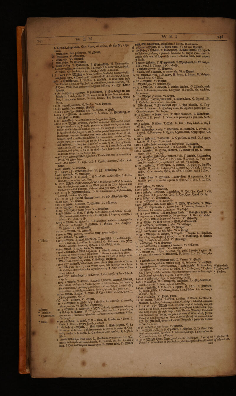 c S»x.peIbopen. Vi-ii^Okle. St&'^T^Ss. B.©oetofl««l». H.Bic«quera». 6 GSJ«Sve.ih®. ’ T. JSUcKc^. B.caaWman,i»f/c WattS^!^ WaJhi «‘'D“nuWum,«r^«»^ V.. y I0^4M. Wall! ciww vocant' Anglum Saffon %, • Kx* te!iT,Xao ««WRmbrii tobM. m»emme. ®oj* u?8f;.caeit..rb.»».. G.Border vu. »emtnc. 4^84 ?llienc^,€A5aen(c^Bc/g. feajgtuna & j^l-z a mnm. a Law^nron, L, Scrofula. Vu 5»ajeUmg, cr 14^^omnssfeptiman^diesjubcapItis aut pretium homims, y expuca . ^ j^focre- Thecfcthacn^ , G:I. L. Qu.fi,T»qu.».Infiar. Vid. • /+f’iS'o'^'iSitoniiw'- Vi. 85* tEMing P‘«- \Z\ “S: G.G«id£».. ROcci. ’’ tiS VtfDti ^in (f^epff ra), ^ ftliopfett, l hmlre. H. Alcaduz. d aSpimrsm^^li* B.T.j&pm-raUe* y'ufubvoce^^innt* e tbej^ekeof a m%tb\t4 T. lRaUcft>rtc^« B. KaMpeecfec, a L. Spica, »e/fpiculus,i.c^m, a forma & funiiione. G. Rayon d>ne roue. I. Raggio della rota, RRayodc la ructa. L. Radius rotae, Grae. mfMi 't f Euda. f aTmersWU^e^t, T.Cracpbaiicfc. B.|Diai>battt6*G.Vntour^ L H- Tornoik L. Tdrnus, i. a Gr. tS^vQ, g fl IS^f^U'barrow. Vi. 2l5!8tTOn)« h to xvorke with a 2^^^) ^ Turners doe, VL to Catlte. i4jif ^^tiZiOrWhey. T.B.C^ep« H.Sucro. L.Scrum. C.Maiguc. 1. ScSlodilatte, Cr.hppof, x45i(J a cajbrtfee. vi.H5«ftcr, b m\)cM-fiye. Vi. %iifkx-fiye, 14JI7 <* Sabclpe, T-SiKolpt. B.SatclpCjCajttlpe, G.Chicn6t,pcnt chien. L. Catulus,caniculus. l.Cagnttolo, H.Pctrillo. Gr. Kuufdioy, feu Kjoetezov. b the fiiUbc'Ipf of otyon. Vi.ilpqt», nji8 Wen. B.2a]l8tt,feann»t.^T.aatann>en* C.Quand. I.H. L. Quando, quo tempore. Gr. mTi. b fiEbenfoKtter, T.J^ttSuelcbct jept. B. Wcmilaf. G. Tou- cesfois & quantes. I.J ^ualum^ volta, H. Quando qui6ra quc. L. Quandocunque. Gr. orr^ivv, I4J19 ftce, ex bcutc, i. bine. T. ^9tt SuattltCtt* B. ^ail&a€V« G. Dou. I. H. Donde, L. Vnde, t.exqttoloio^veldtiuoloco, Gtx, 14520 aaJb«e* B« ^atacr. T.antob* G. Ou. I. Oae, odoue. l. vbi, i TK. H.Donde. , 14521 ailbercfojc,erwby, T.aaaanimb, B. Macrom. I. percbe. H. Porque. G.Pourquoy. L. Quare, Quamobrem, Quapropter. ,Gr. 14521-2 cabereto. B.»wtq. 'L. Quorfum, ad quid. G. A quojr. I.^rk. H. Aque. L.Adquid. 14522 aWi^tXlztbatwomenputontbeirjpindle. Vu^bavlc, 14525 a tiSXbeVX)l}OrFerrie-beat. I. H Gondola. Vi. ^tullev. 14524 m)e^tu B* aaeber, Socberier, T. caieber m L. Verum mauiSyNum. h An forf. 14525 sabetbWj iWtWiex cab«e,vbs. T. mo%iti* B. muxiytn, L.Qu6,ciGrfum. Vndc& hVetfodoue, H. Donde. G. Vers quel lieu, vers quel cofte,de quel coftc. Gr. tto*. Vi. tSllietC, ,<%A tnrmhtttc. T.mtUtn, B. mette». G. Efguifer b a mbctftonc, B. mitlkm, X.saet^fetn. H.Aguzadcra. G. A, guifdlfe, pierre a aguifer, queus oh ^ucux, f. X.cotSy f. L, Cos, cotis, HS SSS.-i«'^. =. 0- i ^'iwoor^vntiUed, ^Cawd. — . w Oni^n One.Oual. L.Oui.Ou3e.Quod. Gr.of. icum. nentum. Sm!' T.®e«r«.. Vi. 1449^ aajetber. Vi. meatf)er, ’^^lb>S,8;#hL;fvd^ H.Moi.do. l»a,«a>0. i. L.Humeaare,madefacac.I.B4S»‘i«. ’^MoS!g:Mou“W«.. T. Gr*. Vi,2aiette. Vi.3lpoifl:ne(re. Balah,i.4l!ro#^dcwww/, ^ Becm. a Gr.»«T@-..idem. 14504 ^•^^fBSi.ydc?fktitft,i.«a«. d 8awSm, 14507 «8««J JiL w/ares vlony that be brought to orfiom „ Hitb ./<b« W«cr, (. fa, Wares New booU ot En- rkwater,/oktranfportedrfl4»;ofbcy place, q r4508't^'^ m!;atfi«Ser.fa.fcKceperof rhe rrb.r/r. ^ T Vittel. B.2iilo:tclj^cct3cU22ac?nel,SKetticl, 14509 4 mbarle. T. B. Vemculum, dvcrtcndo,x/;^.&€^ .^‘/r'onlCn Gr. amVefbA®-, /«vertibulum «er^d. r/jrTrtai. &«. T.ws.’aoue. l.Cbe. G.Que.quoy. E. Quid,quidnam. Gr. 7I. »■ '“*■ '■ ** abeaWyi.aqua. Vi.ll51iftc*^>^>^^ JJJJ rhittab i.f(iimentHm,triucmi 14513 ^abcatCe T.imcpt5Cn,4^tDn * proment,(»« .4y.:S«ie. B. rtbl. T.B.. «.f. H. Bueda. G.* Bouc. I. Kuota. t> «ftut fcbetie* G. Lc e ^av^erm9U,t,*mmter. t. isaioJ'»c4y7^*°*'>*B eM'TX<fc»,i.haurio. G.Larouc, I «rtsCTctt Icau. !• ®decamr aqua, B. rabt. 14529 aaw. o.tuuwmc. ^ yi^^yf*****-: ; ' . Chey^le, H.Quien,Que,Qual. L.Qui,Quae,Quod. Gr.of. 14530 mW* yt. ®erefo?e, 14521 artiflet, I.H. Bd/iw^eVff. 145*2 tSlXhiltjor iathemeane SebU®» <Cw-5bbi^* T. 2>ie« feefl. G. Cependast. H. Entretdneo. l.Tratdnio, Fratdnto. H,t, Mientras. \A.M.mtn. L. Interim. G*^^**^^*^, ^ v* r. ^ 145*3 agreat tmiU* T.3bans,lanseSDettc. B.3langben&$le. G. c Longuement. I. Lungamente. H. Lungo tiempo. L. Dm. Gr. J4urt after a W£hiUiWitbmtbefe few daks. 14535 mm> Vi.lRcft harrorvyin iReft,c^Cammotli. 1453^ to saabine, ev aaitittctt x. idem, Vi. to2)Keepe. 14537 4 XOmxtzm,orHanger. Vi l^attgir. tomWmtyVoxfiaaafon^yi to mm* TUterlf^, 145*9 a mtppc- B. caippe. G^PlagcUc. h Flagello. L. Hageta, dim. a flagrum, d flagro, a pKvyOy i. vro. X. (^CtOdanS* B. tSfet^s Ung. H. Apte. Gr. Vi. ^COtttge* b 10«ippf* Vi.ro Scours®:. ,r , /S!r«rM<» 14540 to aatbttle, d X. caiwen,». muoluere, Vi. to (^mne, 14-541 a^MxlZof a&indle. ^ ^ b a aaibtrlc*st0* l.Gyro, L.Gyrus- Gr. yttSfy S n ^y*0‘ G; Vn tovixyob intorqueo, X. (SttlfeWitl» H.Buelta. L.2. Circuitu$,Gir- c .fl^ffiKWic/^'o^f-B.a^cnid-poel. L.Vcrt^^^^ d the Sea-monlieTyCaUed the Wi^XciZ-poele. G.SeAinettQ. Wi. an, e amhitlZ-mnde. B.(ia«ttClW)tab. X.2a«»bwlrteU H.Rmolino, Whirlcwindc. XoruelHno. G.Xourbillon. LTurbine, L. »Xurbo,inis,*Xyphon. ♦ Turbo,T;adA Gr. Ttf?ay,aTOW«,verbero,cog«Wmuliumvcrberatadftantia,5p8- • Typhoa. C/X©-,quafi qibptK©'» a i.verto,voli^. iA<4z amUrxityaclappe.hScape^cSipneyScbiajfo. ^ iws B.T B.^.4^o^Wa^fcBa^. ZurabkjZcnir. L.SuruiT©,Muiro,muUito, *.«»*1«*« 14544 <« L. Rftulare. Vi-t^lf. «• Sduor. B ^G.Sublcr.fiflSer. l.SMiirtJbiUri:,,M.Si>ii,t,- Gr. neiKu, a ^ ov&iyEj i. fiftula. 14545 4 C[21bl^l^* Vi. isiipc, ^iutc. H Pl'fifo r Rtanf T I454d mlm. B.satt. T.cateiff. hStanco. H.Blanco.^G.Blanc.X. Il&lancb! L. Albus, ab 8*A?fi>5, i. albus, y Helufg.Gx.t^uCandidus. ft) 14547 (CJ* WSX^iit tinUythel^ngsHoufeatLos^QQ^iv^^ ^ r4jYorkc^ure,8«pbrr4i«^^ that l{tng Henry the eight tooke it frorn Thomas Woolfey Carding 4«d^chbifhopV Yorkc, endgaueit the name of Whitehall, y Stm sZhcv 0/ London va&.ils,There is another placeo/ tbu rume caUed the Court of Requefts is kfpt m the Pallace at Wcftminrtcr. ffiuf, aubun, lubin!^» aulbm. L. Albumen, albugo. I. Cbutatm. a Clara dehueuo. * out of the * Tb^Forrcft c (TT* raljite Bart iUueC, pw c! Lhiob ofWhitc-Hart. jS;:ftYvV&art;«Dorfetihu^