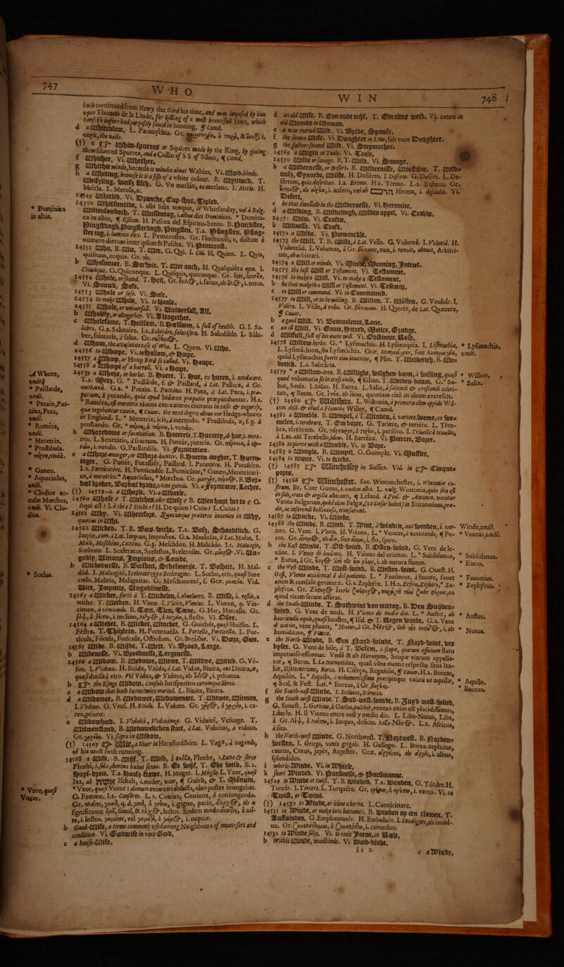 Who W I N 748 j * Bon^lnka in albis. Whore, vndi^ * Paillardc, vnde. * Pucam,P«r- vndh * Ramera, vndk * Meretrix. * Proftibula. * 7r8fy»,vncic. * Ganco. * Aquariolus, vnde. l I Vi. mow;,*. Micrla. L. Merula,ar,^* * ^ naeilan, ««merlanc, I. Merl$. H. ^4^49 saihrtieb. Vi/jDttmche mm iu<.4. ^ J4J50 CajWtfantiUe ; r i- fflnittmtonCh T «in albis V Mto ^ p“^ '>««• * Domini «JujfnaiB,ecquis. ^ B. T. JEHcrauf!! ti o 1 *1. T Chtunque. G.Ouiconoue t H. Qualqui6ra quc. I. >4^1» (^olc Gr. 057^,05717»K. ' Gr.?uA©-,i.fanus,abSA©-,ltotus, 145 WSi^Olz or Jafe. Vi.^afe. i4yy4 vi. roi^eale. ^ bcr.fnIutarisfS; '-' 'Ts .®; ^?'«- T-«<tt.«l)0KB,;. mducerc. T/ST i j H.Pum, d Isr. Pota, ifr.- ♦Sra'^Tfl / P«pn«bantur. H... f Ci7«tfr. //7ff«cA:/di-|:rec^o«e<,»r Hedge-whores Emerendo. * ProaibulafiE,f.g. 4 , P®£'‘^‘>-Gr.*4;,»,a77^py«,i.vendo. ^ » 5 ^ b mn^ornz orformcation. „f* ?-• Scortatio,^fcortum. H. Putear,putaria. Gr.OTPm«,a«&. G.Paillardife. Vi. ^o^mcatio». ^ B.!|0cren-teegh«r.T.l^ttvetiP lager, G. Putier, Putaffier, PaiJIard. I. Putamero. H. Pucahero. h^.FarnKatore. H. Fornicador. L.Fornicator,* Ganco,Merecricari- usjrf werc/we. Aquariolus, * Moechus. Gr. fw/;n«5, —D?08cr, 3100jDeel bj0hc,frear ganeU. Vi. aoinlcator, ILecbcr. * Clodius ac-(t) tf2aho?Ie. Vi.aaaJharle. cufat Moechos, i4J^o chaff s' T.aia3:eichej0fodcr2jKcfj t' B. sajlenhcojt hetto ^ G. vndc, Vi. Clo- ^ l,dchie? Dichie^H,De quien ?Cuio ? L.Cuius? dius. Vi. SdJijercfojse, ^t^eunque praeterea inuenies in S^fav, quxraeintSS^i. 24S^z mtcbeu, T.B. 7Bw0-fo(c^t, T.2. Jgofj, ^c^anbtUch. G, V Impie,ca/». ^Z.4/. Irapius, Improbus.' G.a, Maulu.ais, a LaU Malas. I. Mdlo,MefchiaOjCatti»o. G.3. Mefchant. H.Maluado. 1.2. Maluagio, Scelerato. R. Sceleratus,Sccleftus,Scclcrofus. Gr.i.w{f©-.Vi. gohip, 4ljjtioa0, JUmpiottsf, iCembe. h michznntSc* B. IlBoofteit, ^Jchelmer^'e. T. H. Mal- • Scclus. Maluagitdy Scelerate-:!;p{a 0 Sceleragmc. L. Scclus, eris, quap Sine coelo. Malitia, Malignitas. G. Mefchancete, f. Grse. (juaela. Vid. ®lice, JImpietIe, ^Ungehltitcffe. aUSiitiitXyforte d T.iSatcMm,i.o^Mluere. B.miffc,i. feJlU^OL withe. T.^ethziti H. Vime. l.yitkeiFimine. L. Vimen, q. Vin- cimen, 4 vinciende. B. «Seen, ClCB, C««C. G. Har, Marcelle. Gr. p/4,3 p*jro>,i*mcIino,AiA)/^,aAi/yi»,i.fleao. Vi.£)0er« J4j<f4 ami^n, B.mithZt,mtntm, G.Guichet,5/sw/Huifret. L. JRiftra. H. Portezu6Ja. I. PorteUa^Portieella. L. Por¬ ticula, Fdrula, Foricula, Oftiolum. Gr. ^exMv. Vi. JDCO^e, (I0ate. ^ibc. B. T.mtit. Vi.%oao,llarge. b aaiibeneire. Vj.310;oat)ne(rc,ILargenc(re* j4$6s a saitbow. B. mftttwtymitm, T.mittm, mittib. g. Ve- fue. I. yedoua. H. Biuda, Viiida, d Lat. Vidua, Biuira, aat Diuira,a?, ' ^«<i/diuifaa viro, f^el Vidua, ^ Viduus, ab , i. priuatus. b (tx* theKjttgslPSXibOW^ConfuleJutifpcritoscermquelibros. c a ilMtbOXX) that bath beene twice mried. L.Bimta.j Biuira., d a 2iutliotDer« B. mtbnrxitt, s^ebtuvenaer. T. MBtoier, mitman. I. Fedofio. G. Vcuf. H.Bliido. L. Viduus. Gr. a i. ca- reo,priHor. c 21(lttbOQ7hcot>* !• Viduitd, Vcd)udne^. G. Viduite, Vcfuage. T, SaiilTOCBftanD. B.aaXctmweWchettftael:, diat. Viduitas, d viduus. Gr.;^p«(!t. Yi.fuprainWibWd, (t) ^45^7 ^ ^t0,4Kwe)‘iaHcrefordfl:ure. L. Vaga,i ©f his oioft fwifc running. i4Y<r8 a a^ife. B.miit T. mtb, d Phoebe, Uuna& foror Fhoehii r.Jilkjdomina buius fexHi, B. CBC Sv^f. T. <13|C SpCiU» B.a. H.Mugcr. l,Mdglie.t.Vxory quafi Ixa, ab Ilchah, i, mulier, vxor, ^ Guich, & T. ^annln. *'W%QX,qxafiWnx.ovxdomumenimviridedkiia,o\eo^Q^ei inungebat. G. Fcmmc.. I.a. Confirte. L. 2. Coaiux, Coniunx, d coniungendo. Gr. «Adwf, }tuitl,q,d.^r>l, a i. gigno, pario, ab a f^nificance s^,fiusul,&A4y(^,lcdus. Eodem iiiodofltw//^f, ^wi- f»,i.IcAus. yct(^v(,se\ yt.yt^yl ydpiQ-y i.nuptix. Gooi-Wiiit, a terme commonly vfedamongUQi^hhows of meane/brt and condition. Vi.<10fioDw(fe/»me<0cob, a honJi^Uiife,^ Vtot,quafi Vnjor. d anoldmife» B.iScnotthtw^f, T. 0Btnaltc0 voeib^ Vi. cetera in 0^ ^iHotnan/X s^oman* c a new mariedmft. Vi. ai5jilhc, ^pOttfe. f the fonnes C&ife* Vi. 3Dau^tcr in Luw, fub voce JDaaglltert g the fathersfecond mifz. Vi. ^tepmothw» 141^9 dfiaiiglnorTM/e. Vi. Cealc. 14^70 Wxlbzerfauage. B.T.sajrtjj, Vi.jfeatiagc. _ b ^mmrnt^yorrnfert.B.mmtmzym t. ^«5? imf5,®pnoel>e,aajafte. H.Defimo. iDeferto. G. Defert. L.Dc- Icxcumyqukdeferitur. l.z. Eremo. H.z. Yermo, L-z. Erpmus. Gr. «wflw, i. aufero, z/c/4^ CD*\r; Hcrcm, i. defolatio. Vi, c bethatdweUetbinthemUbttntfXc. Vi. I^ercmtte. a aOTOing. B.aatit)cifngfy,eajiioc«apBgi, Vi. crabie. *4571 2aii«e. Vi.Craftie, b ainiUncirc. Vi. Craft. ’ *4173' a (laadhe. Vi. Idorootnchl?. *417^ the mil Velle. G.VoIontc. 1. Iolanta. H. Volontad, L. Voluntas, dGr./SsAjjoifjnua, i. rmi?» abmut. Arbitri¬ um, afi arbitrari. ^ *4574 a millerminde. Vi.^inTI?S^cailtltg,31ntettt, *4575 the laji mill or Teftament. Vi, 'Ccftatncnt* *457<5 toma\ea flaitll, \i.tomal(ea fCcllauteiit* b he that mal^eth a Mill or Tefiament. Vi. CcftatO?. c to mill or command, Vi. to Conttnannh* *4577 /ai^«I,orro^cwi/%. B.MIcn. T. ^ajdilen. C.Vouloi'r.I. Volere. L Vei]c,dvolo. Gt.^ihoma. H. Querer, dc Z.^^. Qusrcrc, y Couar. ^ ' b a good mm Vi.3®eneiioIence,3^o!ie. c arnUmm. Vi. Cnaie,i^atreb, jailer, dETjttbge. d millUllfuS ofbissfwnewili. Vi.<©hfl;tnate,fca(h, *4578 C^illoxn herbe. G. * Lyfimachie. H. Lyfimaquia. I. Lipmaebia, ♦ Lyfimachifi, L. Lyfimachion,yr« Lyfimachia. Gtx. Avaj^m^ior, fue Kvoi^yt'Ay vnde» quod Lyfimachus/amr ettto muentor, f Plin. T. 2iaielDcrwfa. B. mZ9 ocnCB* L.2. Salicaria. ^1^***°**^^^^^* * Willow, « ^«fldvoluHCana^/i»crr/cc»//fl, qKiJian.T.saeihen-baom, G.^Sa- ^ Salix. hue,Saulx. H. Sauze. L.Sa\ix.ydfaliendi& crefiendicelerk me, q Becm, Gr. /pet, ab Yiv<u, quoniam cito in altum excrefeit, Ct) *4580 l'-'^i\toniOi,dfrimari9olimoppido'Wi\' ton did. eb ittud d Flumine Willey, q Camd* 14581 a mimblz. B.mittipzl,dT.mixitiZn,i,verter€.9x)zttiZiexSx>Z9 niclcn, /. terebrare. T. Cm bO^er. G. Taricre, & tcriere. L. Tere¬ bra, terebrum. Gr. -nfe^sr^v, d TtfIw, i. perforo. I. TriueUa b triuello. a LatvdW.TerebellOj/die»/. H. Barrcna. Vi. fSierccr, 2l502Cr 1458a topiercewithamimblZ. Vi. to 14585 a eatmplr. B.2aiimpei. G.Guimplc. Vi-^affler 14584/0 mUicc. Vi.ro ilticbc. (t) *4585 itt* Mmc^clfep in Suflex. Vid. in Cmq«e* (t) *458^ 'ficx* Wmc^effec. Sax. Wintanchefter, /. JVintonue ca- j/mm Br. Caer Gucnt,/.««//^4/i&4. L. Wg. Wintonia,o«/4 ptaejl infelo,creta & argilla albicanti, q Lcland. ipw/. eb- .Antonin, vocatur Vento BeJgarum,5adi ohm Bclgx,f vt Cafar babet) in Britanniam,pr<c- » da, ac inferendi belli caufa, tranfierunt, > * 14587 /o2aii«c&c. Vhcaifttbe, 14588 r^^inbe. B.(K[{tnb. T. JJPmt, ^Sninbcii, ai/rSocnhcit,/. t'ey- Winde,w7d^. * Ventus,t^»^^, roc. Gr.etys^/®*, abet®,fine(!ti#|5«,i.flo,fpiro. b theEafimivibZ. T.^ft-femb. B.;^>ftctl-iDlnb. G. Vent dele- D'Subfolanus, * SubfoUnus. turus, a Gr. ^v^@- m tco pi&y, i. ab aurora fluens. * Eurus c thetfe/i-minbz. T. eoeft-feinb. B, aaieftcn-femt. G.Oueft.H. Oep, Viento occidental 0 delpomente. L. * Fauonius, a fauore, fauet * Fauonius cnim&confulitgenuurjr.G.i.Zephyrc. I.H.z.Zr)fro,Zepibiro,^Ze. * Zephyrus. ^ ph/ru$. Gr. ZipvfB- otoni jao?oj!^,7rR^ 70 Tiw hotir <p'iPm,co ^ ^ quod vitam fecum aftcrac. ' ^ d r6<? ^ut^minbt. T. bon mittag, B. iDen ^u^bena wtBp. G. Vent de midi. H. yknto de medi&dia. L. * Aufter, ab * Atifl-.... hauriendisaquis,quafihiuflcr,qIfid. &• T. IScgonSninbt. G.a. Vent hnmSr“fc . Notu,. ’ fmn^-inTo eff  1' ?**:'“> pma affeium flatu impetaofoefForraac. Vnde & ab H/^ro/^/wo, Scopx viarum appella- qu&Ci vitra montes tclpedua. fitusita- h», Ujettentrim, Borea. H. Cierqo, Reganon, y Couar. H.a. Boreas, ^'.tontasua., . AquUo. f theSouth-eafimittbt^ l.ScHecco,Scirocco. .mxZAU g jf^soiab.wcpmmzlT.Siiib-^^^ G. Soueft. I. Garbm,z Garho,pulcher,yemas enim cft placidiffimus! Directe. H. II Vicntocntrcoefty inediodia^ L. Liba-Notus, Libs, a Gr. A/^^, a A«;7W,i. linquo, deficio. A/(?o-NSt©-. L.z. .&icus tffitu. '■ *> h tbcNmh-mftmitt. G.Northweft. T.'3(}0>t<ncll. B.j»oiSnt. Sscdtlt. I. Gneid, vmu jrtjak H. Galkgo. L. Borea-zephirm cautus, Corus, japix,Argcftes. Grse. «'fKsSf. »l> aWt.ifalbus’ fplendidus. * i whirle-XVinbt* Vi,i»5X>|i(rfe. k J^o«:tt>lnbeb. Vi.^ttranecre,^|0ttrtlma«iie. 14549 toXOiXtbfortwip. T.B.PptnbCW. T.z. t©enbeil. G.TordreH Torc^. I.rorrsre.L.TorqueYc. (t) *455® tolfOitibZiVf blmahorne. L.Cornicinare. 14531 to XOinbt, or make into bottomes. B. ipwbctt op cen *r »»totebm G Emplptonn^t H.EmSuit.I.T^^^^ uo. Gr. QtujiktTfofMM, a QtwikiTia, i. conuoluo. 14553/oWnbeMc- yt.t0YeeleyatW,in\Si^% b iVitbkmivSCtt,W3Qdbind£. Vi-tOab-binbf, /