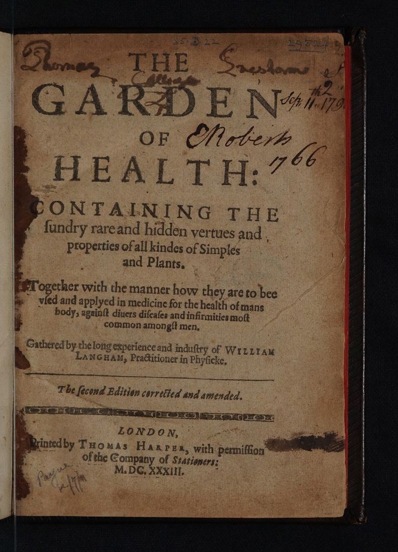 ONTAINING THE fundry rare and hidden vertues and Properties of all kindes of Simples and Plants. Together with the manner how they are to bee vled and applyed in medicine for the health of mans body, againſt diuers diſcaſes and infirmities moſt if common amongſt men. — — — ee The ſecond Edition carretied and amended. Fintedby r HOMAS Hanrea, with permifion =e sys of the Company of Stationers: 3 N. OC XXXII.
