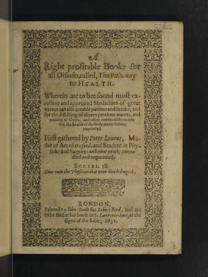 to He al th, S Wherein are to bee found moil ex- ^ cellenc and approued Medicines of great K vcrtue s as alfo notable petions and drinks, and for the distilling of diuers precious waters, and Ej making of Oyles, and other comfoitable rcceits for the health of the body,neuer before ®'* imprinted Jc; Fir ft gathered by Vster leuens, Ma- or fter of Art at Oxford, and Student in Phy- S fickc and Surgery: and now newly corro :&ed and augmented* oJ ^ Eccles. 38. ^ Gwe vnto the ^byfittan that vnto him Itlongctb * jc LONDON, Printed by hhn Beak for Rcbert %irA, and are to be fold at his houfe in S. Lawrence-Uns^t the iigne of the Bible,, 163 2.