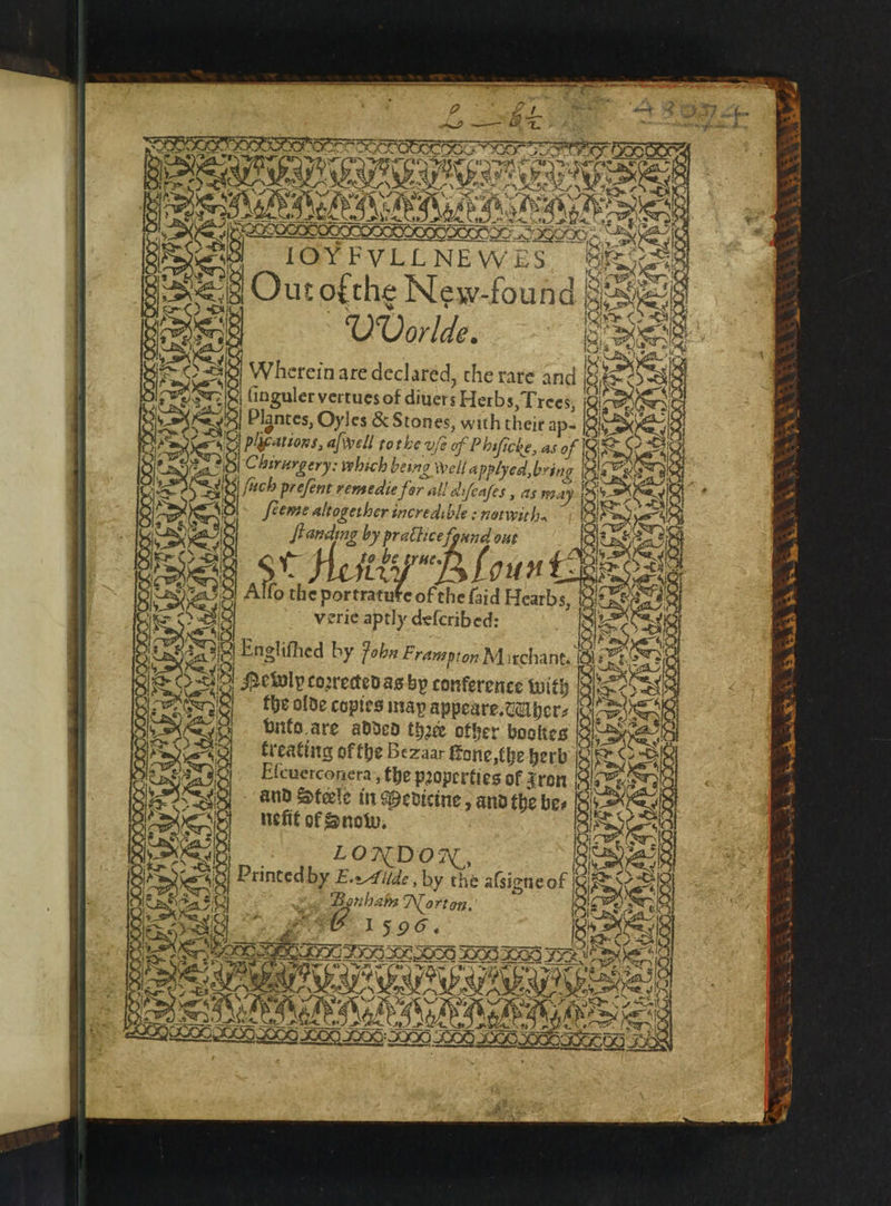 WOOO OOOO IO YYory — 95 Pain 4 = . a &lt;&gt; ue aft 55 5 4, e ay 2 * NU. AN ae r a if N 1 De ¢ 2 ee * 0 * n oft 1 9 ce vay ww yy 4 9 N 1 ‘ yet . ae 8 é vig Pee : JM | 2 e eee pie oer su Vy race NN =, OOS 2 — ee OO oe NSPS 2 10 EVI. NEW E UVorlde. Wherein are declared, the rare and | finguler vertues of Ae Herbs, Trees, « Plantes, Oyles &amp; Stones, with their ap- e ee which be cing Well applyed, bring 1 | fach prefent remedie far, all dliſcaſes, as 18. a feeme altogether incredible: not with. ſtanding by practice found out 9 5 iS bene P| oun fk Alfo the portratute of the {aid Hearbs, | verie aptly defcribed: the olde copies may appeare.Wabers unte are added thee other bookes kreating of the Bezaar ſtone she herb and Steele in Medicine, and the be⸗ nefit of Snow. LONDON, ~ Bonba n Norton. 1 os 25 Ge Se oes e os t * wer 2 1 N &amp; _~ oe ars * . 7 &gt; Kurs er. \- War N 7 wae b a  BASS GAR SIG A O02 2000965 — N 2 er S88 7 d e — n 4 2 * ¥ ie st 7 pcos 25 5 N OOK Leden * n