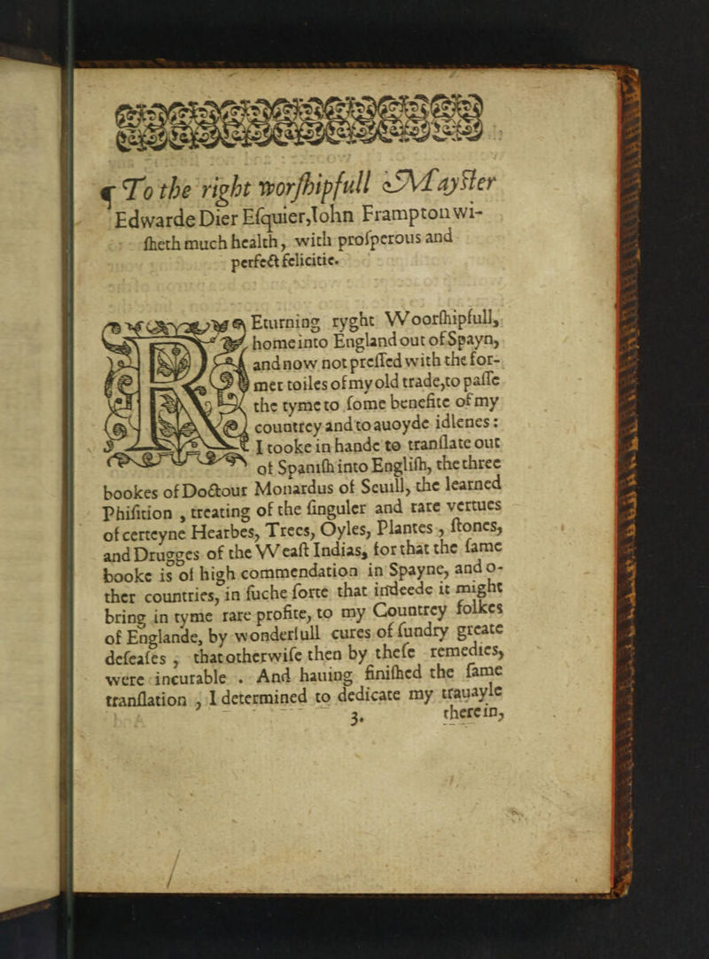 535 ¢ To the right worfbipfull &lt;M ayster Edwarde Dier Efquier,tohn Frampton wi- fheth much health, with proſperous and perfect felicitie. A Eturning ryght Woorſnipfull, home into England out of Spayn, 24 andnow not preſſed with the for- met toiles ofmy old trade, to paſſe the tyme to ſome benefite of my @ | countrey and to auoyde idlenes: t I tooke in hande to tranſlate out ot Spaniſn into Englifh, the three bring in tyme rare profite, to my Countrey folkes of Englande, by wonderfull cures of ſundry greate defeafes ; that otherwiſe then by theſe remedies, were incurable. And hauing finiſned the fame tranflation ; I determined to dedicate my trauayle 28 3. there in, eee.