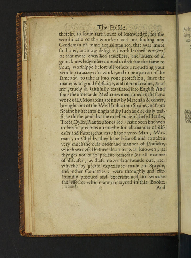 The Epiſtle. therein, to ſome tare ‘loner of knowledge, for the worthineſſe of the woorke: aad not finding any Gentleman of mine acquaintaunce, that was more ſtudious, and more delighted with learned workes, or that more cherifhed traueéllers, and louers of al good knowledge:determined to dedicate the fame to your, worſhippe before all others, requefting your worſnip to accept the worke, and to be a patron ofthe ſame and to take it into your protection, ſince the matter is of good ſubſtance, and of much value, &amp; of me , truely &amp; faithfully tranſlated into Engliſh. And ſince the aforeſaide Medicines mentioned in the ſame work of D. Monardus, are now by Marchãts &amp; others, brought out of the Welt Indias into Spaine, andfrom Spaine hither into England, by ſuch as doe daily traf- ficke thither, and that the excellencicofthefe Hearbs, Trees, Oyles, Plantes, ſtones &amp;c. haue been kno wen to bee ſo precious a remedie for all manner of diſ- eaſes and hurtes, that may happe vato Man, Wo- man , or Chylde, they haue lefte off and forfaken very much the olde order and manner of Phificke, which was vſed before that this was knowen , as. thynges not of ſo preſent remedie for all mannet of diſcaſes, as thelé Nowe late founde out, are: whyche by greate experience made in Spayne, and other Countries, were throughly and effe- ctuouſly prooued and experimented, to Woorke the Effeckes which are contayned in this Booke. ch ö And