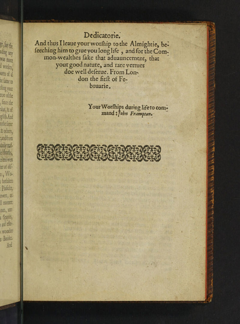 Dedicatorie. e And thus Tleaue your worſhip tothe Almightie, be- atte an feeching him to giue you long life, and for the Com- WS tar mon-wealthes fake that aduauncement, that LER your good nature, and rare vertues doe well deſerue. From Lom don the firſt of Fe- bruarie. Arete Gally (fate oirhe Ls aten nknowen