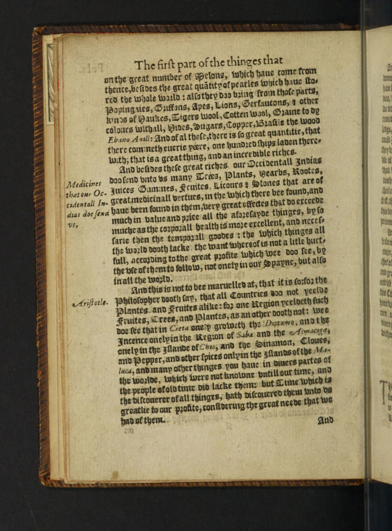 ~ at as vk “x NW * 3 bt 8 colours withall, wines, Hugars, Topper. Bali the wood Ebano Auill: And ot al theſe, there is ſo great quantitie, that there tommeth euerie peere, one hundꝛed ſhips laden there⸗ {with; that is a great thing, and an incredible riches. And befines theſe great riches. our Occidentall Indias dad lend vnto vs many Trees, Plants, Beards, Rootes, zuices Summes. Kruites Licours r Stones that are of greatmedicinall vertues, in the Which there bee found, and haue been found in them, very great sfectes that do exteede muche as the coꝛpozall health is moze excellent, and necel⸗ farie then the tempozall goodes ? the Which thinges all the woꝛld sooth lacke the want whereol is not a litle hurt⸗ full, attoꝛding tothe great pꝛofite which wee doo fee, by the vie ol them to ſoliow, nat oncly in our Dpapne, but alſo in all the woꝛld. And this is not to bee maruelled at, that it is ſoꝛſoꝛ the that all Countries wo not veelde Plantes. and Fruttes alike: foꝛ one Negion peeldeth ſuch Fruites, Lees, and Plantes, a5 an other booth not: wee doe ſee that in Creta one x groweth the Hrn, and t he Incence onelpinthe Megwn of Saba and the Hd onelpin the lande of Ce, and the Sinamon, Cloues, and Pepper, and sther ſpices onlvin the lands of the Ma- luca, and many other thinges pou haue in diners pa es 0 the woꝛlde, which were nat knowne vntill out tune, and the people ot old tume did lacke tyem: but Time w the bifcouerer of all thinges, bath pifcouered them vnto vs greatlie to our pꝛollte, conũideruig the great neede that we had ol them. . ö n —— —Ä— — —— — — SD — A iht this by Nellen