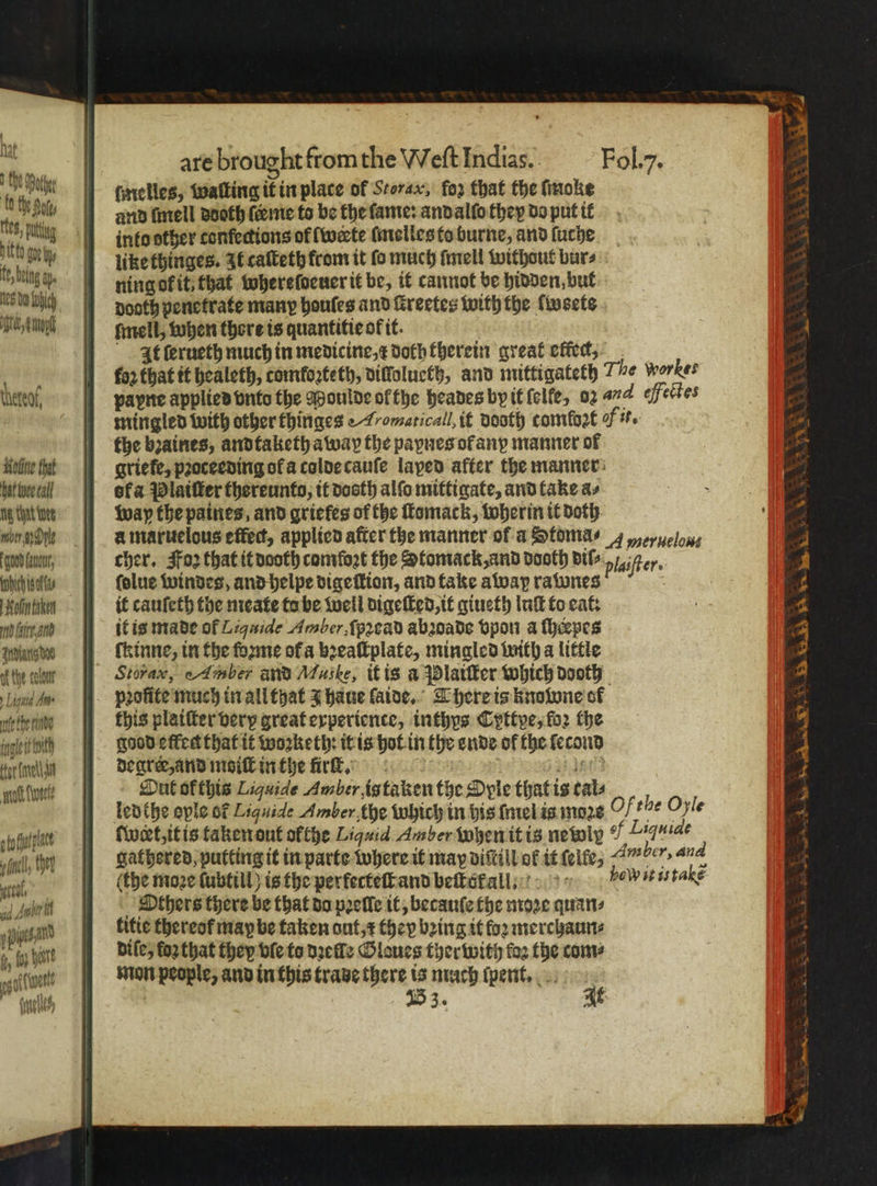 ' Hat 1 tt fhe Sate les, png pitt {it tye fe bug ay. N25 du hic Manu Hotine that bat hee call tg that nee bey he coud urn, ich isos Molin taken md faire and Zrdianig oe af tie colour » Ligntd An. ate ere inl i ith tor nen ott ue ato alae fell, ther 7 od Aner 1 i, f. al 5 Af went ele are brought from the Meſt Indias. Fol. y. ſmelles, walking it in place of Storax, fo that the ſmoke and ſmell aooth ſeeme to be the fame: andalſo they do put it into other confections of lwerte ſmelles to burne, and ſuche like thinges. It caſteth from it fo much ſmell without burs ning ok it, that whereſoeuer it be, it cannot be hidden, but dooth penetrate many houſes and ſtreetes with the lwsete ſmell, when there is quantitieok it. At ſerueth much in medicine, x doth therein great effect, fo2 that tt healeth, comkoꝛteth, dillolueth, and mittigateth T werber payne applied vnto the Moulde ol the heades by it lelfe, oz a4 efectes mingled with other thinges Ahomaticall, it vooth comfort Mit. the bꝛaines, andtaketh away the paynes of any manner of griefe, pꝛoceeding ofa colde cauſe laped after the manner ofa Platter thereunto; it dooth alſo mittigate, and take as way the patties, and griefes of the ſtomack, wherin it doth à maruelous effec, applied after the manner of a Stoma⸗ 4eruelou⸗ cher. oz that it dooth comfort the Stomack, and dooth Bib „iter. ſolue windes, and helpe dige tion, and take away rawnes it cauſeth the meate ta be well digeſted, it giueth luſt to eat: it is made of Liquide Amber, ſpꝛead abꝛoade bpon a ſhepes ſkinne, in the ſoꝛme ofa bꝛeaſtplate, mingled with a little Storax, e Amber and Maske, it is a Pplaiſter which dooth profite much in all that J haue laide. There is kuoione of this plaiſter very great experience, inthys Cyttye, loꝛ the good effet that it woꝛketh: it is hot in the ende of the ſecond degree, and moiſt in the firſt. dati Dut ofthis Liquide Amber, is taken the Oyle that is tals ſweet, it is taken out ofthe Liquid Amber when it is newly ¶ Liquide gathered, putting it in parte where it may diſtill ol it ſelle, 7 mber, and (the moze ſubtill) is the perfecteſt and beſtokall. holy it is takẽ Others there be that da pꝛelle it, becauſe the moꝛe quan⸗ titie thereof may be taken out, ⁊ they bꝛing it fog merchaun⸗ diſe, foꝛ that they ble to deez Glaues ther with koꝛ the com⸗ mon people, and in this trade there hs much ſpent. 53. — i * . * r . Wen ee. W * yee