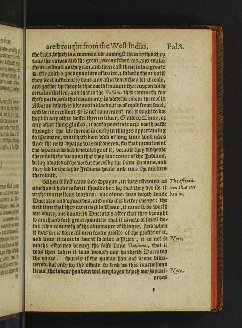 esthat. (ealeg IAA Nealeth evcelont, WAP thepayges aud openeth hg ing Fig der 5 COL tn pence, 5 whercout fhe 4, ¢ Doo ell tin ie clates Weh gels, ichs take the bowes and the great peeces of the tees, and make them as ſmall as thep can, and then caſt them into a create Be ktle, with a good quantitie of water, æ ſo boile them vntil they fe it ſufficiently done, and afterwardthey let it coole, and gather vp the ople that doeth ſwimme thereuppon with tertaine thelles, and that is the Ballamo that commeth too theſe parts, and that commonly is vſed:the colour thereot is Alboꝛne which is likened to blacke, it is of moſt (wet ſmel, and ver ie excellent. It is not conuenient noꝛ it ought to bee kept in any other vellel then in ſiluer, Olaffe oꝛ Tinne, oz any other thing glaſled, it doeth penitrate and doeth palſe thꝛough: the ble thereok is onelp in thinges appertaining to Medicine, and it hath been vied of long time well nere fines the new Spaine was diſcouered, fo2 that incontinent the Spantards had knowledge of it, becauſe they didheale there with the wounds that they did recetue of the Indians, being aduifed of the vertue therok by the lame Indians, and stigmancala tarneth k » and yr too tall Hoe Ten Ne . bit but. it see out ean it Duccates and vpwardes, and now itis better cheape: the firſt time that they carried it to Rome, it came to be woꝛth one ountce, one hundꝛeth Duccats:æ after that they bꝛeught fo much and ſuch great quantitis that it is now ol ſmall bas lue : this commeth ol the abundance of thinges, And when it was verie deere all men tooke profite of the profite of it, muche eſteemed beeing the felfe fame Balſamo, that it was then hen it was wooꝛth one hundzeth Duccates the ounce. Surelp ik the Indias has not beene diſco⸗ uered, but only for the effecte fo fend vs this maruellous ar des 9 nene *