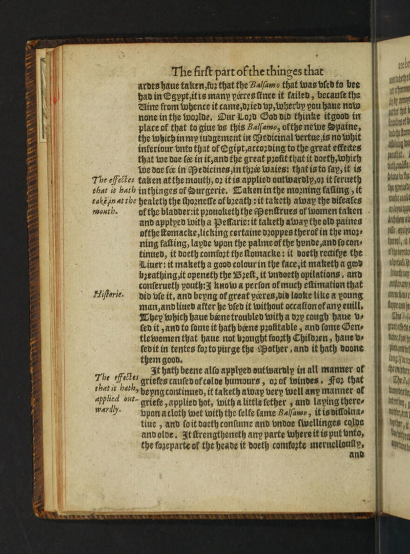 ardes haue taken, fo2 that the Balſamo that was vſed to bee had in Egypt, itis many pceres ſince it failed, becauſe the Hire from whence it came, dꝛied vp, wherby pou haue now none in the wozlde. Dur Loꝛd God did thinke it good in place of that to giue vs this Balſamo, ofthe ne we Spaine, the which in my iungement in Medicinal vertue is no whit inferiour vnto that of Egipt, attoꝛding to the great efkectes that we doe ſer in it, and the great profit that it doeth, which we doe {ce in edicines, in thre waies: that is to fay, it is The eſfectes taken at the mouth, o2 it is applied outwardly, oz it ſerueth that is bath inthinges of Hurgerie. Taken in the mooning falling, it Aye gre take in at the healety the ſhoꝛnelſe of breath sit taketh away the dileaſes mu ale mouth. of the bladder:it pꝛouoketh the Menſtrues of womenfaken - g and applyed with a Peflarie:it taketh away the old paines Ae ofthe llomacke, licking certaine dꝛoppes therof in the moꝛ⸗ pl Ae ning faſting, lapde vpon the palme ok the bende and ſo con⸗ bum, tinued, it doeth comfort the ſtomacke: il doeth rectifpe the tyes Liuer: it maketh a good colour in the face, it maketh a god Aan breathing, it openeth the Bꝛeſt, it vndoeth opilations, and iuetanp var. conſerueth pouth: know a perſon of much eſtimation that alla, Hiſtorie. did vſe it, and beyng of great veres, dis looke like a young inerucllous / man, and liued after he bled it without occaſton ok anꝝ euill. appear They which haue biene troubled with a dzy cough haue v⸗ Chis 5% (ed it, and to ſome it hath biene profitable, and ſome Gen⸗ grat tlewomen that haue not bꝛought foozth Children, haue v⸗ Utne fat fedit in tentes loꝛ to purge the Mother, and it hath Doone bangt them good. lng zung 7 4 It hath beene alfo applyed ouftwardly in all manner of the minty 1 fe 1 grietes cauſed of colde humours, oz of windes. Foz that The Bj 4 iy at hepnacontinued, it taketh away very well any manner of tomes Pied but griefe, applied hot, with a little fether 5 and laping theres nm,; wardh. ppon acloth wet with the felfe ſame Bal/ano, it is dilolua⸗ tiue, and ſo it doeth tonſume and vndoe ſwellinges calde and olde. It ſtrengtheneth any parte where it is put vnto, the fazeparte of the heade it doeth comtozte meruelloullp, and