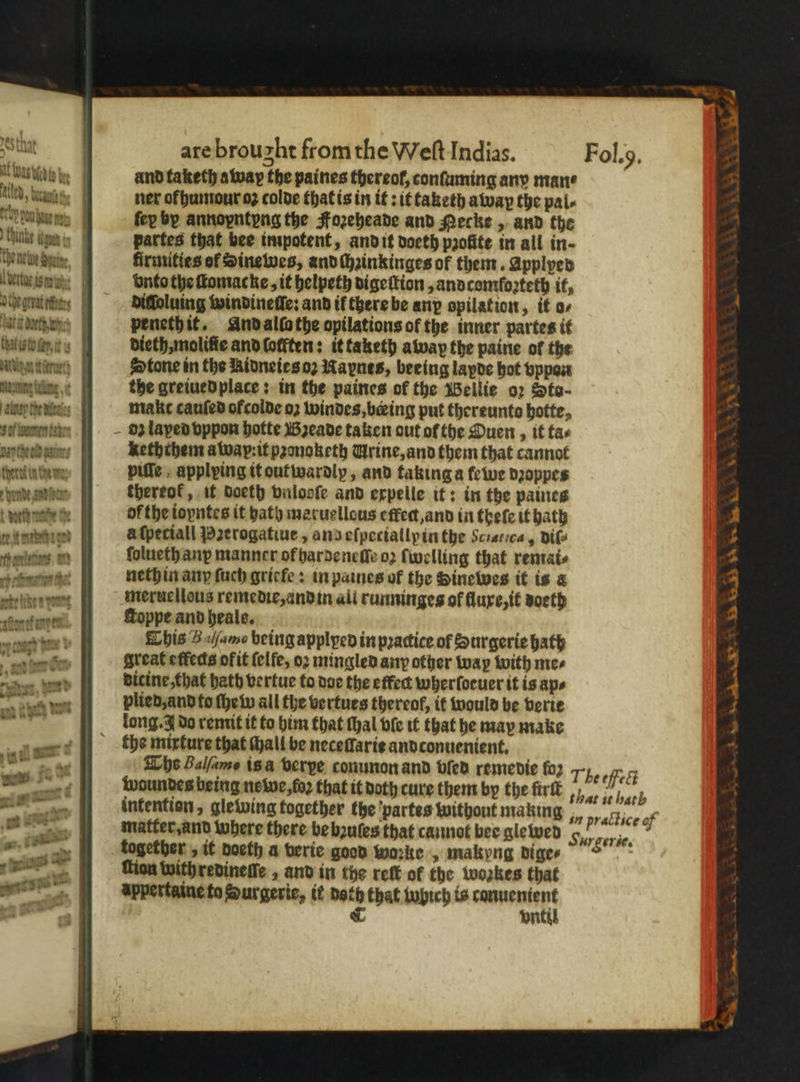 and taketh away the paines thereol, conſuming any man⸗ led, Nut ner of humour oz colde that is in it: it taketh away the pal⸗ brunn fey by annoyntyng the Foꝛeheade and Mecke , and the hint gan partes that bee impotent, and it doeth profite in all in- the eine | firmities of Sinewes, and ſhzinkinges of them. Applpes lemeis wa: vnto the ſtomacke, it helpeth digeſtion, andcomſozteth it, 0 the great ces diſloluing windineſſe: and if there be any opilation, it o⸗ batt arte peneth it. And alla the opilations of the inner partes it that isto fay, ¢ dieth, moliſie and lockten: ittaketh away the paine of the Wen titre) Stone in the Ridneies oꝛ Raynes, beeing layde hot vppan Wg : the greiued place: in the paines of the Bellie oꝛ Sto- E make cauſed ofcolde oʒ windes, beeing put thereunto botte, element dz laped vppon hotte Bꝛeade taken out ofthe Duen , it tac par the eld deter; keththem atvap:it pꝛonoketh Urine, and them that cannot erde we piſſe , applying it outwardly, and taking a ewe dꝛoppes rhende Wr thereof, it doeth vnlooſe and expelle it: in the paines A nh ner fe of the ioyntes it hath meruellous effect,and in theſe it bath 4 mchte à ſpetiall Pꝛerogatiue, and eſpecially in the Sciatica, DIG 7 jolie ſolueth any manner of harde nelle oz ſwelling that remai⸗ 4 ++ fist th nethin any ſuch griefe: in paines of the Hinewes it is « 4 blen meruellous remedie, and in all runninges of fluxe, it doeth 4 Koppe and heale. This Bm being applyed in pꝛactice of Surgerie hath great etfeds ofit ſelſe, oꝛ mingled any other way with mee dicine, that hath vertue to doe the effec wherforuer it is ap⸗ plied, and to ſhe w all the vertues thereof, it would be verie long. A do remit it to him that tal ble it that he may make the mixture that Mall be neceſſarie andconuenient. The Balſams isa verye conunon and bled remedie fo2 The cet waundes being newe, faz that it doth cure them by the ürſt „ %, b infention, glewing together the partes without making „ prattice of matter, and where there be bꝛules that cannot bee glewed 1 K together, it doeth a verie good worke, makyng dige ?- ion with redineſſe AND in the reſt of the woꝛkes that appertaine to Surgeric, it doth that lobich is canuenient C until * Soe a ie “wT ™