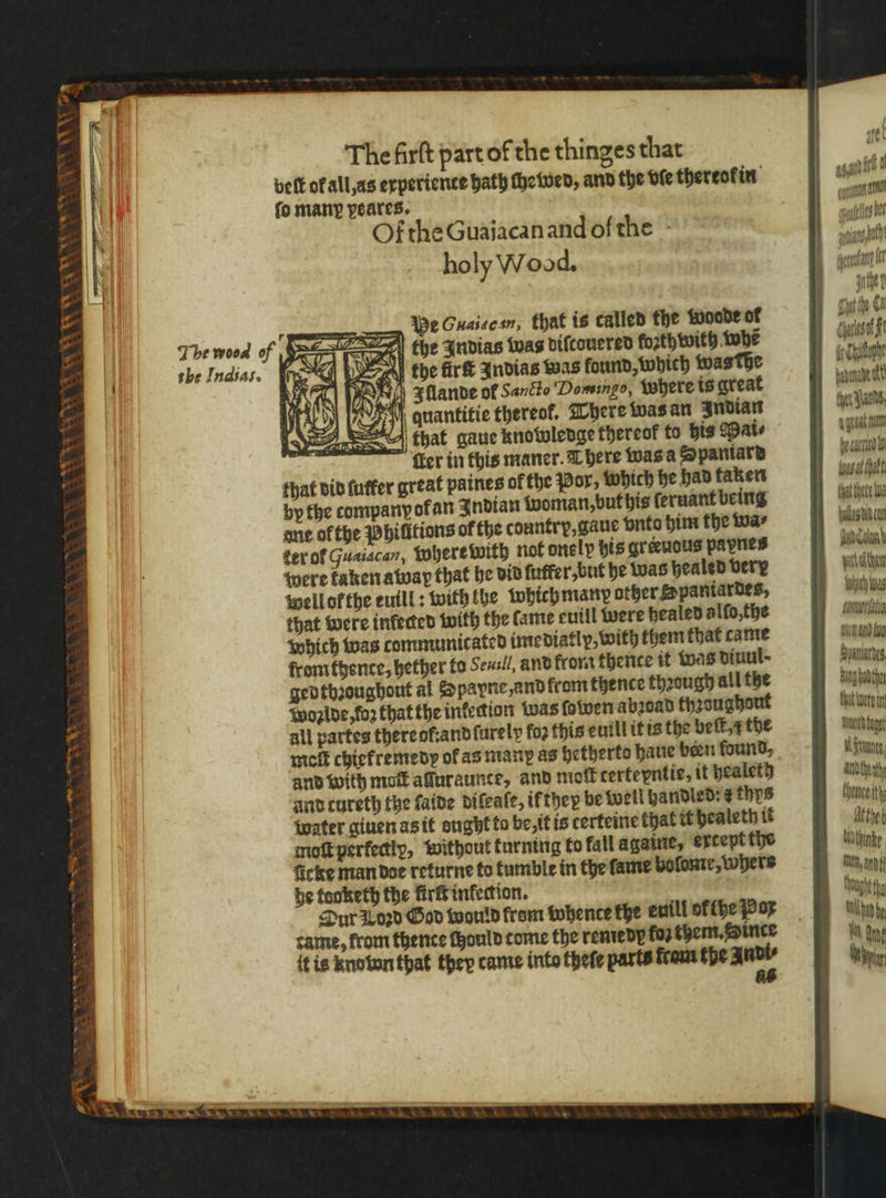 8 i e &gt; * NV “ 9 va a NN \ We Guasecsn, that is called the woode of the Indias was diſcouered forth with tobe tobe ürs Indias was found, which was dhe V Illande of Sancto Domingo, where is great A anantitie thereof, There was an Indian that gaue knowledge thereof to his Mai⸗ ſler in this maner. There was a Spaniard that did ſutfer great paines of the Por, which he had taken by the company ofan Indian woman, but his ſeruant being ane of the Philitions of the country, gaue vnto him the wa⸗ ter ol Guaiacan, where with not onelp his greeuous pavnes were kaken away that he did ſuffer, but he was healed Dery well orthe euill: with the which many other Spaniardes, that were infected with the lame euill were healed alſo, the which was communicated imediatly, with them that came from thence, hether to Seuul, and from thence it was dinul- gedthꝛoughout al Spapne, and from thence thꝛough all the Woꝛlde, foꝛ that the infection was ſowen abꝛoad thꝛoughont all partes there ot: and ſurelp for this euill it is the beſt a the meſt chiefremedy of as many as hetherto haue been found, and with mot affuraunce, and mot tertepntie, it healethg and cureth the ſalde diſeaſe, if they be well handled: s thys water giuen as it ought to be, it is certeine that it healeth if moſt perfectly, without turning to fall againe, extept the ficke man doe returne to tumble in the lame bolome, whers be teoketh the fir inkection. Dur 1 oꝛd God would from whente the euill of {he Pox tame, from thence chould come the renredy fo? them. Since it is knotonthat thep came into theſe parts cam the Andi⸗ 6 at agit ff NL ann cles be thet Slants, dent nut ame aht that thete bi pula td can Aad Calon part then which Was u wi and lu Hunke Bung odthe that were i Tn toge A rant, andthe at thence ith Ache thine Teh, and ff ought fg Wild Wg Mae