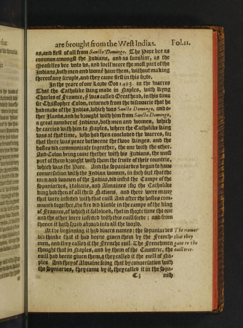 as, and firſt ofall from Sanclo Domingo. The pore bee as common amongſt the Indians, and as familiar, as the Meaſelles bee vnto bs, and welk neere the moſt part ofthe Indians, both men and womt haue them, without making thereofany ſcruple, and they came firſt in this fozte, In the peare of our Loꝛde God 1493. in the warres he bene That the Catholike Bing made in Paples, with Kyng bunu Charles of Fraunce, y was called Great head, inthis time widiwh fir Chꝛiſtopher Colon, returned from the di ſcouarie that he (where ts great had made ol the Indias, which was Sanito Domingo, And o⸗ wum wur ther lands, and he bꝛought with him from Sancto Domingo, II a great number ok Indians, both men and women, which sedan be carried with him to Maples, where the Catholike Ming phe han ten was at that time, who had then concluded the warres, ſoz banden that there was peace betweene the fivoo Ringes, and the bm holles did communicate togeather, the one with the other. W And CTolon being come thether with his Indians, the moll weden g part of them brought with them the fruite ol their countrie, al which was the Pore. And the Spaniardes began fo haue tonuerſation with the Indian women, in ſuch fort that the men and women of the Indias, did inlet the Campe of the Spaniardes, Italians, and Almaines :ſoz the Cathalike king hod then ol all theſe Mations, and there were many that were infected with that euill And after the hallos come muned together, the fire did kindle in the campe ofthe king of Fraunce, ok which it followed, that in ſhozte time the one and the other were infected with this euill ſeede: and from thence. tt hath ſpꝛed abzoad into all the wonld. At the beginning it had diuers names: the Spaniar des 7 he ö.“. did thinke that it had beene giuen them by the French: shat they men, and they called it the Frenche euil. The Frenchmen gane to the thought that in Naples, and by them ol the Countrie, the nec. tuill had beene giuen them, thepcalled it the euill of spas ples. Anofhepof Almaine ſeing that by conuerſation with the Spniarves, they came by it, they 4e it in the wr 3 ni . ²—˙ FA be —