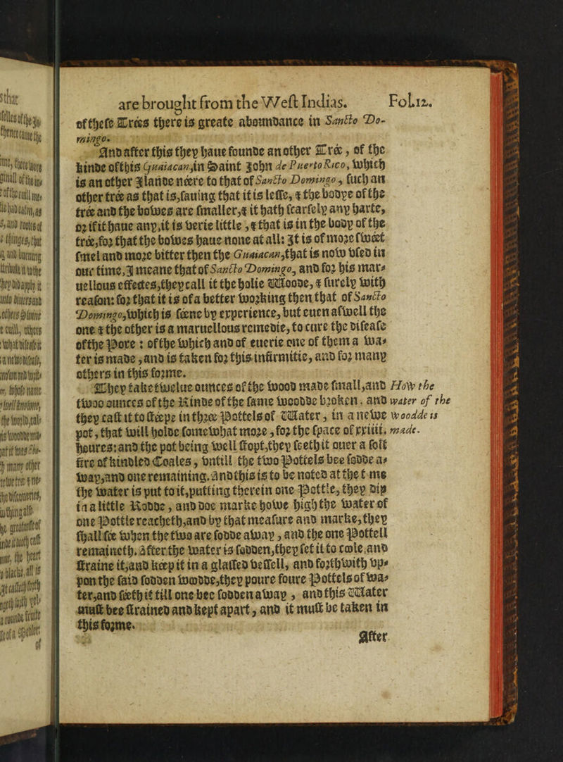thar : les Ue i nfthele Trees there is greate aboundance in Sancto Do- SPE Ee fy mingos vito, . Andaſter this they haue founde an other Tre, of the a tea Kkinde okthis Guaiacan, in Saint zohn de Puerto Rico, Which — Oi iy is ancther Zlante neere to that of Sancto Domingo, ſuch an tulln, dther tre as that is, ſauing that it is leſſe, ¢ toe bodye of the Nata trs and the bowes are ſmaller, it hath ſcarſely any harte, iil nage dez ik it haue any it is verie little x that is in the boop of the ge tre, foꝛ that the bowes haue none at all: It is of moze ſwert a umu ftmel and moze bitter then the Guaiacan,that is now bled in Alete dau time meane that of Sancto Domingo, and fo2 bis mars ; Dep didapply i uellous effectessthepcall it the bolie Moode, ¢ furely with 2 üs dsl reaſon: ſoꝛ that it is ofa better woꝛking then that of Sauce 2 chu Danningo, which is {ene by experience, but euen alwell the fi e call, others one t᷑ the other is a maruellous remedie, to cure the diſeaſe what vifeateit ofthe Pore: ofthe which and ol euerie one of thema wa⸗ ; ance, ter is made, and is taken fo2 this inürmitie, and koꝛ many 4 unnd ent others in this forme. 7 , Hoe mne They taketwelue ounces ol the wood made mall, and How the 4 kmh, twoo aunces ok the Kinde of the fame woodde broken and water of rhe 4 ende tey caſt it to ſteepe in thꝛc Pottels ol Mater, in a newe wooade is 7 ende, pot, that will holde ſome what moze , foo the (pace of EVIE, made. 2 is. haures: and the pot being well ſtopt, they ſeethit ouer a foit 75 mann offer fire oc kindled Coales, vntill the two Pottels bee ſodde a⸗ 7 hett tn: wap, and one remaining. andthis is to be noted at the t ms edle the water is put to it, putling therein one Pottle, they dig 4 othingalé inalittle Rodde, and doe marke howe high the water of 1 N rell one Pottle reacheth, and by that meaſure and marke, they 7 i nth a ſhall ee when the tvs are ſodde away, and the one Pottell va, (hee remaineth. after the water is ſodden, ther ſet it to cole and Flick als ſkraine it, and kerp it in a glaſſed veſlell, and foꝛthwith vp⸗ Malachit pon the ſaid ſodden wodde, they poure foure Pottels of wa⸗ ut 910 ye) | ter, and ſieth it till one bee ſodden away, and this Mater aon” muſt bee ſirained and kept apart, and it mult be taken in sone fle wate spelt 9 After.